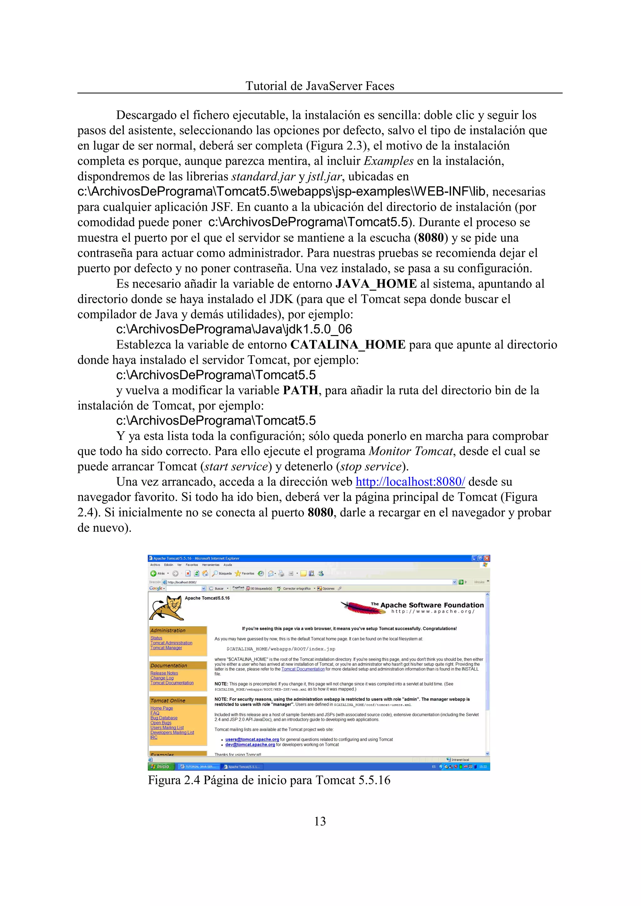 Tutorial de JavaServer Faces

        Descargado el fichero ejecutable, la instalación es sencilla: doble clic y seguir los
pasos del asistente, seleccionando las opciones por defecto, salvo el tipo de instalación que
en lugar de ser normal, deberá ser completa (Figura 2.3), el motivo de la instalación
completa es porque, aunque parezca mentira, al incluir Examples en la instalación,
dispondremos de las librerias standard.jar y jstl.jar, ubicadas en
c:ArchivosDeProgramaTomcat5.5webappsjsp-examplesWEB-INFlib, necesarias
para cualquier aplicación JSF. En cuanto a la ubicación del directorio de instalación (por
comodidad puede poner c:ArchivosDeProgramaTomcat5.5). Durante el proceso se
muestra el puerto por el que el servidor se mantiene a la escucha (8080) y se pide una
contraseña para actuar como administrador. Para nuestras pruebas se recomienda dejar el
puerto por defecto y no poner contraseña. Una vez instalado, se pasa a su configuración.
        Es necesario añadir la variable de entorno JAVA_HOME al sistema, apuntando al
directorio donde se haya instalado el JDK (para que el Tomcat sepa donde buscar el
compilador de Java y demás utilidades), por ejemplo:
        c:ArchivosDeProgramaJavajdk1.5.0_06
        Establezca la variable de entorno CATALINA_HOME para que apunte al directorio
donde haya instalado el servidor Tomcat, por ejemplo:
        c:ArchivosDeProgramaTomcat5.5
        y vuelva a modificar la variable PATH, para añadir la ruta del directorio bin de la
instalación de Tomcat, por ejemplo:
        c:ArchivosDeProgramaTomcat5.5
        Y ya esta lista toda la configuración; sólo queda ponerlo en marcha para comprobar
que todo ha sido correcto. Para ello ejecute el programa Monitor Tomcat, desde el cual se
puede arrancar Tomcat (start service) y detenerlo (stop service).
        Una vez arrancado, acceda a la dirección web http://localhost:8080/ desde su
navegador favorito. Si todo ha ido bien, deberá ver la página principal de Tomcat (Figura
2.4). Si inicialmente no se conecta al puerto 8080, darle a recargar en el navegador y probar
de nuevo).




             Figura 2.4 Página de inicio para Tomcat 5.5.16


                                             13
 