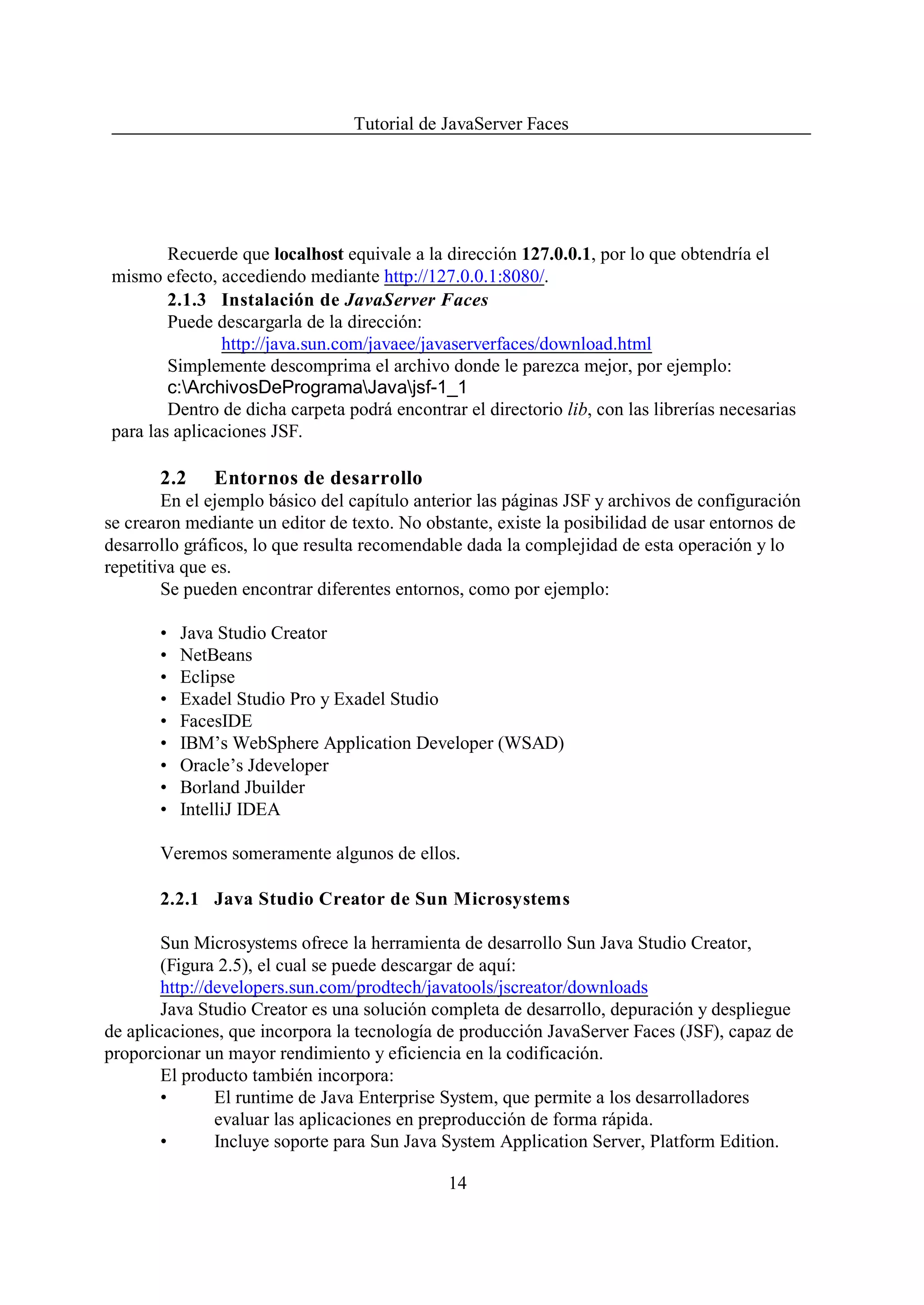 Tutorial de JavaServer Faces




        Recuerde que localhost equivale a la dirección 127.0.0.1, por lo que obtendría el
mismo efecto, accediendo mediante http://127.0.0.1:8080/.
        2.1.3 Instalación de JavaServer Faces
        Puede descargarla de la dirección:
               http://java.sun.com/javaee/javaserverfaces/download.html
        Simplemente descomprima el archivo donde le parezca mejor, por ejemplo:
        c:ArchivosDeProgramaJavajsf-1_1
        Dentro de dicha carpeta podrá encontrar el directorio lib, con las librerías necesarias
para las aplicaciones JSF.

       2.2    Entornos de desarrollo
        En el ejemplo básico del capítulo anterior las páginas JSF y archivos de configuración
se crearon mediante un editor de texto. No obstante, existe la posibilidad de usar entornos de
desarrollo gráficos, lo que resulta recomendable dada la complejidad de esta operación y lo
repetitiva que es.
        Se pueden encontrar diferentes entornos, como por ejemplo:

       •   Java Studio Creator
       •   NetBeans
       •   Eclipse
       •   Exadel Studio Pro y Exadel Studio
       •   FacesIDE
       •   IBM’s WebSphere Application Developer (WSAD)
       •   Oracle’s Jdeveloper
       •   Borland Jbuilder
       •   IntelliJ IDEA

       Veremos someramente algunos de ellos.

       2.2.1 Java Studio Creator de Sun Microsystems

        Sun Microsystems ofrece la herramienta de desarrollo Sun Java Studio Creator,
        (Figura 2.5), el cual se puede descargar de aquí:
        http://developers.sun.com/prodtech/javatools/jscreator/downloads
        Java Studio Creator es una solución completa de desarrollo, depuración y despliegue
de aplicaciones, que incorpora la tecnología de producción JavaServer Faces (JSF), capaz de
proporcionar un mayor rendimiento y eficiencia en la codificación.
        El producto también incorpora:
        •       El runtime de Java Enterprise System, que permite a los desarrolladores
                evaluar las aplicaciones en preproducción de forma rápida.
        •       Incluye soporte para Sun Java System Application Server, Platform Edition.

                                              14
 