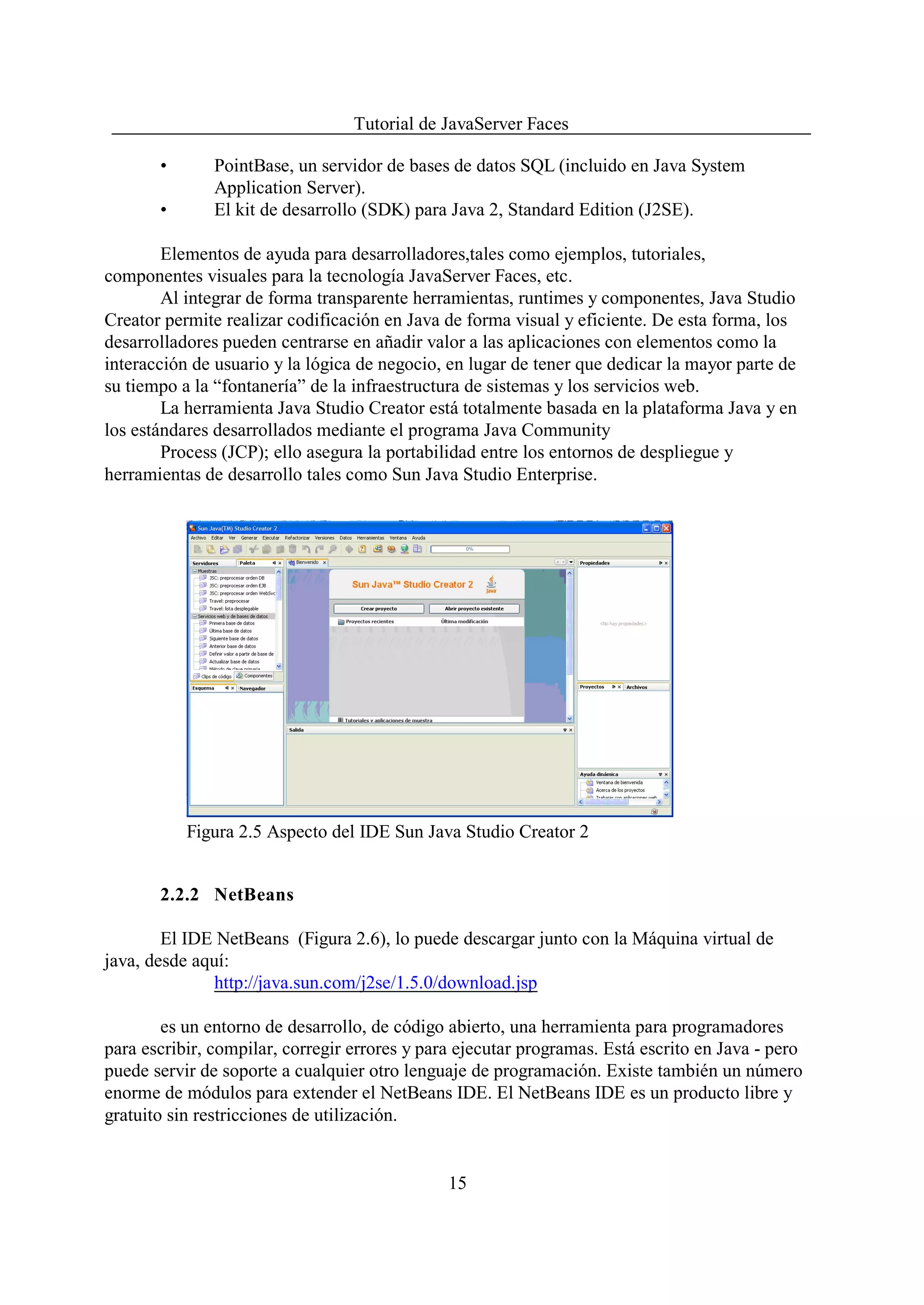 Tutorial de JavaServer Faces

       •       PointBase, un servidor de bases de datos SQL (incluido en Java System
               Application Server).
       •       El kit de desarrollo (SDK) para Java 2, Standard Edition (J2SE).

        Elementos de ayuda para desarrolladores,tales como ejemplos, tutoriales,
componentes visuales para la tecnología JavaServer Faces, etc.
        Al integrar de forma transparente herramientas, runtimes y componentes, Java Studio
Creator permite realizar codificación en Java de forma visual y eficiente. De esta forma, los
desarrolladores pueden centrarse en añadir valor a las aplicaciones con elementos como la
interacción de usuario y la lógica de negocio, en lugar de tener que dedicar la mayor parte de
su tiempo a la “fontanería” de la infraestructura de sistemas y los servicios web.
        La herramienta Java Studio Creator está totalmente basada en la plataforma Java y en
los estándares desarrollados mediante el programa Java Community
        Process (JCP); ello asegura la portabilidad entre los entornos de despliegue y
herramientas de desarrollo tales como Sun Java Studio Enterprise.




           Figura 2.5 Aspecto del IDE Sun Java Studio Creator 2


       2.2.2 NetBeans

        El IDE NetBeans (Figura 2.6), lo puede descargar junto con la Máquina virtual de
java, desde aquí:
               http://java.sun.com/j2se/1.5.0/download.jsp

        es un entorno de desarrollo, de código abierto, una herramienta para programadores
para escribir, compilar, corregir errores y para ejecutar programas. Está escrito en Java - pero
puede servir de soporte a cualquier otro lenguaje de programación. Existe también un número
enorme de módulos para extender el NetBeans IDE. El NetBeans IDE es un producto libre y
gratuito sin restricciones de utilización.


                                               15
 