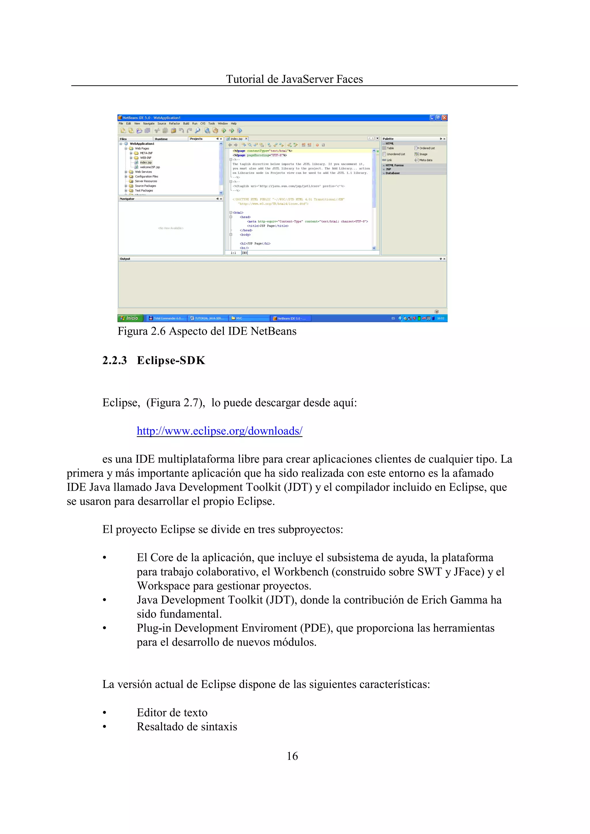 Tutorial de JavaServer Faces




           Figura 2.6 Aspecto del IDE NetBeans

       2.2.3 Eclipse-SDK


       Eclipse, (Figura 2.7), lo puede descargar desde aquí:

              http://www.eclipse.org/downloads/

        es una IDE multiplataforma libre para crear aplicaciones clientes de cualquier tipo. La
primera y más importante aplicación que ha sido realizada con este entorno es la afamado
IDE Java llamado Java Development Toolkit (JDT) y el compilador incluido en Eclipse, que
se usaron para desarrollar el propio Eclipse.

       El proyecto Eclipse se divide en tres subproyectos:

       •      El Core de la aplicación, que incluye el subsistema de ayuda, la plataforma
              para trabajo colaborativo, el Workbench (construido sobre SWT y JFace) y el
              Workspace para gestionar proyectos.
       •      Java Development Toolkit (JDT), donde la contribución de Erich Gamma ha
              sido fundamental.
       •      Plug-in Development Enviroment (PDE), que proporciona las herramientas
              para el desarrollo de nuevos módulos.


       La versión actual de Eclipse dispone de las siguientes características:

       •      Editor de texto
       •      Resaltado de sintaxis

                                              16
 