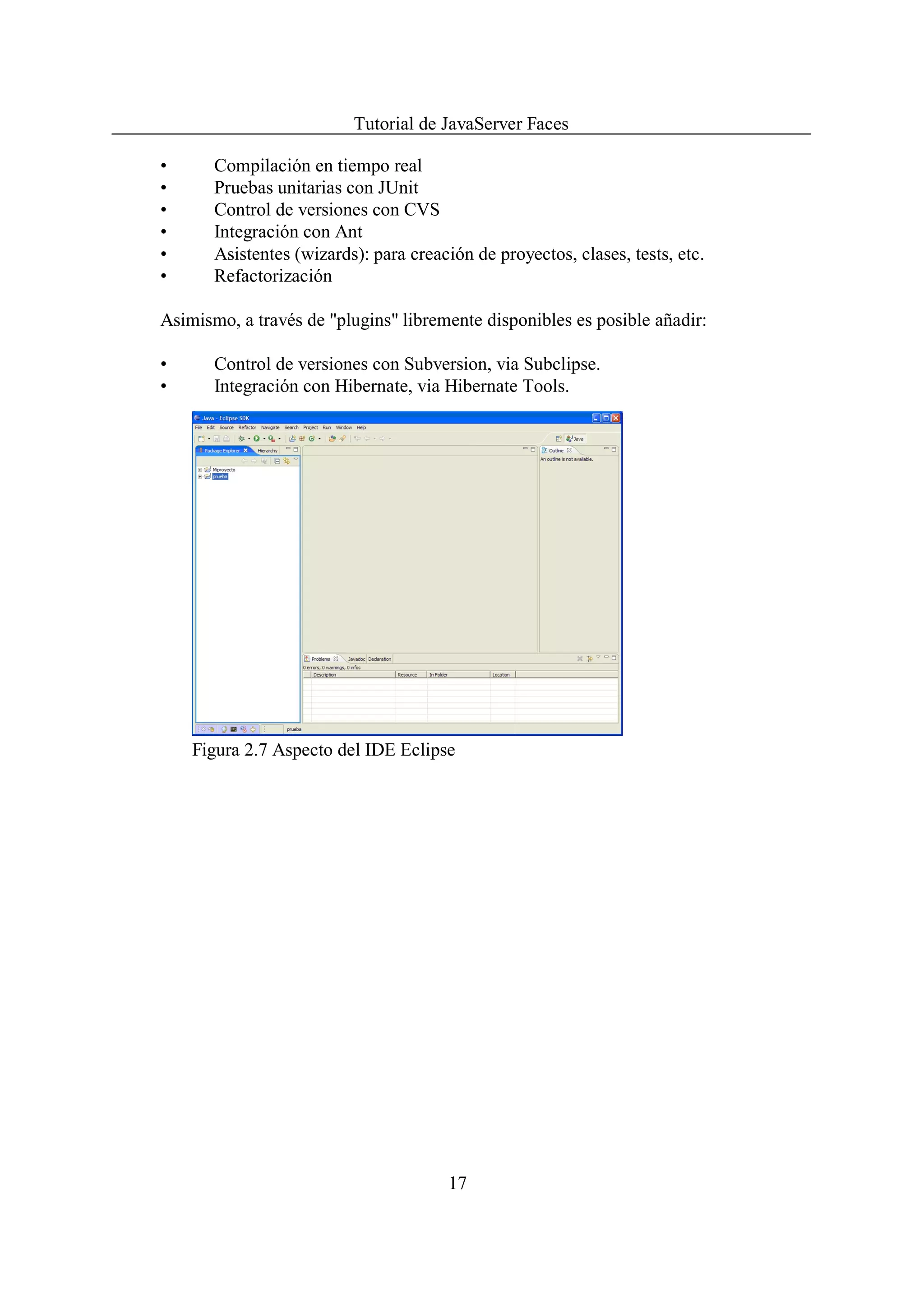 Tutorial de JavaServer Faces

•      Compilación en tiempo real
•      Pruebas unitarias con JUnit
•      Control de versiones con CVS
•      Integración con Ant
•      Asistentes (wizards): para creación de proyectos, clases, tests, etc.
•      Refactorización

Asimismo, a través de "plugins" libremente disponibles es posible añadir:

•      Control de versiones con Subversion, via Subclipse.
•      Integración con Hibernate, via Hibernate Tools.




    Figura 2.7 Aspecto del IDE Eclipse




                                       17
 