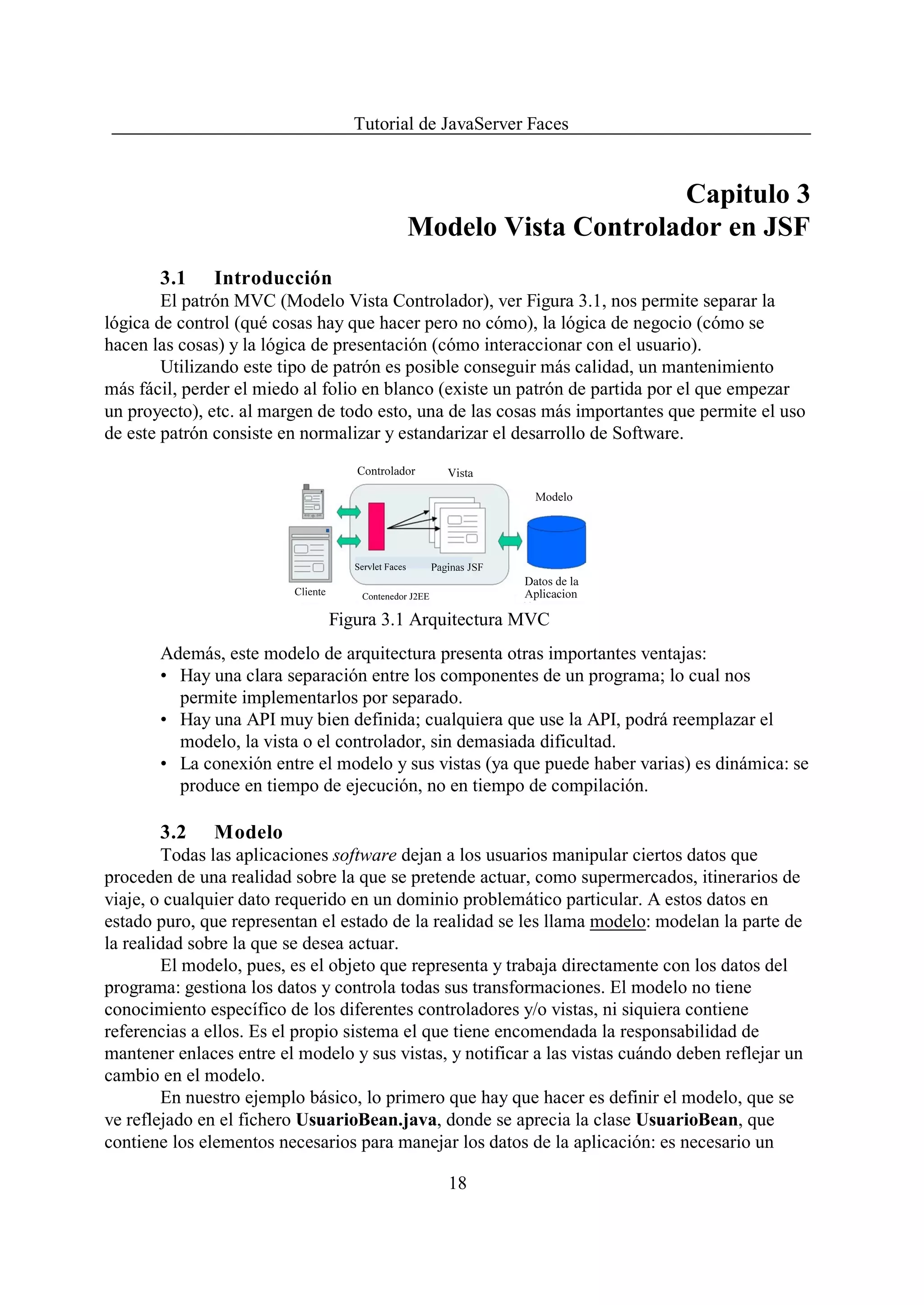 Tutorial de JavaServer Faces


                                                              Capitulo 3
                                         Modelo Vista Controlador en JSF
       3.1     Introducción
        El patrón MVC (Modelo Vista Controlador), ver Figura 3.1, nos permite separar la
lógica de control (qué cosas hay que hacer pero no cómo), la lógica de negocio (cómo se
hacen las cosas) y la lógica de presentación (cómo interaccionar con el usuario).
        Utilizando este tipo de patrón es posible conseguir más calidad, un mantenimiento
más fácil, perder el miedo al folio en blanco (existe un patrón de partida por el que empezar
un proyecto), etc. al margen de todo esto, una de las cosas más importantes que permite el uso
de este patrón consiste en normalizar y estandarizar el desarrollo de Software.




                              Figura 3.1 Arquitectura MVC
       Además, este modelo de arquitectura presenta otras importantes ventajas:
       • Hay una clara separación entre los componentes de un programa; lo cual nos
         permite implementarlos por separado.
       • Hay una API muy bien definida; cualquiera que use la API, podrá reemplazar el
         modelo, la vista o el controlador, sin demasiada dificultad.
       • La conexión entre el modelo y sus vistas (ya que puede haber varias) es dinámica: se
         produce en tiempo de ejecución, no en tiempo de compilación.

       3.2     Modelo
        Todas las aplicaciones software dejan a los usuarios manipular ciertos datos que
proceden de una realidad sobre la que se pretende actuar, como supermercados, itinerarios de
viaje, o cualquier dato requerido en un dominio problemático particular. A estos datos en
estado puro, que representan el estado de la realidad se les llama modelo: modelan la parte de
la realidad sobre la que se desea actuar.
        El modelo, pues, es el objeto que representa y trabaja directamente con los datos del
programa: gestiona los datos y controla todas sus transformaciones. El modelo no tiene
conocimiento específico de los diferentes controladores y/o vistas, ni siquiera contiene
referencias a ellos. Es el propio sistema el que tiene encomendada la responsabilidad de
mantener enlaces entre el modelo y sus vistas, y notificar a las vistas cuándo deben reflejar un
cambio en el modelo.
        En nuestro ejemplo básico, lo primero que hay que hacer es definir el modelo, que se
ve reflejado en el fichero UsuarioBean.java, donde se aprecia la clase UsuarioBean, que
contiene los elementos necesarios para manejar los datos de la aplicación: es necesario un

                                               18
 