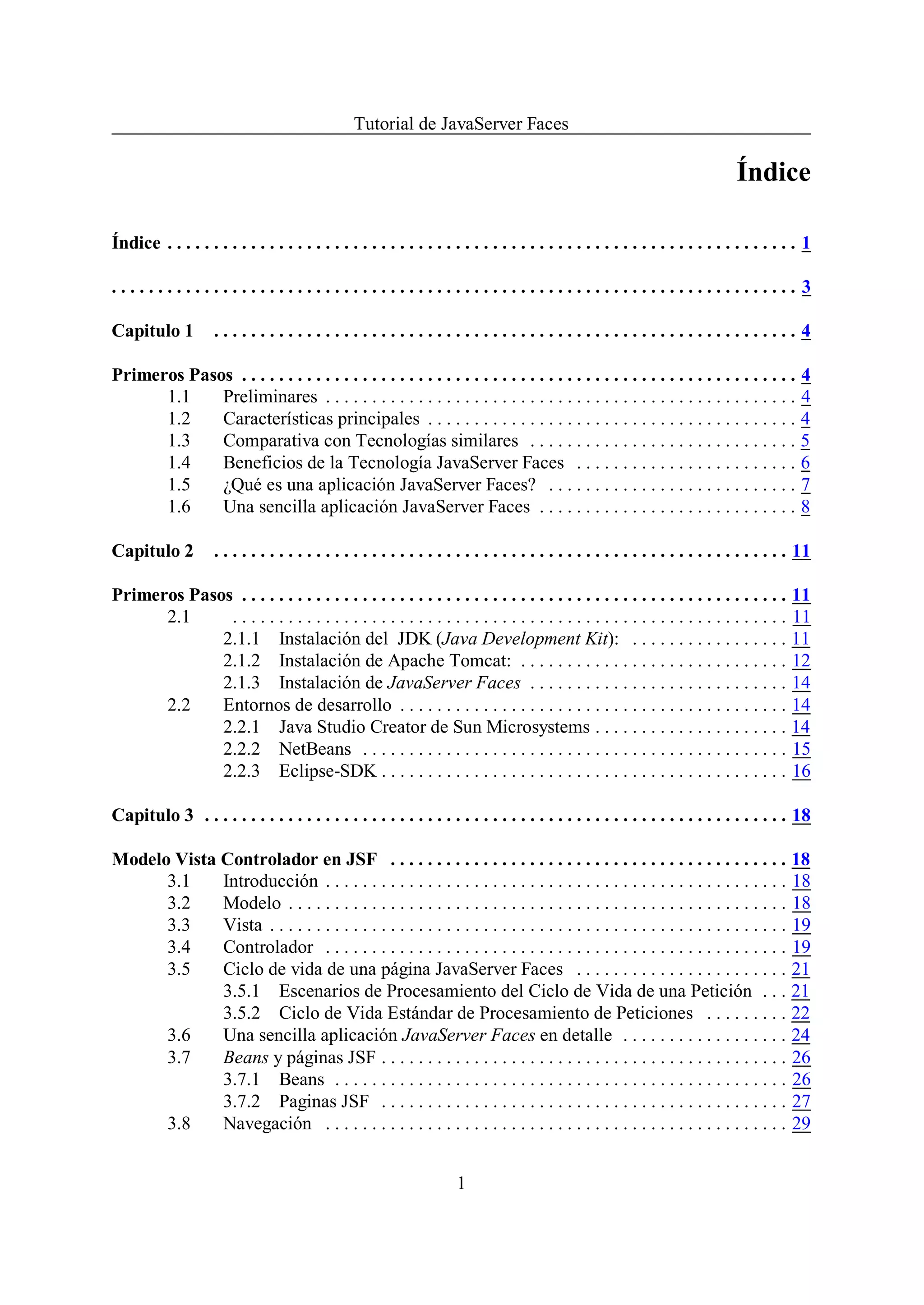 Tutorial de JavaServer Faces

                                                                                                                                   Índice

Índice . . . . . . . . . . . . . . . . . . . . . . . . . . . . . . . . . . . . . . . . . . . . . . . . . . . . . . . . . . . . . . . . . . . . 1

.......................................................................... 3

Capitulo 1           ...............................................................4

Primeros Pasos . . . . . . . . . . . . . . . . . . . . . . . . . . . . . . . . . . . . . . . . . . . . . . . . . . . . . . . . . . . . 4
      1.1    Preliminares . . . . . . . . . . . . . . . . . . . . . . . . . . . . . . . . . . . . . . . . . . . . . . . . . . . 4
      1.2    Características principales . . . . . . . . . . . . . . . . . . . . . . . . . . . . . . . . . . . . . . . . 4
      1.3    Comparativa con Tecnologías similares . . . . . . . . . . . . . . . . . . . . . . . . . . . . . 5
      1.4    Beneficios de la Tecnología JavaServer Faces . . . . . . . . . . . . . . . . . . . . . . . . 6
      1.5    ¿Qué es una aplicación JavaServer Faces? . . . . . . . . . . . . . . . . . . . . . . . . . . . 7
      1.6    Una sencilla aplicación JavaServer Faces . . . . . . . . . . . . . . . . . . . . . . . . . . . . 8

Capitulo 2           . . . . . . . . . . . . . . . . . . . . . . . . . . . . . . . . . . . . . . . . . . . . . . . . . . . . . . . . . . . . . . 11

Primeros Pasos . . . . . . . . . . . . . . . . . . . . . . . . . . . . . . . . . . . . . . . . . . . . . . . . . . . . . . . . . . . 11
      2.1     . . . . . . . . . . . . . . . . . . . . . . . . . . . . . . . . . . . . . . . . . . . . . . . . . . . . . . . . . . . . 11
             2.1.1 Instalación del JDK (Java Development Kit): . . . . . . . . . . . . . . . . . 11
             2.1.2 Instalación de Apache Tomcat: . . . . . . . . . . . . . . . . . . . . . . . . . . . . . 12
             2.1.3 Instalación de JavaServer Faces . . . . . . . . . . . . . . . . . . . . . . . . . . . . 14
      2.2    Entornos de desarrollo . . . . . . . . . . . . . . . . . . . . . . . . . . . . . . . . . . . . . . . . . . 14
             2.2.1 Java Studio Creator de Sun Microsystems . . . . . . . . . . . . . . . . . . . . . 14
             2.2.2 NetBeans . . . . . . . . . . . . . . . . . . . . . . . . . . . . . . . . . . . . . . . . . . . . . . 15
             2.2.3 Eclipse-SDK . . . . . . . . . . . . . . . . . . . . . . . . . . . . . . . . . . . . . . . . . . . . 16

Capitulo 3 . . . . . . . . . . . . . . . . . . . . . . . . . . . . . . . . . . . . . . . . . . . . . . . . . . . . . . . . . . . . . . . 18

Modelo Vista Controlador en JSF . . . . . . . . . . . . . . . . . . . . . . . . . . . . . . . . . . . . . . . . . . . 18
      3.1    Introducción . . . . . . . . . . . . . . . . . . . . . . . . . . . . . . . . . . . . . . . . . . . . . . . . . . 18
      3.2    Modelo . . . . . . . . . . . . . . . . . . . . . . . . . . . . . . . . . . . . . . . . . . . . . . . . . . . . . . 18
      3.3    Vista . . . . . . . . . . . . . . . . . . . . . . . . . . . . . . . . . . . . . . . . . . . . . . . . . . . . . . . . 19
      3.4    Controlador . . . . . . . . . . . . . . . . . . . . . . . . . . . . . . . . . . . . . . . . . . . . . . . . . . 19
      3.5    Ciclo de vida de una página JavaServer Faces . . . . . . . . . . . . . . . . . . . . . . . 21
             3.5.1 Escenarios de Procesamiento del Ciclo de Vida de una Petición . . . 21
             3.5.2 Ciclo de Vida Estándar de Procesamiento de Peticiones . . . . . . . . . 22
      3.6    Una sencilla aplicación JavaServer Faces en detalle . . . . . . . . . . . . . . . . . . 24
      3.7    Beans y páginas JSF . . . . . . . . . . . . . . . . . . . . . . . . . . . . . . . . . . . . . . . . . . . . 26
             3.7.1 Beans . . . . . . . . . . . . . . . . . . . . . . . . . . . . . . . . . . . . . . . . . . . . . . . . . 26
             3.7.2 Paginas JSF . . . . . . . . . . . . . . . . . . . . . . . . . . . . . . . . . . . . . . . . . . . . 27
      3.8    Navegación . . . . . . . . . . . . . . . . . . . . . . . . . . . . . . . . . . . . . . . . . . . . . . . . . . 29


                                                                        1
 