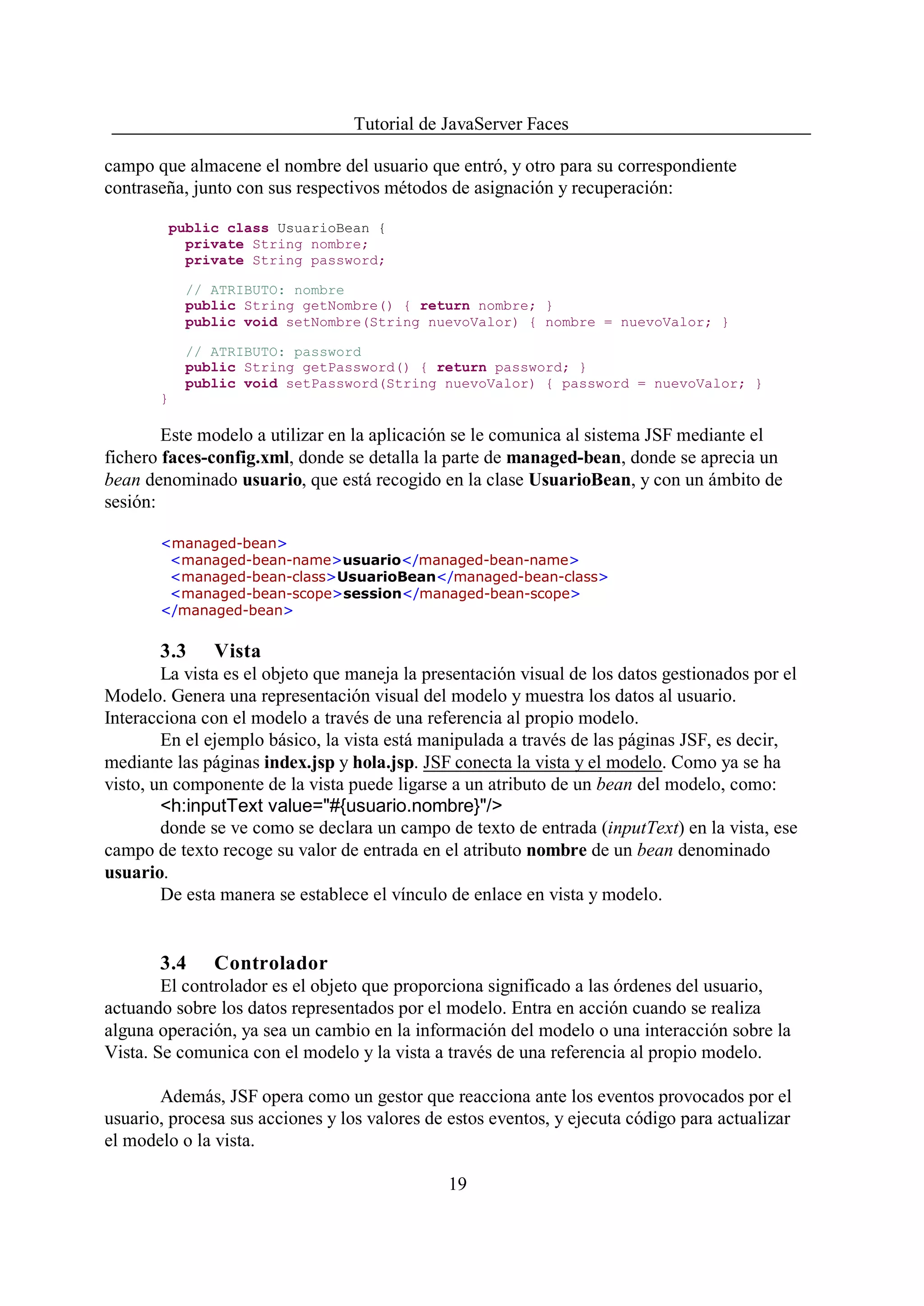 Tutorial de JavaServer Faces

campo que almacene el nombre del usuario que entró, y otro para su correspondiente
contraseña, junto con sus respectivos métodos de asignación y recuperación:

        public class UsuarioBean {
          private String nombre;
          private String password;

           // ATRIBUTO: nombre
           public String getNombre() { return nombre; }
           public void setNombre(String nuevoValor) { nombre = nuevoValor; }

           // ATRIBUTO: password
           public String getPassword() { return password; }
           public void setPassword(String nuevoValor) { password = nuevoValor; }
       }

        Este modelo a utilizar en la aplicación se le comunica al sistema JSF mediante el
fichero faces-config.xml, donde se detalla la parte de managed-bean, donde se aprecia un
bean denominado usuario, que está recogido en la clase UsuarioBean, y con un ámbito de
sesión:

       <managed-bean>
        <managed-bean-name>usuario</managed-bean-name>
        <managed-bean-class>UsuarioBean</managed-bean-class>
        <managed-bean-scope>session</managed-bean-scope>
       </managed-bean>


       3.3     Vista
        La vista es el objeto que maneja la presentación visual de los datos gestionados por el
Modelo. Genera una representación visual del modelo y muestra los datos al usuario.
Interacciona con el modelo a través de una referencia al propio modelo.
        En el ejemplo básico, la vista está manipulada a través de las páginas JSF, es decir,
mediante las páginas index.jsp y hola.jsp. JSF conecta la vista y el modelo. Como ya se ha
visto, un componente de la vista puede ligarse a un atributo de un bean del modelo, como:
        <h:inputText value="#{usuario.nombre}"/>
        donde se ve como se declara un campo de texto de entrada (inputText) en la vista, ese
campo de texto recoge su valor de entrada en el atributo nombre de un bean denominado
usuario.
        De esta manera se establece el vínculo de enlace en vista y modelo.


       3.4     Controlador
        El controlador es el objeto que proporciona significado a las órdenes del usuario,
actuando sobre los datos representados por el modelo. Entra en acción cuando se realiza
alguna operación, ya sea un cambio en la información del modelo o una interacción sobre la
Vista. Se comunica con el modelo y la vista a través de una referencia al propio modelo.

       Además, JSF opera como un gestor que reacciona ante los eventos provocados por el
usuario, procesa sus acciones y los valores de estos eventos, y ejecuta código para actualizar
el modelo o la vista.

                                               19
 