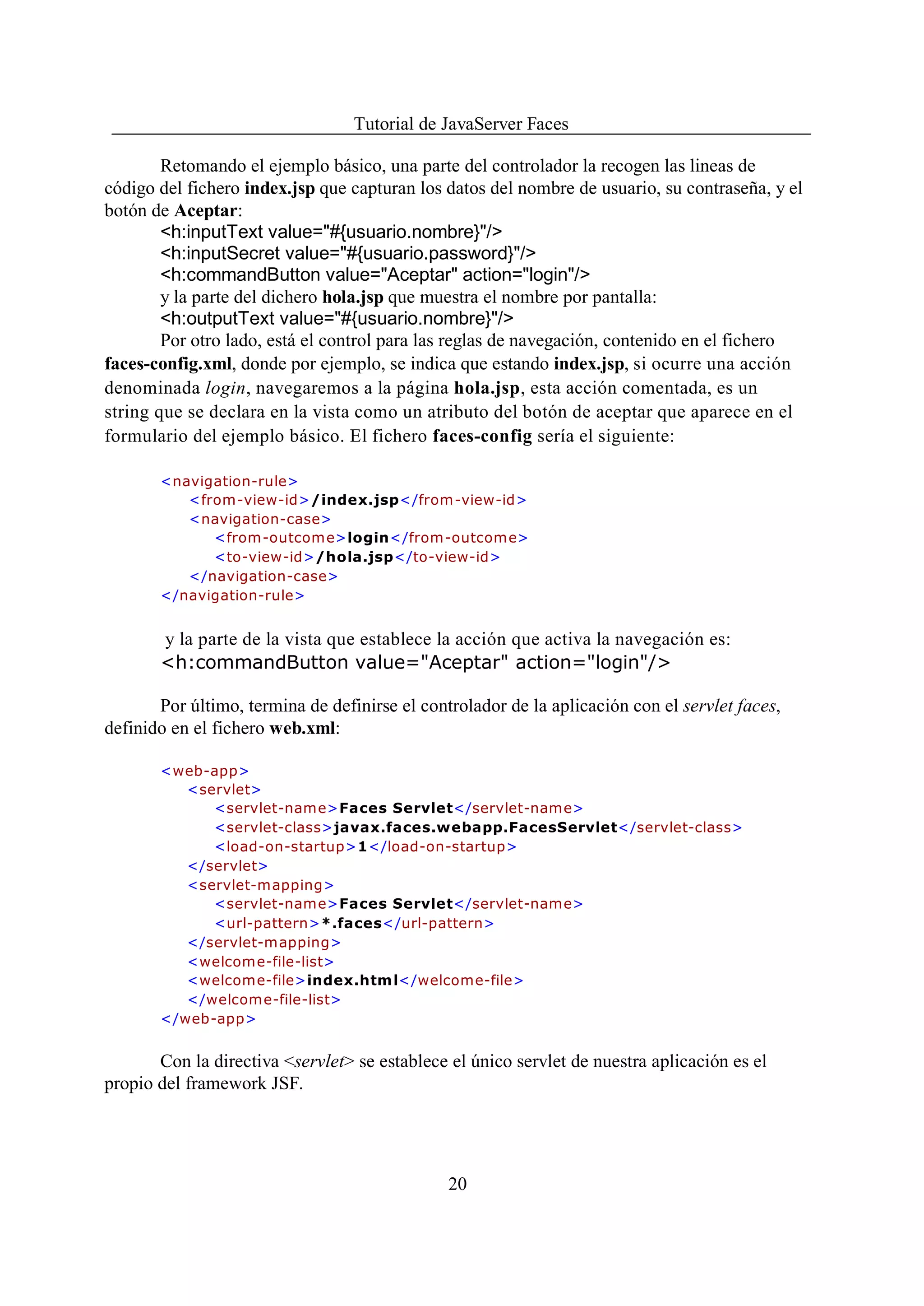 Tutorial de JavaServer Faces

        Retomando el ejemplo básico, una parte del controlador la recogen las lineas de
código del fichero index.jsp que capturan los datos del nombre de usuario, su contraseña, y el
botón de Aceptar:
        <h:inputText value="#{usuario.nombre}"/>
        <h:inputSecret value="#{usuario.password}"/>
        <h:commandButton value="Aceptar" action="login"/>
        y la parte del dichero hola.jsp que muestra el nombre por pantalla:
        <h:outputText value="#{usuario.nombre}"/>
        Por otro lado, está el control para las reglas de navegación, contenido en el fichero
faces-config.xml, donde por ejemplo, se indica que estando index.jsp, si ocurre una acción
denominada login, navegaremos a la página hola.jsp, esta acción comentada, es un
string que se declara en la vista como un atributo del botón de aceptar que aparece en el
formulario del ejemplo básico. El fichero faces-config sería el siguiente:

       <navigation-rule>
          <from-view-id>/index.jsp</from-view-id>
          <navigation-case>
             <from -outcom e>login</from-outcome>
             <to-view-id>/hola.jsp</to-view-id>
          </navigation-case>
       </navigation-rule>


       y la parte de la vista que establece la acción que activa la navegación es:
       <h:commandButton value="Aceptar" action="login"/>

       Por último, termina de definirse el controlador de la aplicación con el servlet faces,
definido en el fichero web.xml:

       <web-app>
          <servlet>
             <servlet-name>Faces Servlet</servlet-name>
             <servlet-class>javax.faces.webapp.FacesServlet</servlet-class>
             <load-on-startup>1</load-on-startup>
          </servlet>
          <servlet-mapping>
             <servlet-name>Faces Servlet</servlet-name>
             <url-pattern>*.faces</url-pattern>
          </servlet-mapping>
          <welcome-file-list>
          <welcome-file>index.htm l</welcome-file>
          </welcome-file-list>
       </web-app>


       Con la directiva <servlet> se establece el único servlet de nuestra aplicación es el
propio del framework JSF.




                                               20
 