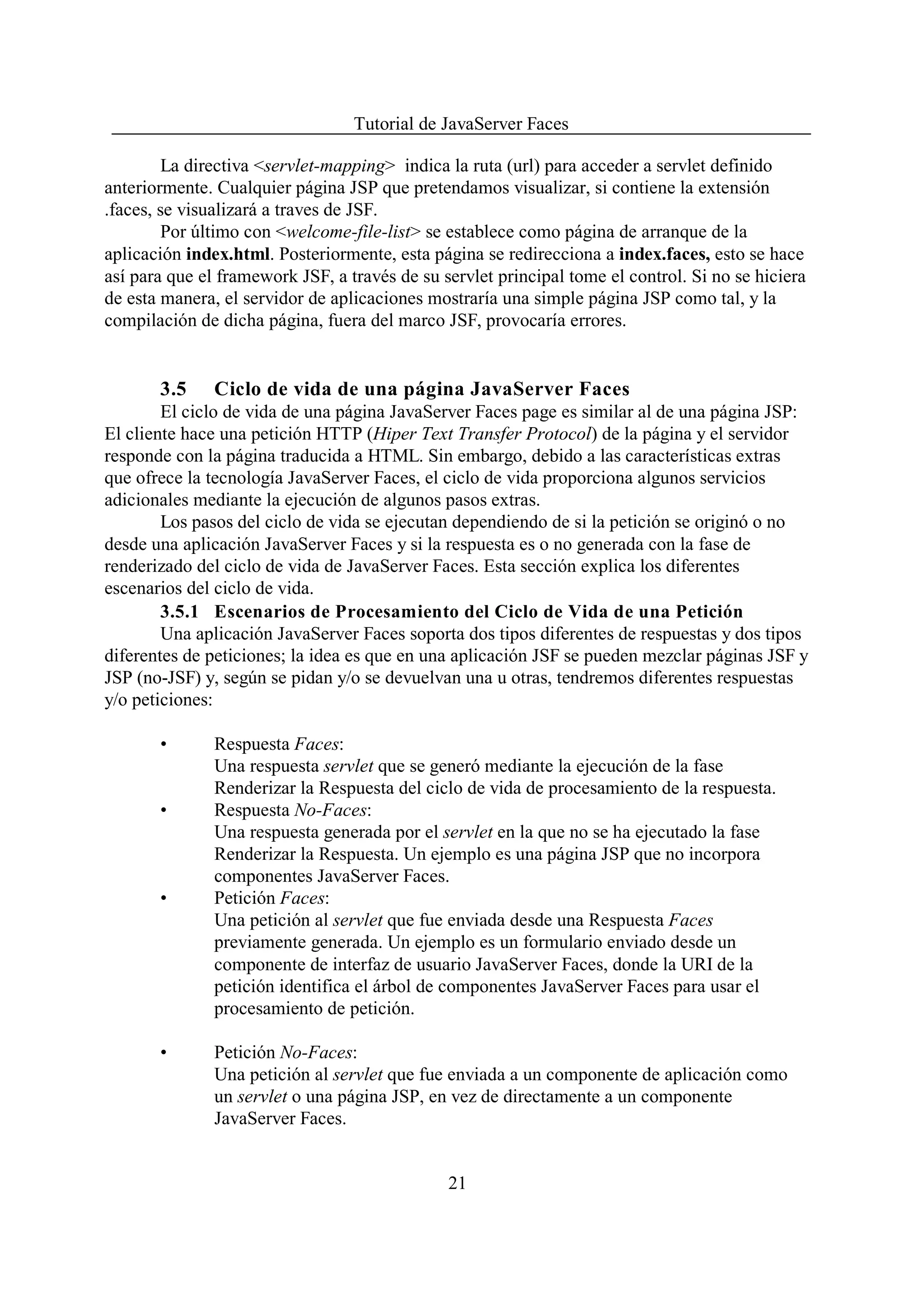Tutorial de JavaServer Faces

        La directiva <servlet-mapping> indica la ruta (url) para acceder a servlet definido
anteriormente. Cualquier página JSP que pretendamos visualizar, si contiene la extensión
.faces, se visualizará a traves de JSF.
        Por último con <welcome-file-list> se establece como página de arranque de la
aplicación index.html. Posteriormente, esta página se redirecciona a index.faces, esto se hace
así para que el framework JSF, a través de su servlet principal tome el control. Si no se hiciera
de esta manera, el servidor de aplicaciones mostraría una simple página JSP como tal, y la
compilación de dicha página, fuera del marco JSF, provocaría errores.


       3.5     Ciclo de vida de una página JavaServer Faces
        El ciclo de vida de una página JavaServer Faces page es similar al de una página JSP:
El cliente hace una petición HTTP (Hiper Text Transfer Protocol) de la página y el servidor
responde con la página traducida a HTML. Sin embargo, debido a las características extras
que ofrece la tecnología JavaServer Faces, el ciclo de vida proporciona algunos servicios
adicionales mediante la ejecución de algunos pasos extras.
        Los pasos del ciclo de vida se ejecutan dependiendo de si la petición se originó o no
desde una aplicación JavaServer Faces y si la respuesta es o no generada con la fase de
renderizado del ciclo de vida de JavaServer Faces. Esta sección explica los diferentes
escenarios del ciclo de vida.
        3.5.1 Escenarios de Procesamiento del Ciclo de Vida de una Petición
        Una aplicación JavaServer Faces soporta dos tipos diferentes de respuestas y dos tipos
diferentes de peticiones; la idea es que en una aplicación JSF se pueden mezclar páginas JSF y
JSP (no-JSF) y, según se pidan y/o se devuelvan una u otras, tendremos diferentes respuestas
y/o peticiones:

       •       Respuesta Faces:
               Una respuesta servlet que se generó mediante la ejecución de la fase
               Renderizar la Respuesta del ciclo de vida de procesamiento de la respuesta.
       •       Respuesta No-Faces:
               Una respuesta generada por el servlet en la que no se ha ejecutado la fase
               Renderizar la Respuesta. Un ejemplo es una página JSP que no incorpora
               componentes JavaServer Faces.
       •       Petición Faces:
               Una petición al servlet que fue enviada desde una Respuesta Faces
               previamente generada. Un ejemplo es un formulario enviado desde un
               componente de interfaz de usuario JavaServer Faces, donde la URI de la
               petición identifica el árbol de componentes JavaServer Faces para usar el
               procesamiento de petición.

       •       Petición No-Faces:
               Una petición al servlet que fue enviada a un componente de aplicación como
               un servlet o una página JSP, en vez de directamente a un componente
               JavaServer Faces.


                                               21
 