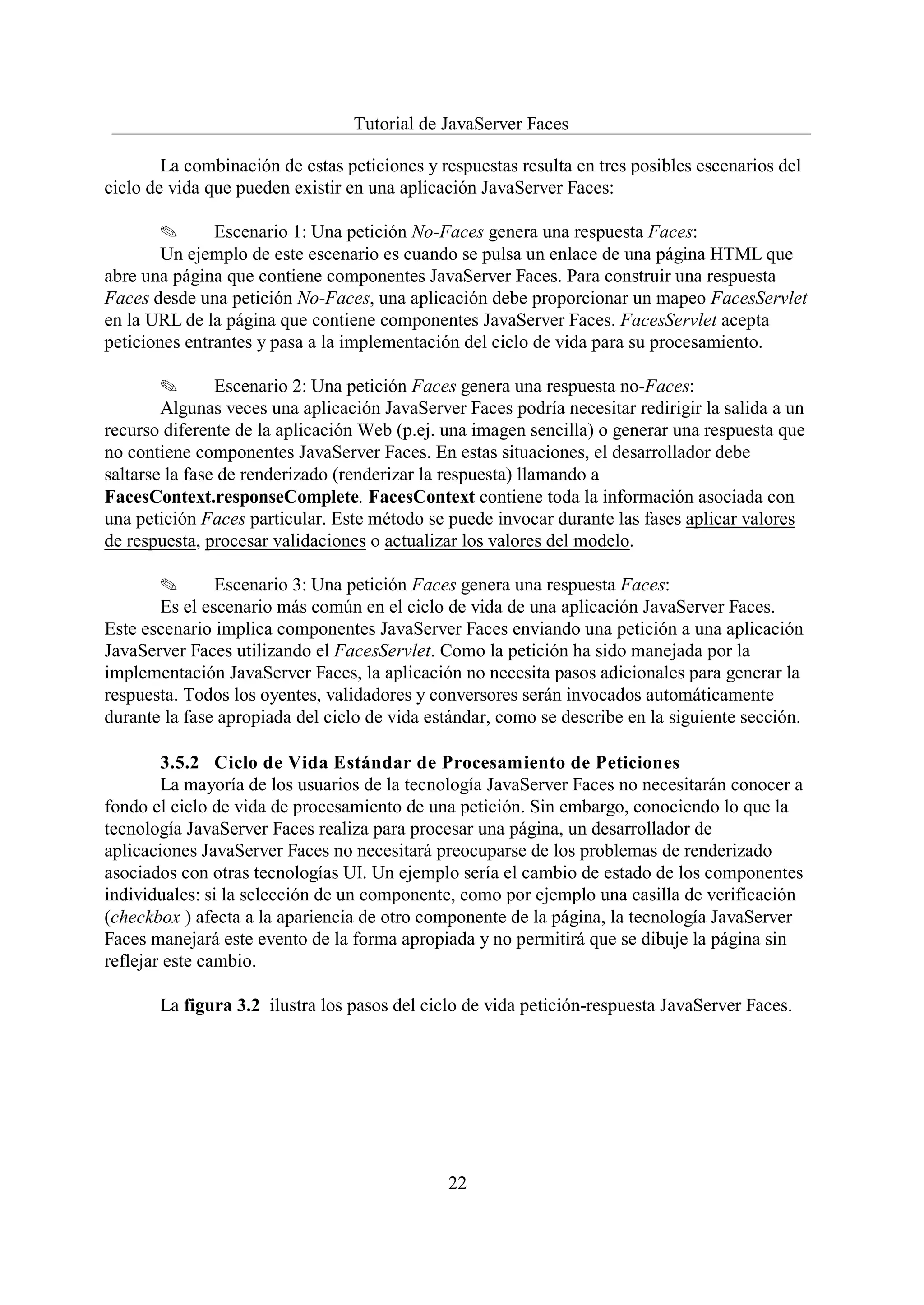 Tutorial de JavaServer Faces

        La combinación de estas peticiones y respuestas resulta en tres posibles escenarios del
ciclo de vida que pueden existir en una aplicación JavaServer Faces:

        O      Escenario 1: Una petición No-Faces genera una respuesta Faces:
        Un ejemplo de este escenario es cuando se pulsa un enlace de una página HTML que
abre una página que contiene componentes JavaServer Faces. Para construir una respuesta
Faces desde una petición No-Faces, una aplicación debe proporcionar un mapeo FacesServlet
en la URL de la página que contiene componentes JavaServer Faces. FacesServlet acepta
peticiones entrantes y pasa a la implementación del ciclo de vida para su procesamiento.

        O       Escenario 2: Una petición Faces genera una respuesta no-Faces:
        Algunas veces una aplicación JavaServer Faces podría necesitar redirigir la salida a un
recurso diferente de la aplicación Web (p.ej. una imagen sencilla) o generar una respuesta que
no contiene componentes JavaServer Faces. En estas situaciones, el desarrollador debe
saltarse la fase de renderizado (renderizar la respuesta) llamando a
FacesContext.responseComplete. FacesContext contiene toda la información asociada con
una petición Faces particular. Este método se puede invocar durante las fases aplicar valores
de respuesta, procesar validaciones o actualizar los valores del modelo.

       O       Escenario 3: Una petición Faces genera una respuesta Faces:
       Es el escenario más común en el ciclo de vida de una aplicación JavaServer Faces.
Este escenario implica componentes JavaServer Faces enviando una petición a una aplicación
JavaServer Faces utilizando el FacesServlet. Como la petición ha sido manejada por la
implementación JavaServer Faces, la aplicación no necesita pasos adicionales para generar la
respuesta. Todos los oyentes, validadores y conversores serán invocados automáticamente
durante la fase apropiada del ciclo de vida estándar, como se describe en la siguiente sección.

        3.5.2 Ciclo de Vida Estándar de Procesamiento de Peticiones
        La mayoría de los usuarios de la tecnología JavaServer Faces no necesitarán conocer a
fondo el ciclo de vida de procesamiento de una petición. Sin embargo, conociendo lo que la
tecnología JavaServer Faces realiza para procesar una página, un desarrollador de
aplicaciones JavaServer Faces no necesitará preocuparse de los problemas de renderizado
asociados con otras tecnologías UI. Un ejemplo sería el cambio de estado de los componentes
individuales: si la selección de un componente, como por ejemplo una casilla de verificación
(checkbox ) afecta a la apariencia de otro componente de la página, la tecnología JavaServer
Faces manejará este evento de la forma apropiada y no permitirá que se dibuje la página sin
reflejar este cambio.

       La figura 3.2 ilustra los pasos del ciclo de vida petición-respuesta JavaServer Faces.




                                              22
 