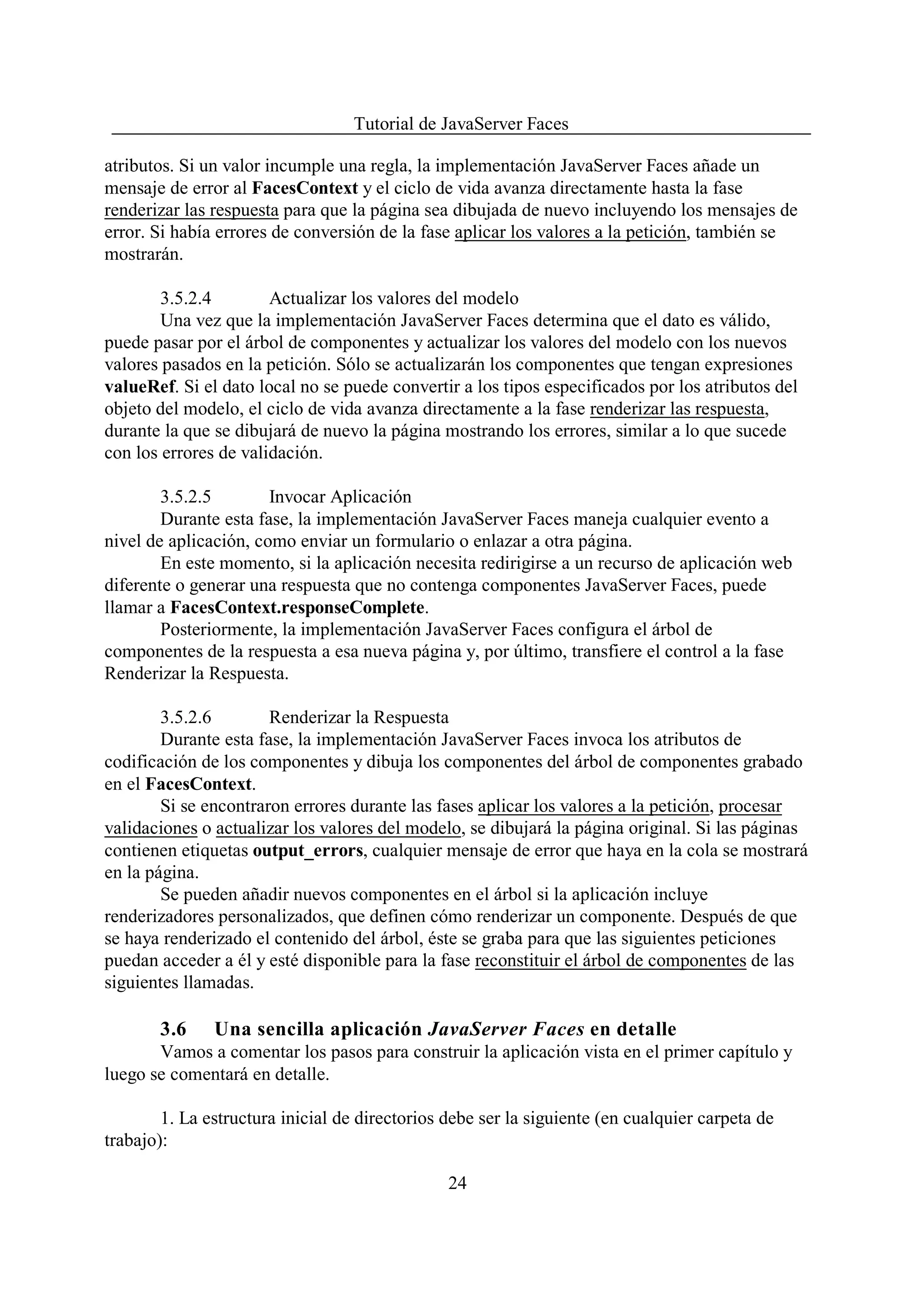 Tutorial de JavaServer Faces

atributos. Si un valor incumple una regla, la implementación JavaServer Faces añade un
mensaje de error al FacesContext y el ciclo de vida avanza directamente hasta la fase
renderizar las respuesta para que la página sea dibujada de nuevo incluyendo los mensajes de
error. Si había errores de conversión de la fase aplicar los valores a la petición, también se
mostrarán.

        3.5.2.4        Actualizar los valores del modelo
        Una vez que la implementación JavaServer Faces determina que el dato es válido,
puede pasar por el árbol de componentes y actualizar los valores del modelo con los nuevos
valores pasados en la petición. Sólo se actualizarán los componentes que tengan expresiones
valueRef. Si el dato local no se puede convertir a los tipos especificados por los atributos del
objeto del modelo, el ciclo de vida avanza directamente a la fase renderizar las respuesta,
durante la que se dibujará de nuevo la página mostrando los errores, similar a lo que sucede
con los errores de validación.

        3.5.2.5        Invocar Aplicación
        Durante esta fase, la implementación JavaServer Faces maneja cualquier evento a
nivel de aplicación, como enviar un formulario o enlazar a otra página.
        En este momento, si la aplicación necesita redirigirse a un recurso de aplicación web
diferente o generar una respuesta que no contenga componentes JavaServer Faces, puede
llamar a FacesContext.responseComplete.
        Posteriormente, la implementación JavaServer Faces configura el árbol de
componentes de la respuesta a esa nueva página y, por último, transfiere el control a la fase
Renderizar la Respuesta.

        3.5.2.6        Renderizar la Respuesta
        Durante esta fase, la implementación JavaServer Faces invoca los atributos de
codificación de los componentes y dibuja los componentes del árbol de componentes grabado
en el FacesContext.
        Si se encontraron errores durante las fases aplicar los valores a la petición, procesar
validaciones o actualizar los valores del modelo, se dibujará la página original. Si las páginas
contienen etiquetas output_errors, cualquier mensaje de error que haya en la cola se mostrará
en la página.
        Se pueden añadir nuevos componentes en el árbol si la aplicación incluye
renderizadores personalizados, que definen cómo renderizar un componente. Después de que
se haya renderizado el contenido del árbol, éste se graba para que las siguientes peticiones
puedan acceder a él y esté disponible para la fase reconstituir el árbol de componentes de las
siguientes llamadas.

       3.6     Una sencilla aplicación JavaServer Faces en detalle
       Vamos a comentar los pasos para construir la aplicación vista en el primer capítulo y
luego se comentará en detalle.

        1. La estructura inicial de directorios debe ser la siguiente (en cualquier carpeta de
trabajo):

                                                24
 