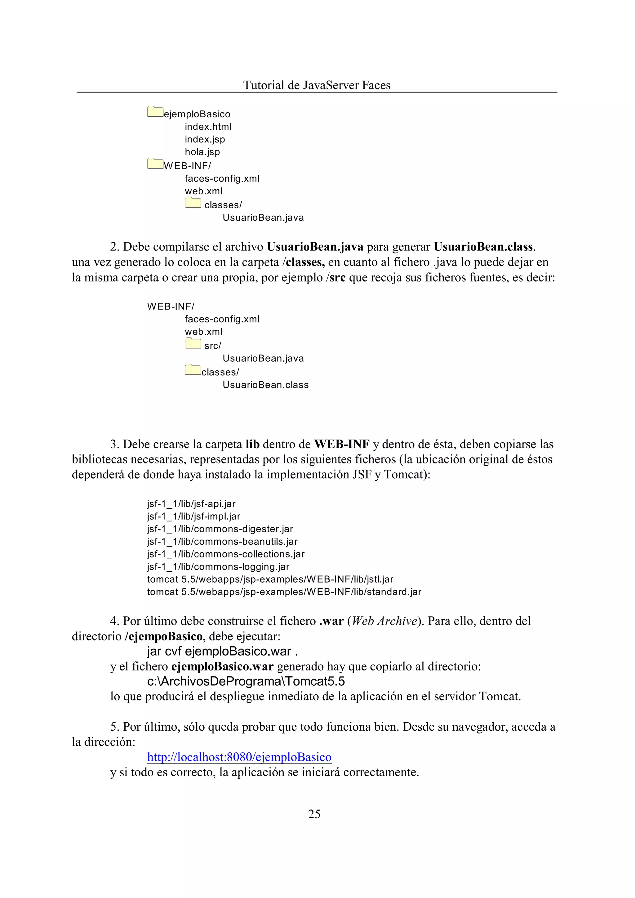 Tutorial de JavaServer Faces

                  ejemploBasico
                      index.html
                      index.jsp
                      hola.jsp
                  W EB-INF/
                      faces-config.xml
                      web.xml
                          classes/
                               UsuarioBean.java


       2. Debe compilarse el archivo UsuarioBean.java para generar UsuarioBean.class.
una vez generado lo coloca en la carpeta /classes, en cuanto al fichero .java lo puede dejar en
la misma carpeta o crear una propia, por ejemplo /src que recoja sus ficheros fuentes, es decir:

               W EB-INF/
                      faces-config.xml
                      web.xml
                          src/
                               UsuarioBean.java
                         classes/
                               UsuarioBean.class




        3. Debe crearse la carpeta lib dentro de WEB-INF y dentro de ésta, deben copiarse las
bibliotecas necesarias, representadas por los siguientes ficheros (la ubicación original de éstos
dependerá de donde haya instalado la implementación JSF y Tomcat):

               jsf-1_1/lib/jsf-api.jar
               jsf-1_1/lib/jsf-impl.jar
               jsf-1_1/lib/commons-digester.jar
               jsf-1_1/lib/commons-beanutils.jar
               jsf-1_1/lib/commons-collections.jar
               jsf-1_1/lib/commons-logging.jar
               tomcat 5.5/webapps/jsp-examples/W EB-INF/lib/jstl.jar
               tomcat 5.5/webapps/jsp-examples/W EB-INF/lib/standard.jar


        4. Por último debe construirse el fichero .war (Web Archive). Para ello, dentro del
directorio /ejempoBasico, debe ejecutar:
                jar cvf ejemploBasico.war .
        y el fichero ejemploBasico.war generado hay que copiarlo al directorio:
                c:ArchivosDeProgramaTomcat5.5
        lo que producirá el despliegue inmediato de la aplicación en el servidor Tomcat.

        5. Por último, sólo queda probar que todo funciona bien. Desde su navegador, acceda a
la dirección:
                http://localhost:8080/ejemploBasico
        y si todo es correcto, la aplicación se iniciará correctamente.


                                                  25
 