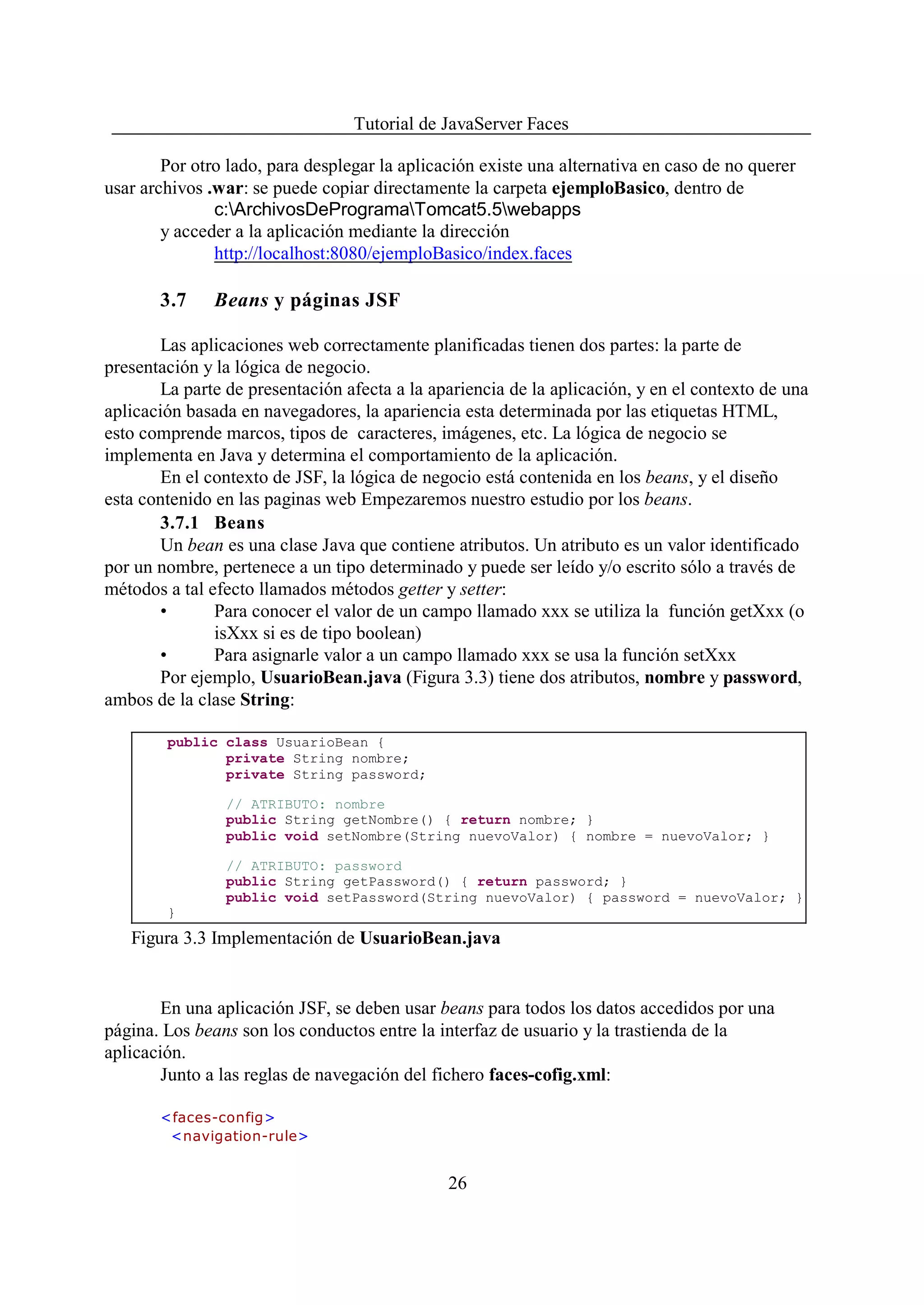 Tutorial de JavaServer Faces

        Por otro lado, para desplegar la aplicación existe una alternativa en caso de no querer
usar archivos .war: se puede copiar directamente la carpeta ejemploBasico, dentro de
               c:ArchivosDeProgramaTomcat5.5webapps
        y acceder a la aplicación mediante la dirección
               http://localhost:8080/ejemploBasico/index.faces

       3.7     Beans y páginas JSF

       Las aplicaciones web correctamente planificadas tienen dos partes: la parte de
presentación y la lógica de negocio.
       La parte de presentación afecta a la apariencia de la aplicación, y en el contexto de una
aplicación basada en navegadores, la apariencia esta determinada por las etiquetas HTML,
esto comprende marcos, tipos de caracteres, imágenes, etc. La lógica de negocio se
implementa en Java y determina el comportamiento de la aplicación.
       En el contexto de JSF, la lógica de negocio está contenida en los beans, y el diseño
esta contenido en las paginas web Empezaremos nuestro estudio por los beans.
       3.7.1 Beans
       Un bean es una clase Java que contiene atributos. Un atributo es un valor identificado
por un nombre, pertenece a un tipo determinado y puede ser leído y/o escrito sólo a través de
métodos a tal efecto llamados métodos getter y setter:
       •       Para conocer el valor de un campo llamado xxx se utiliza la función getXxx (o
               isXxx si es de tipo boolean)
       •       Para asignarle valor a un campo llamado xxx se usa la función setXxx
       Por ejemplo, UsuarioBean.java (Figura 3.3) tiene dos atributos, nombre y password,
ambos de la clase String:

        public class UsuarioBean {
               private String nombre;
               private String password;

                // ATRIBUTO: nombre
                public String getNombre() { return nombre; }
                public void setNombre(String nuevoValor) { nombre = nuevoValor; }

                // ATRIBUTO: password
                public String getPassword() { return password; }
                public void setPassword(String nuevoValor) { password = nuevoValor; }
        }
   Figura 3.3 Implementación de UsuarioBean.java


        En una aplicación JSF, se deben usar beans para todos los datos accedidos por una
página. Los beans son los conductos entre la interfaz de usuario y la trastienda de la
aplicación.
        Junto a las reglas de navegación del fichero faces-cofig.xml:

       <faces-config>
        <navigation-rule>


                                               26
 