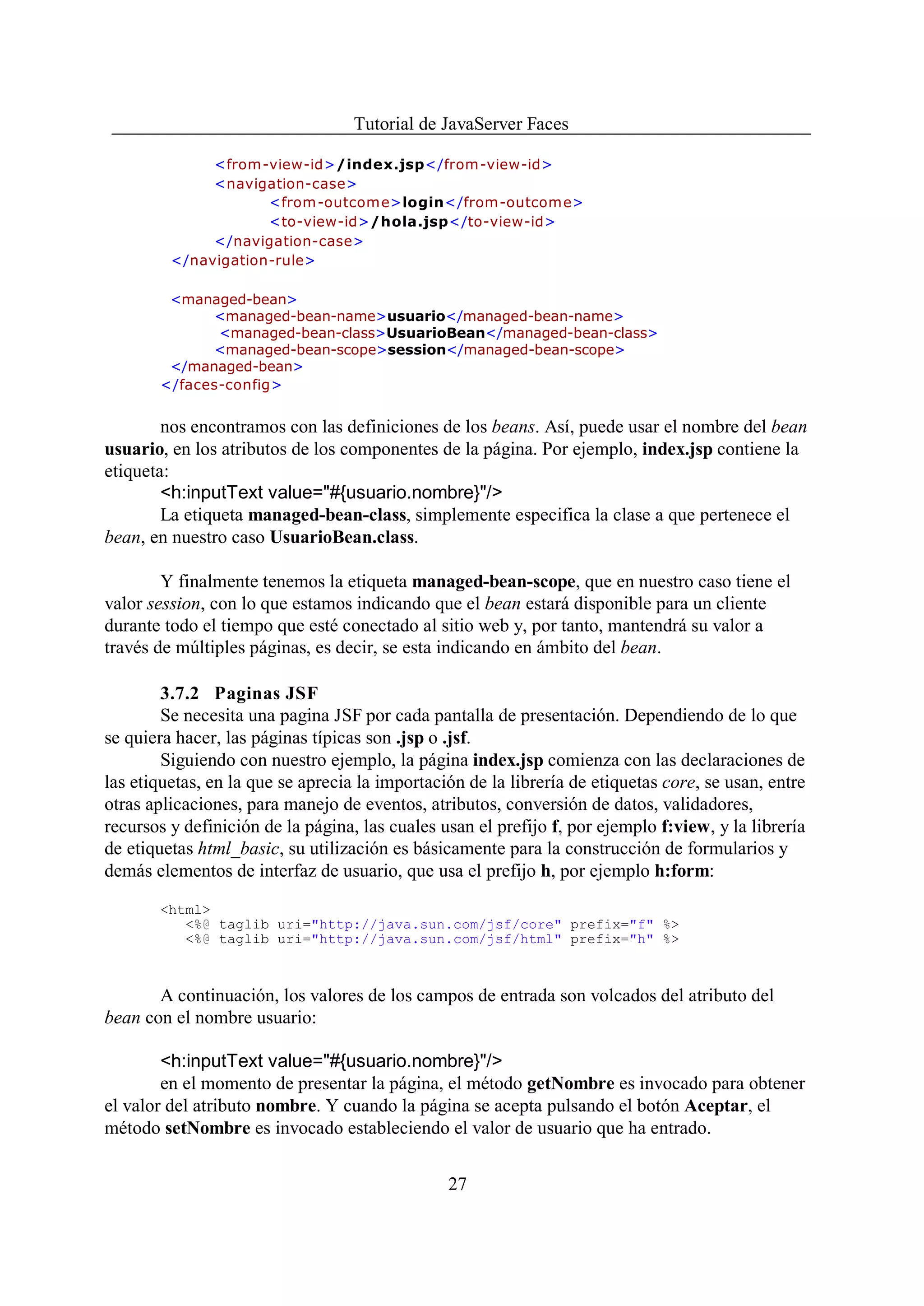 Tutorial de JavaServer Faces

              <from-view-id>/index.jsp</from-view-id>
              <navigation-case>
                     <from -outcom e>login</from-outcome>
                     <to-view-id>/hola.jsp</to-view-id>
              </navigation-case>
         </navigation-rule>

        <managed-bean>
             <managed-bean-name>usuario</managed-bean-name>
              <managed-bean-class>UsuarioBean</managed-bean-class>
             <managed-bean-scope>session</managed-bean-scope>
        </managed-bean>
       </faces-config>


        nos encontramos con las definiciones de los beans. Así, puede usar el nombre del bean
usuario, en los atributos de los componentes de la página. Por ejemplo, index.jsp contiene la
etiqueta:
        <h:inputText value="#{usuario.nombre}"/>
        La etiqueta managed-bean-class, simplemente especifica la clase a que pertenece el
bean, en nuestro caso UsuarioBean.class.

        Y finalmente tenemos la etiqueta managed-bean-scope, que en nuestro caso tiene el
valor session, con lo que estamos indicando que el bean estará disponible para un cliente
durante todo el tiempo que esté conectado al sitio web y, por tanto, mantendrá su valor a
través de múltiples páginas, es decir, se esta indicando en ámbito del bean.

        3.7.2 Paginas JSF
        Se necesita una pagina JSF por cada pantalla de presentación. Dependiendo de lo que
se quiera hacer, las páginas típicas son .jsp o .jsf.
        Siguiendo con nuestro ejemplo, la página index.jsp comienza con las declaraciones de
las etiquetas, en la que se aprecia la importación de la librería de etiquetas core, se usan, entre
otras aplicaciones, para manejo de eventos, atributos, conversión de datos, validadores,
recursos y definición de la página, las cuales usan el prefijo f, por ejemplo f:view, y la librería
de etiquetas html_basic, su utilización es básicamente para la construcción de formularios y
demás elementos de interfaz de usuario, que usa el prefijo h, por ejemplo h:form:

       <html>
          <%@ taglib uri="http://java.sun.com/jsf/core" prefix="f" %>
          <%@ taglib uri="http://java.sun.com/jsf/html" prefix="h" %>



       A continuación, los valores de los campos de entrada son volcados del atributo del
bean con el nombre usuario:

        <h:inputText value="#{usuario.nombre}"/>
        en el momento de presentar la página, el método getNombre es invocado para obtener
el valor del atributo nombre. Y cuando la página se acepta pulsando el botón Aceptar, el
método setNombre es invocado estableciendo el valor de usuario que ha entrado.


                                                27
 