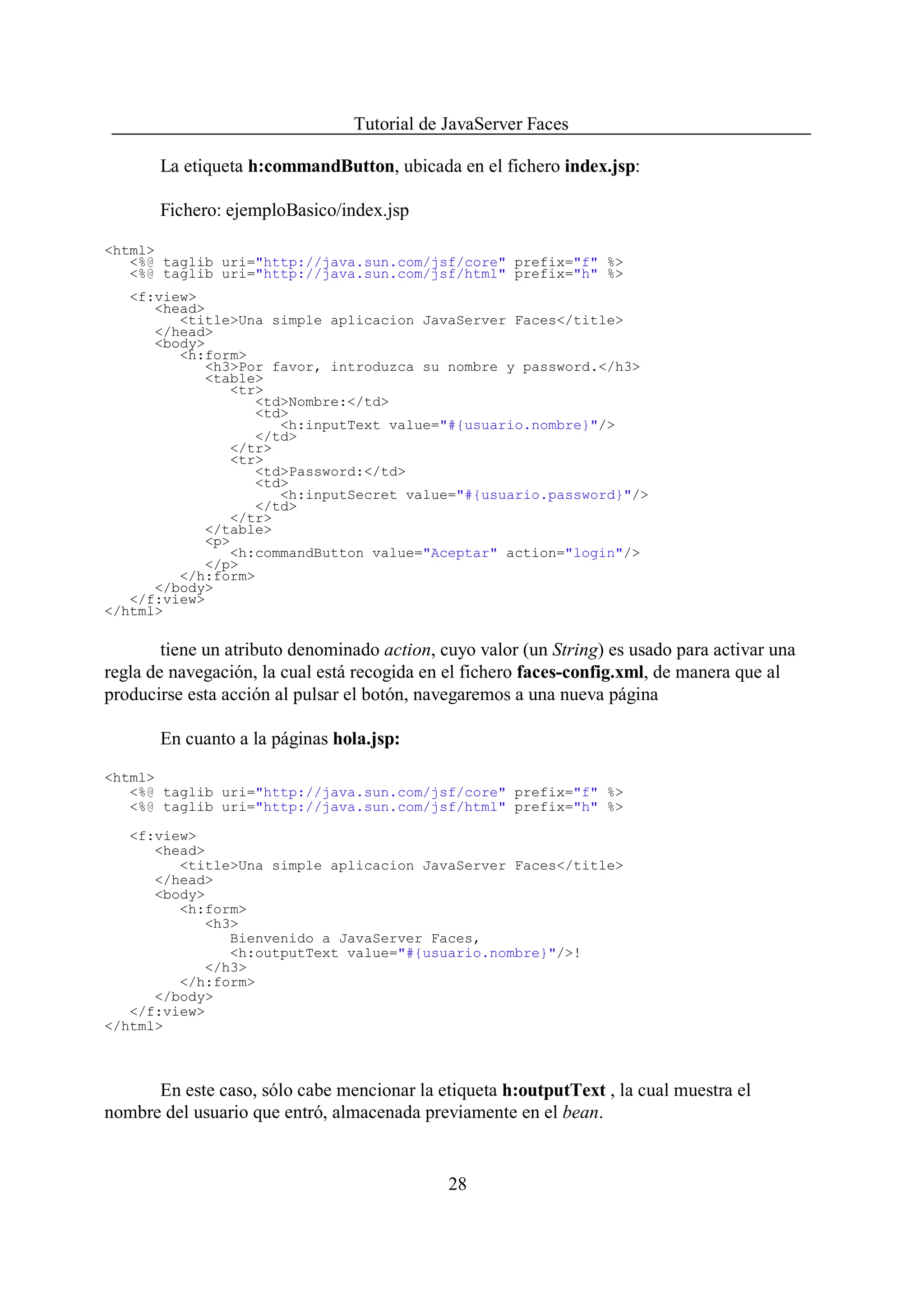 Tutorial de JavaServer Faces

       La etiqueta h:commandButton, ubicada en el fichero index.jsp:

       Fichero: ejemploBasico/index.jsp

<html>
   <%@ taglib uri="http://java.sun.com/jsf/core" prefix="f" %>
   <%@ taglib uri="http://java.sun.com/jsf/html" prefix="h" %>
   <f:view>
      <head>
         <title>Una simple aplicacion JavaServer Faces</title>
      </head>
      <body>
         <h:form>
            <h3>Por favor, introduzca su nombre y password.</h3>
            <table>
                <tr>
                   <td>Nombre:</td>
                   <td>
                      <h:inputText value="#{usuario.nombre}"/>
                   </td>
                </tr>
                <tr>
                   <td>Password:</td>
                   <td>
                      <h:inputSecret value="#{usuario.password}"/>
                   </td>
                </tr>
            </table>
            <p>
                <h:commandButton value="Aceptar" action="login"/>
            </p>
         </h:form>
      </body>
   </f:view>
</html>

        tiene un atributo denominado action, cuyo valor (un String) es usado para activar una
regla de navegación, la cual está recogida en el fichero faces-config.xml, de manera que al
producirse esta acción al pulsar el botón, navegaremos a una nueva página

       En cuanto a la páginas hola.jsp:

<html>
   <%@ taglib uri="http://java.sun.com/jsf/core" prefix="f" %>
   <%@ taglib uri="http://java.sun.com/jsf/html" prefix="h" %>

   <f:view>
      <head>
         <title>Una simple aplicacion JavaServer Faces</title>
      </head>
      <body>
         <h:form>
            <h3>
               Bienvenido a JavaServer Faces,
               <h:outputText value="#{usuario.nombre}"/>!
            </h3>
         </h:form>
      </body>
   </f:view>
</html>



      En este caso, sólo cabe mencionar la etiqueta h:outputText , la cual muestra el
nombre del usuario que entró, almacenada previamente en el bean.


                                              28
 