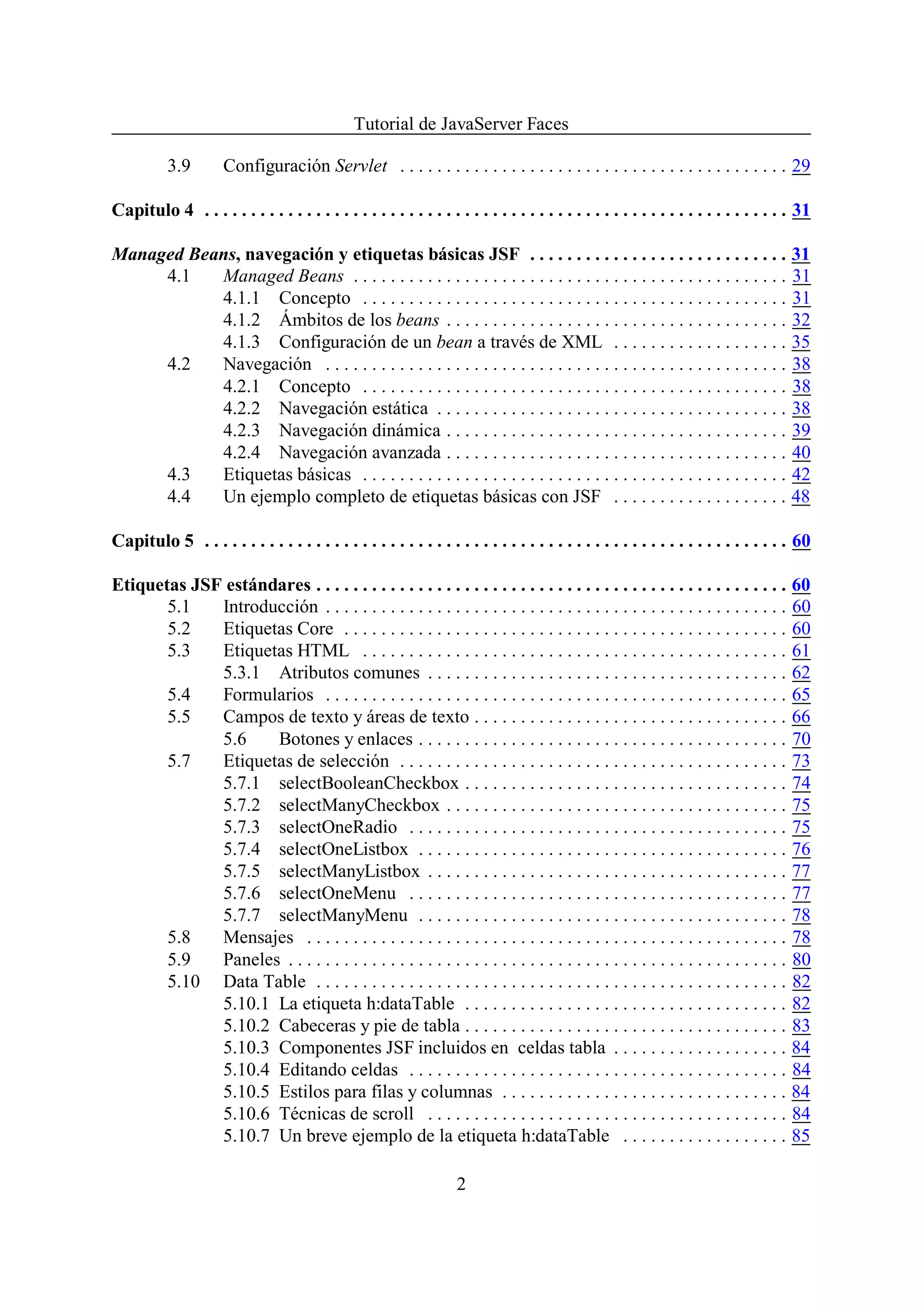 Tutorial de JavaServer Faces

           3.9        Configuración Servlet . . . . . . . . . . . . . . . . . . . . . . . . . . . . . . . . . . . . . . . . . . 29

Capitulo 4 . . . . . . . . . . . . . . . . . . . . . . . . . . . . . . . . . . . . . . . . . . . . . . . . . . . . . . . . . . . . . . . 31

Managed Beans, navegación y etiquetas básicas JSF . . . . . . . . . . . . . . . . . . . . . . . . . . . . 31
     4.1   Managed Beans . . . . . . . . . . . . . . . . . . . . . . . . . . . . . . . . . . . . . . . . . . . . . . . 31
           4.1.1 Concepto . . . . . . . . . . . . . . . . . . . . . . . . . . . . . . . . . . . . . . . . . . . . . . 31
           4.1.2 Ámbitos de los beans . . . . . . . . . . . . . . . . . . . . . . . . . . . . . . . . . . . . . 32
           4.1.3 Configuración de un bean a través de XML . . . . . . . . . . . . . . . . . . . 35
     4.2   Navegación . . . . . . . . . . . . . . . . . . . . . . . . . . . . . . . . . . . . . . . . . . . . . . . . . . 38
           4.2.1 Concepto . . . . . . . . . . . . . . . . . . . . . . . . . . . . . . . . . . . . . . . . . . . . . . 38
           4.2.2 Navegación estática . . . . . . . . . . . . . . . . . . . . . . . . . . . . . . . . . . . . . . 38
           4.2.3 Navegación dinámica . . . . . . . . . . . . . . . . . . . . . . . . . . . . . . . . . . . . . 39
           4.2.4 Navegación avanzada . . . . . . . . . . . . . . . . . . . . . . . . . . . . . . . . . . . . . 40
     4.3   Etiquetas básicas . . . . . . . . . . . . . . . . . . . . . . . . . . . . . . . . . . . . . . . . . . . . . . 42
     4.4   Un ejemplo completo de etiquetas básicas con JSF . . . . . . . . . . . . . . . . . . . 48

Capitulo 5 . . . . . . . . . . . . . . . . . . . . . . . . . . . . . . . . . . . . . . . . . . . . . . . . . . . . . . . . . . . . . . . 60

Etiquetas JSF estándares . . . . . . . . . . . . . . . . . . . . . . . . . . . . . . . . . . . . . . . . . . . . . . . . . . . 60
       5.1   Introducción . . . . . . . . . . . . . . . . . . . . . . . . . . . . . . . . . . . . . . . . . . . . . . . . . . 60
       5.2   Etiquetas Core . . . . . . . . . . . . . . . . . . . . . . . . . . . . . . . . . . . . . . . . . . . . . . . . 60
       5.3   Etiquetas HTML . . . . . . . . . . . . . . . . . . . . . . . . . . . . . . . . . . . . . . . . . . . . . . 61
             5.3.1 Atributos comunes . . . . . . . . . . . . . . . . . . . . . . . . . . . . . . . . . . . . . . . 62
       5.4   Formularios . . . . . . . . . . . . . . . . . . . . . . . . . . . . . . . . . . . . . . . . . . . . . . . . . . 65
       5.5   Campos de texto y áreas de texto . . . . . . . . . . . . . . . . . . . . . . . . . . . . . . . . . . 66
             5.6    Botones y enlaces . . . . . . . . . . . . . . . . . . . . . . . . . . . . . . . . . . . . . . . . 70
       5.7   Etiquetas de selección . . . . . . . . . . . . . . . . . . . . . . . . . . . . . . . . . . . . . . . . . . 73
             5.7.1 selectBooleanCheckbox . . . . . . . . . . . . . . . . . . . . . . . . . . . . . . . . . . . 74
             5.7.2 selectManyCheckbox . . . . . . . . . . . . . . . . . . . . . . . . . . . . . . . . . . . . . 75
             5.7.3 selectOneRadio . . . . . . . . . . . . . . . . . . . . . . . . . . . . . . . . . . . . . . . . . 75
             5.7.4 selectOneListbox . . . . . . . . . . . . . . . . . . . . . . . . . . . . . . . . . . . . . . . . 76
             5.7.5 selectManyListbox . . . . . . . . . . . . . . . . . . . . . . . . . . . . . . . . . . . . . . . 77
             5.7.6 selectOneMenu . . . . . . . . . . . . . . . . . . . . . . . . . . . . . . . . . . . . . . . . . 77
             5.7.7 selectManyMenu . . . . . . . . . . . . . . . . . . . . . . . . . . . . . . . . . . . . . . . . 78
       5.8   Mensajes . . . . . . . . . . . . . . . . . . . . . . . . . . . . . . . . . . . . . . . . . . . . . . . . . . . . 78
       5.9   Paneles . . . . . . . . . . . . . . . . . . . . . . . . . . . . . . . . . . . . . . . . . . . . . . . . . . . . . . 80
       5.10 Data Table . . . . . . . . . . . . . . . . . . . . . . . . . . . . . . . . . . . . . . . . . . . . . . . . . . . 82
             5.10.1 La etiqueta h:dataTable . . . . . . . . . . . . . . . . . . . . . . . . . . . . . . . . . . . 82
             5.10.2 Cabeceras y pie de tabla . . . . . . . . . . . . . . . . . . . . . . . . . . . . . . . . . . . 83
             5.10.3 Componentes JSF incluidos en celdas tabla . . . . . . . . . . . . . . . . . . . 84
             5.10.4 Editando celdas . . . . . . . . . . . . . . . . . . . . . . . . . . . . . . . . . . . . . . . . . 84
             5.10.5 Estilos para filas y columnas . . . . . . . . . . . . . . . . . . . . . . . . . . . . . . . 84
             5.10.6 Técnicas de scroll . . . . . . . . . . . . . . . . . . . . . . . . . . . . . . . . . . . . . . . 84
             5.10.7 Un breve ejemplo de la etiqueta h:dataTable . . . . . . . . . . . . . . . . . . 85

                                                                    2
 