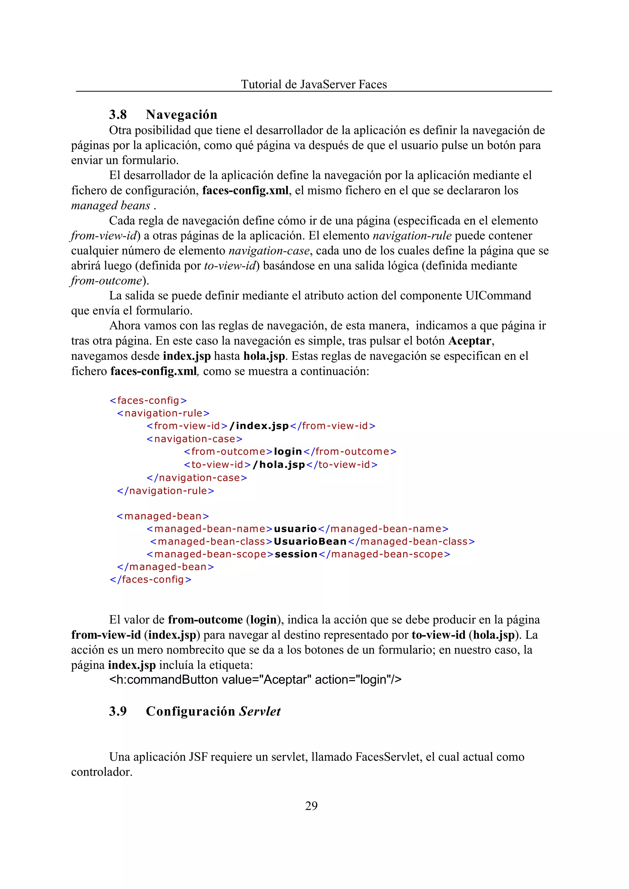 Tutorial de JavaServer Faces

       3.8     Navegación
        Otra posibilidad que tiene el desarrollador de la aplicación es definir la navegación de
páginas por la aplicación, como qué página va después de que el usuario pulse un botón para
enviar un formulario.
        El desarrollador de la aplicación define la navegación por la aplicación mediante el
fichero de configuración, faces-config.xml, el mismo fichero en el que se declararon los
managed beans .
        Cada regla de navegación define cómo ir de una página (especificada en el elemento
from-view-id) a otras páginas de la aplicación. El elemento navigation-rule puede contener
cualquier número de elemento navigation-case, cada uno de los cuales define la página que se
abrirá luego (definida por to-view-id) basándose en una salida lógica (definida mediante
from-outcome).
        La salida se puede definir mediante el atributo action del componente UICommand
que envía el formulario.
        Ahora vamos con las reglas de navegación, de esta manera, indicamos a que página ir
tras otra página. En este caso la navegación es simple, tras pulsar el botón Aceptar,
navegamos desde index.jsp hasta hola.jsp. Estas reglas de navegación se especifican en el
fichero faces-config.xml, como se muestra a continuación:

       <faces-config>
        <navigation-rule>
             <from-view-id>/index.jsp</from-view-id>
             <navigation-case>
                    <from -outcom e>login</from-outcome>
                    <to-view-id>/hola.jsp</to-view-id>
             </navigation-case>
        </navigation-rule>

        <managed-bean>
             <m anaged-bean-nam e>usuario</managed-bean-name>
              <managed-bean-class>UsuarioBean</managed-bean-class>
             <managed-bean-scope>session</managed-bean-scope>
        </managed-bean>
       </faces-config>



       El valor de from-outcome (login), indica la acción que se debe producir en la página
from-view-id (index.jsp) para navegar al destino representado por to-view-id (hola.jsp). La
acción es un mero nombrecito que se da a los botones de un formulario; en nuestro caso, la
página index.jsp incluía la etiqueta:
       <h:commandButton value="Aceptar" action="login"/>

       3.9     Configuración Servlet


       Una aplicación JSF requiere un servlet, llamado FacesServlet, el cual actual como
controlador.

                                               29
 