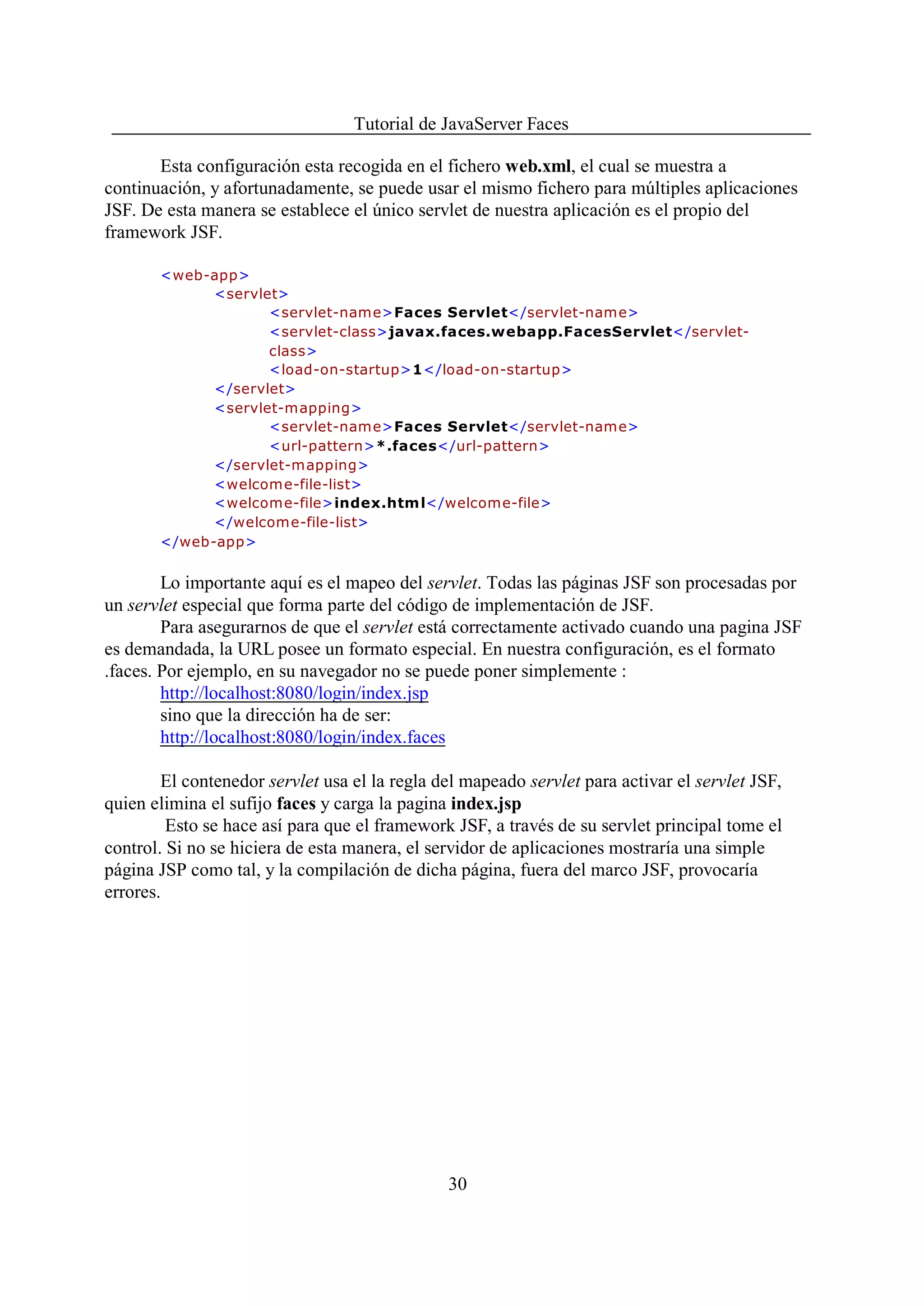 Tutorial de JavaServer Faces

       Esta configuración esta recogida en el fichero web.xml, el cual se muestra a
continuación, y afortunadamente, se puede usar el mismo fichero para múltiples aplicaciones
JSF. De esta manera se establece el único servlet de nuestra aplicación es el propio del
framework JSF.

       <web-app>
             <servlet>
                    <servlet-name>Faces Servlet</servlet-name>
                    <servlet-class>javax.faces.webapp.FacesServlet</servlet-
                    class>
                    <load-on-startup>1</load-on-startup>
             </servlet>
             <servlet-mapping>
                    <servlet-name>Faces Servlet</servlet-name>
                    <url-pattern>*.faces</url-pattern>
             </servlet-mapping>
             <welcome-file-list>
             <welcome-file>index.htm l</welcome-file>
             </welcome-file-list>
       </web-app>


        Lo importante aquí es el mapeo del servlet. Todas las páginas JSF son procesadas por
un servlet especial que forma parte del código de implementación de JSF.
        Para asegurarnos de que el servlet está correctamente activado cuando una pagina JSF
es demandada, la URL posee un formato especial. En nuestra configuración, es el formato
.faces. Por ejemplo, en su navegador no se puede poner simplemente :
        http://localhost:8080/login/index.jsp
        sino que la dirección ha de ser:
        http://localhost:8080/login/index.faces

        El contenedor servlet usa el la regla del mapeado servlet para activar el servlet JSF,
quien elimina el sufijo faces y carga la pagina index.jsp
         Esto se hace así para que el framework JSF, a través de su servlet principal tome el
control. Si no se hiciera de esta manera, el servidor de aplicaciones mostraría una simple
página JSP como tal, y la compilación de dicha página, fuera del marco JSF, provocaría
errores.




                                               30
 