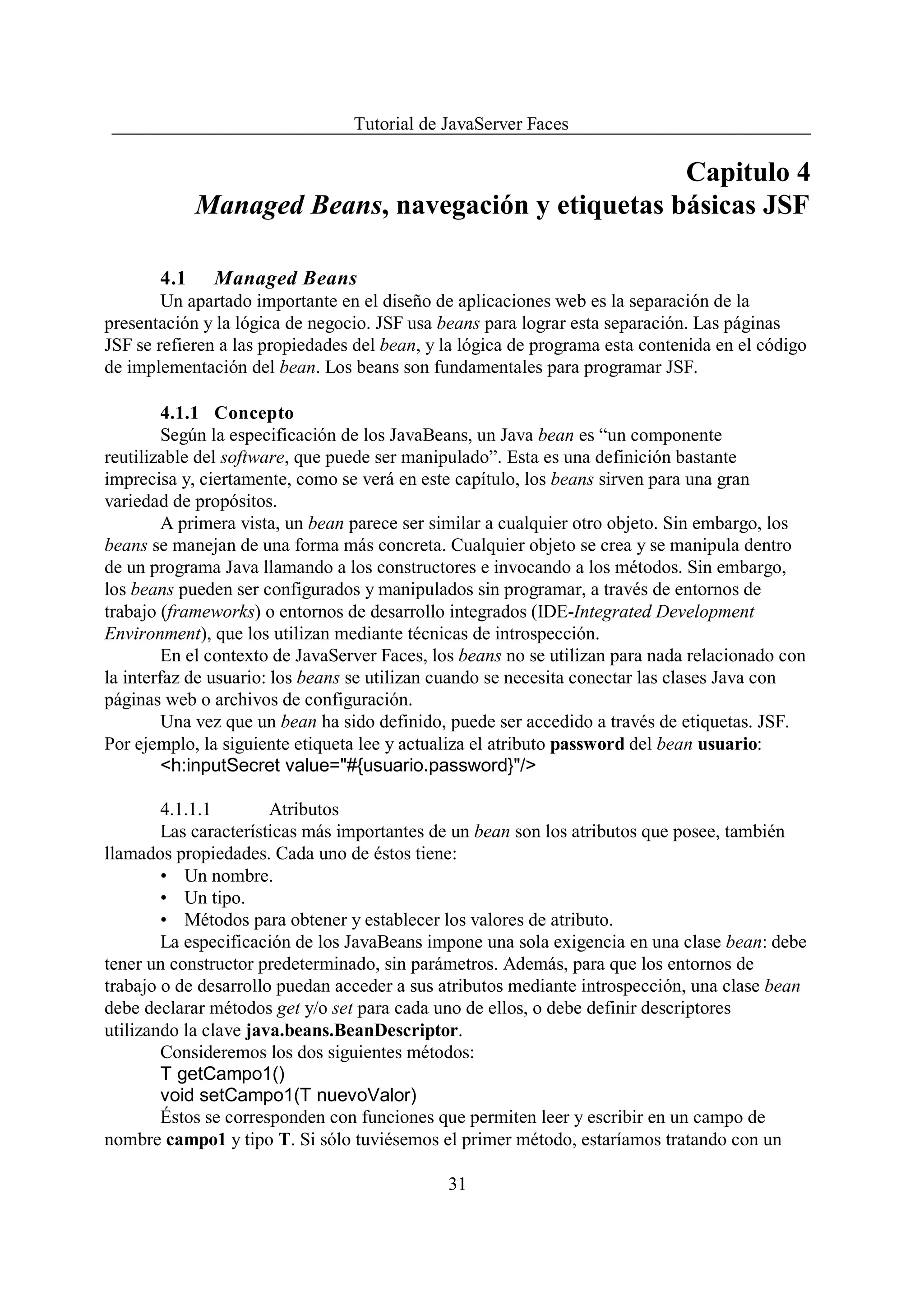 Tutorial de JavaServer Faces

                                                    Capitulo 4
             Managed Beans, navegación y etiquetas básicas JSF

       4.1    Managed Beans
        Un apartado importante en el diseño de aplicaciones web es la separación de la
presentación y la lógica de negocio. JSF usa beans para lograr esta separación. Las páginas
JSF se refieren a las propiedades del bean, y la lógica de programa esta contenida en el código
de implementación del bean. Los beans son fundamentales para programar JSF.

         4.1.1 Concepto
         Según la especificación de los JavaBeans, un Java bean es “un componente
reutilizable del software, que puede ser manipulado”. Esta es una definición bastante
imprecisa y, ciertamente, como se verá en este capítulo, los beans sirven para una gran
variedad de propósitos.
         A primera vista, un bean parece ser similar a cualquier otro objeto. Sin embargo, los
beans se manejan de una forma más concreta. Cualquier objeto se crea y se manipula dentro
de un programa Java llamando a los constructores e invocando a los métodos. Sin embargo,
los beans pueden ser configurados y manipulados sin programar, a través de entornos de
trabajo (frameworks) o entornos de desarrollo integrados (IDE-Integrated Development
Environment), que los utilizan mediante técnicas de introspección.
         En el contexto de JavaServer Faces, los beans no se utilizan para nada relacionado con
la interfaz de usuario: los beans se utilizan cuando se necesita conectar las clases Java con
páginas web o archivos de configuración.
         Una vez que un bean ha sido definido, puede ser accedido a través de etiquetas. JSF.
Por ejemplo, la siguiente etiqueta lee y actualiza el atributo password del bean usuario:
         <h:inputSecret value="#{usuario.password}"/>

        4.1.1.1        Atributos
        Las características más importantes de un bean son los atributos que posee, también
llamados propiedades. Cada uno de éstos tiene:
        • Un nombre.
        • Un tipo.
        • Métodos para obtener y establecer los valores de atributo.
        La especificación de los JavaBeans impone una sola exigencia en una clase bean: debe
tener un constructor predeterminado, sin parámetros. Además, para que los entornos de
trabajo o de desarrollo puedan acceder a sus atributos mediante introspección, una clase bean
debe declarar métodos get y/o set para cada uno de ellos, o debe definir descriptores
utilizando la clave java.beans.BeanDescriptor.
        Consideremos los dos siguientes métodos:
        T getCampo1()
        void setCampo1(T nuevoValor)
        Éstos se corresponden con funciones que permiten leer y escribir en un campo de
nombre campo1 y tipo T. Si sólo tuviésemos el primer método, estaríamos tratando con un

                                              31
 