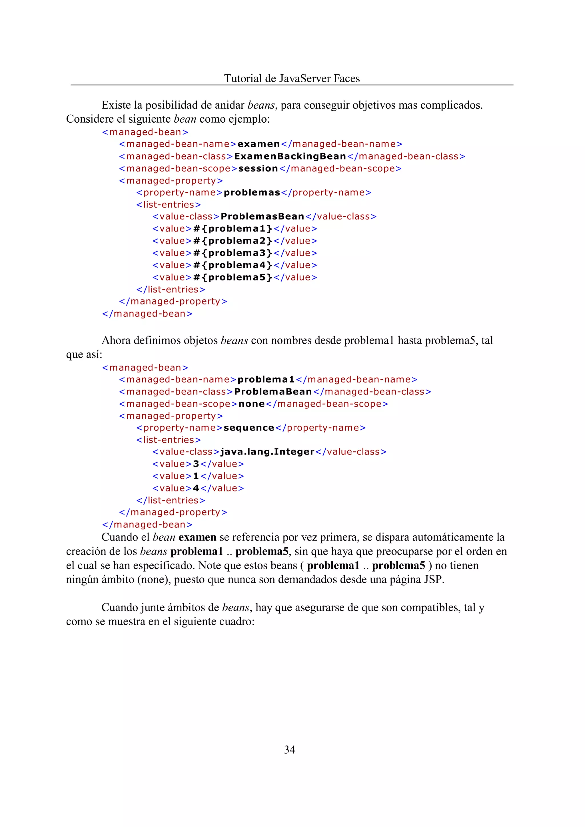 Tutorial de JavaServer Faces

      Existe la posibilidad de anidar beans, para conseguir objetivos mas complicados.
Considere el siguiente bean como ejemplo:
       <managed-bean>
          <m anaged-bean-nam e>examen</managed-bean-name>
          <managed-bean-class>ExamenBackingBean</managed-bean-class>
          <managed-bean-scope>session</managed-bean-scope>
          <managed-property>
             <property-nam e>problemas</property-name>
             <list-entries>
                 <value-class>Problem asBean</value-class>
                 <value>#{problema1}</value>
                 <value>#{problema2}</value>
                 <value>#{problema3}</value>
                 <value>#{problema4}</value>
                 <value>#{problema5}</value>
             </list-entries>
          </managed-property>
       </managed-bean>


        Ahora definimos objetos beans con nombres desde problema1 hasta problema5, tal
que así:
       <managed-bean>
          <m anaged-bean-nam e>problema1</managed-bean-name>
          <managed-bean-class>ProblemaBean</managed-bean-class>
          <managed-bean-scope>none</managed-bean-scope>
          <managed-property>
             <property-nam e>sequence</property-name>
             <list-entries>
                 <value-class>java.lang.Integer</value-class>
                 <value>3</value>
                 <value>1</value>
                 <value>4</value>
             </list-entries>
          </managed-property>
       </managed-bean>
        Cuando el bean examen se referencia por vez primera, se dispara automáticamente la
creación de los beans problema1 .. problema5, sin que haya que preocuparse por el orden en
el cual se han especificado. Note que estos beans ( problema1 .. problema5 ) no tienen
ningún ámbito (none), puesto que nunca son demandados desde una página JSP.

      Cuando junte ámbitos de beans, hay que asegurarse de que son compatibles, tal y
como se muestra en el siguiente cuadro:




                                            34
 