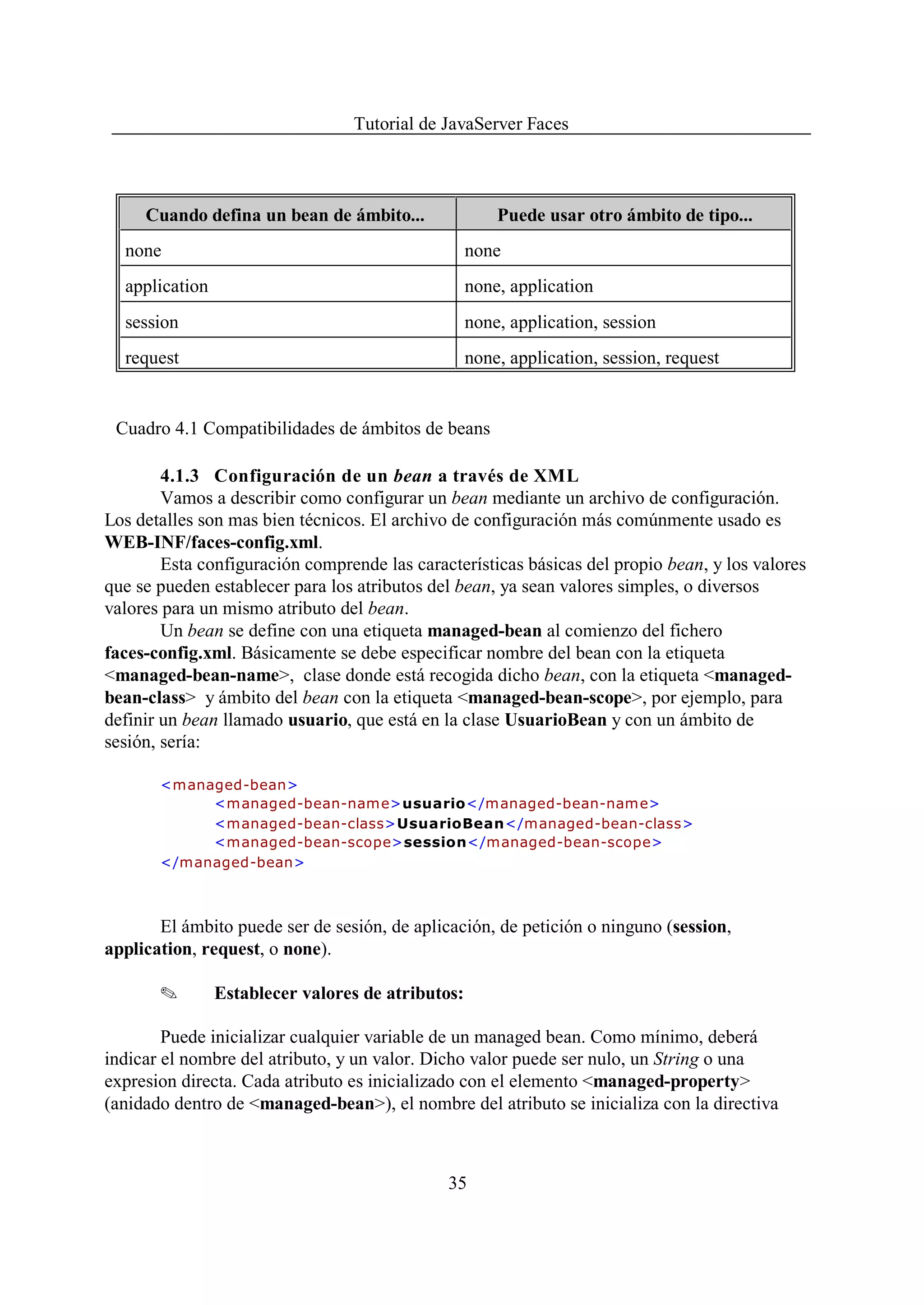 Tutorial de JavaServer Faces



     Cuando defina un bean de ámbito...                Puede usar otro ámbito de tipo...
  none                                             none
  application                                      none, application
  session                                          none, application, session
  request                                          none, application, session, request


 Cuadro 4.1 Compatibilidades de ámbitos de beans

        4.1.3 Configuración de un bean a través de XML
        Vamos a describir como configurar un bean mediante un archivo de configuración.
Los detalles son mas bien técnicos. El archivo de configuración más comúnmente usado es
WEB-INF/faces-config.xml.
        Esta configuración comprende las características básicas del propio bean, y los valores
que se pueden establecer para los atributos del bean, ya sean valores simples, o diversos
valores para un mismo atributo del bean.
        Un bean se define con una etiqueta managed-bean al comienzo del fichero
faces-config.xml. Básicamente se debe especificar nombre del bean con la etiqueta
<managed-bean-name>, clase donde está recogida dicho bean, con la etiqueta <managed-
bean-class> y ámbito del bean con la etiqueta <managed-bean-scope>, por ejemplo, para
definir un bean llamado usuario, que está en la clase UsuarioBean y con un ámbito de
sesión, sería:

       <managed-bean>
            <m anaged-bean-nam e>usuario</managed-bean-name>
            <managed-bean-class>UsuarioBean</managed-bean-class>
            <managed-bean-scope>session</managed-bean-scope>
       </managed-bean>



       El ámbito puede ser de sesión, de aplicación, de petición o ninguno (session,
application, request, o none).

       O        Establecer valores de atributos:

        Puede inicializar cualquier variable de un managed bean. Como mínimo, deberá
indicar el nombre del atributo, y un valor. Dicho valor puede ser nulo, un String o una
expresion directa. Cada atributo es inicializado con el elemento <managed-property>
(anidado dentro de <managed-bean>), el nombre del atributo se inicializa con la directiva



                                              35
 
