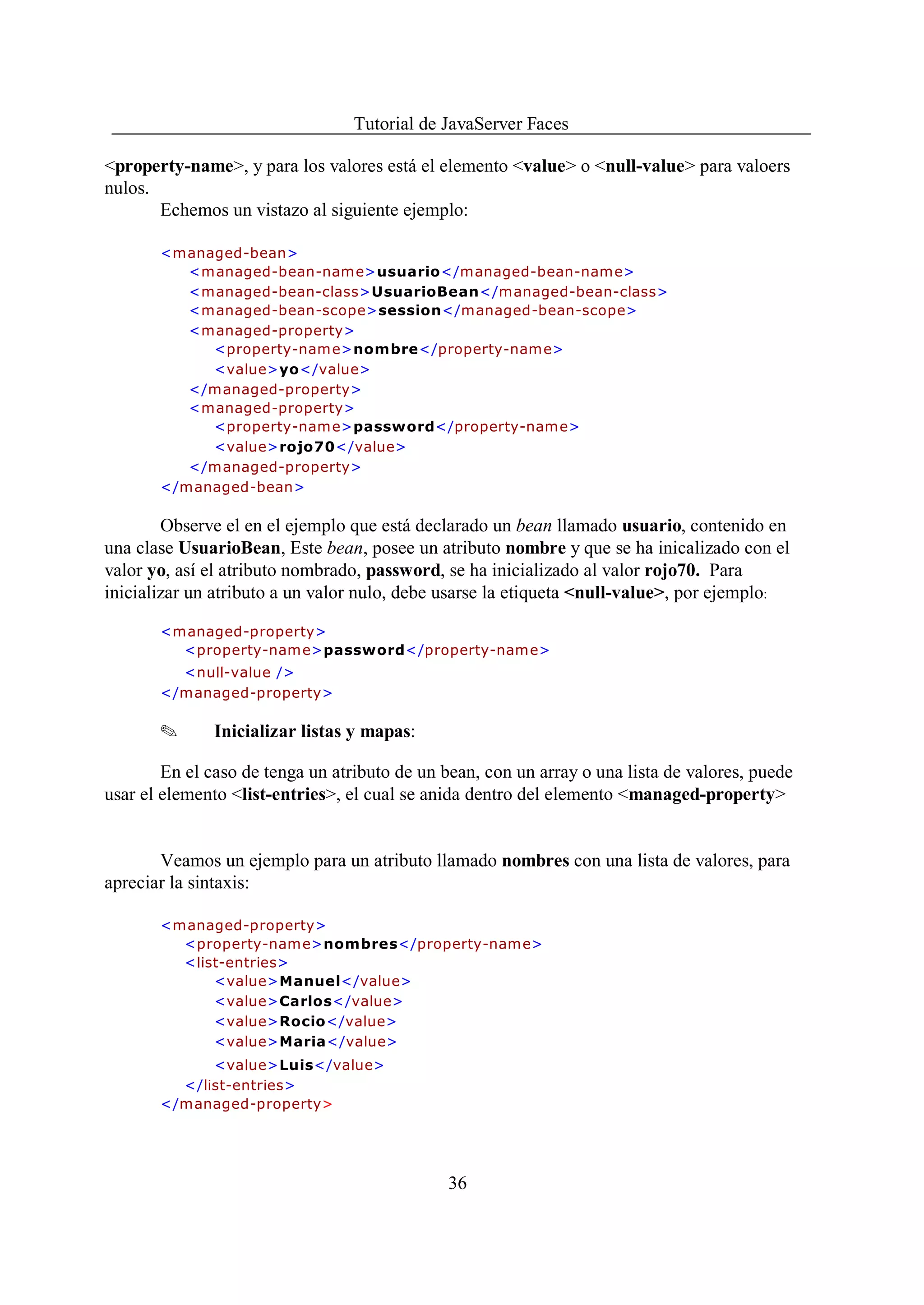 Tutorial de JavaServer Faces

<property-name>, y para los valores está el elemento <value> o <null-value> para valoers
nulos.
       Echemos un vistazo al siguiente ejemplo:

       <managed-bean>
          <m anaged-bean-nam e>usuario</managed-bean-name>
          <managed-bean-class>UsuarioBean</managed-bean-class>
          <managed-bean-scope>session</managed-bean-scope>
          <managed-property>
            <property-nam e>nombre</property-name>
            <value>yo</value>
          </managed-property>
          <managed-property>
            <property-nam e>password</property-name>
            <value>rojo70</value>
          </managed-property>
       </managed-bean>

        Observe el en el ejemplo que está declarado un bean llamado usuario, contenido en
una clase UsuarioBean, Este bean, posee un atributo nombre y que se ha inicalizado con el
valor yo, así el atributo nombrado, password, se ha inicializado al valor rojo70. Para
inicializar un atributo a un valor nulo, debe usarse la etiqueta <null-value>, por ejemplo:

       <managed-property>
         <property-nam e>password</property-name>
         <null-value />
       </managed-property>

       O      Inicializar listas y mapas:

        En el caso de tenga un atributo de un bean, con un array o una lista de valores, puede
usar el elemento <list-entries>, el cual se anida dentro del elemento <managed-property>


       Veamos un ejemplo para un atributo llamado nombres con una lista de valores, para
apreciar la sintaxis:

       <managed-property>
         <property-nam e>nombres</property-name>
         <list-entries>
             <value>Manuel</value>
             <value>Carlos</value>
             <value>Rocio</value>
             <value>Maria</value>
             <value>Luis</value>
         </list-entries>
       </managed-property>




                                              36
 