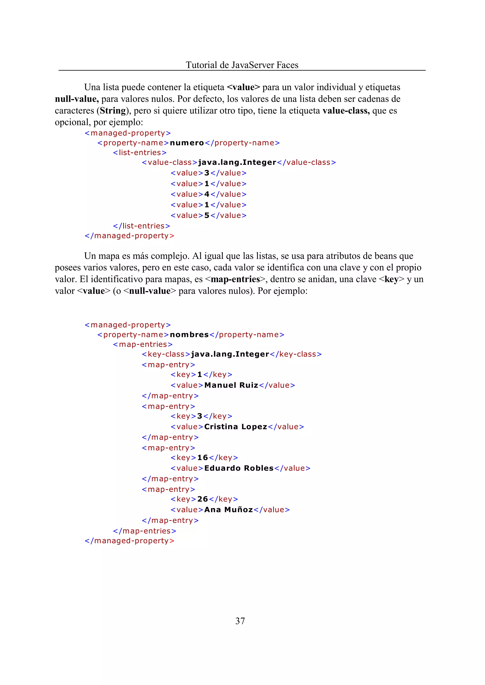 Tutorial de JavaServer Faces

       Una lista puede contener la etiqueta <value> para un valor individual y etiquetas
null-value, para valores nulos. Por defecto, los valores de una lista deben ser cadenas de
caracteres (String), pero si quiere utilizar otro tipo, tiene la etiqueta value-class, que es
opcional, por ejemplo:
       <managed-property>
         <property-nam e>numero</property-name>
            <list-entries>
                    <value-class>java.lang.Integer</value-class>
                           <value>3</value>
                           <value>1</value>
                           <value>4</value>
                           <value>1</value>
                           <value>5</value>
            </list-entries>
       </managed-property>

        Un mapa es más complejo. Al igual que las listas, se usa para atributos de beans que
posees varios valores, pero en este caso, cada valor se identifica con una clave y con el propio
valor. El identificativo para mapas, es <map-entries>, dentro se anidan, una clave <key> y un
valor <value> (o <null-value> para valores nulos). Por ejemplo:


       <managed-property>
         <property-nam e>nombres</property-name>
            <map-entries>
                   <key-class>java.lang.Integer</key-class>
                   <map-entry>
                         <key>1</key>
                         <value>Manuel Ruiz</value>
                   </map-entry>
                   <map-entry>
                         <key>3</key>
                         <value>Cristina Lopez</value>
                   </map-entry>
                   <map-entry>
                         <key>16</key>
                         <value>Eduardo Robles</value>
                   </map-entry>
                   <map-entry>
                         <key>26</key>
                         <value>Ana Muñoz</value>
                   </map-entry>
            </map-entries>
       </managed-property>




                                                37
 