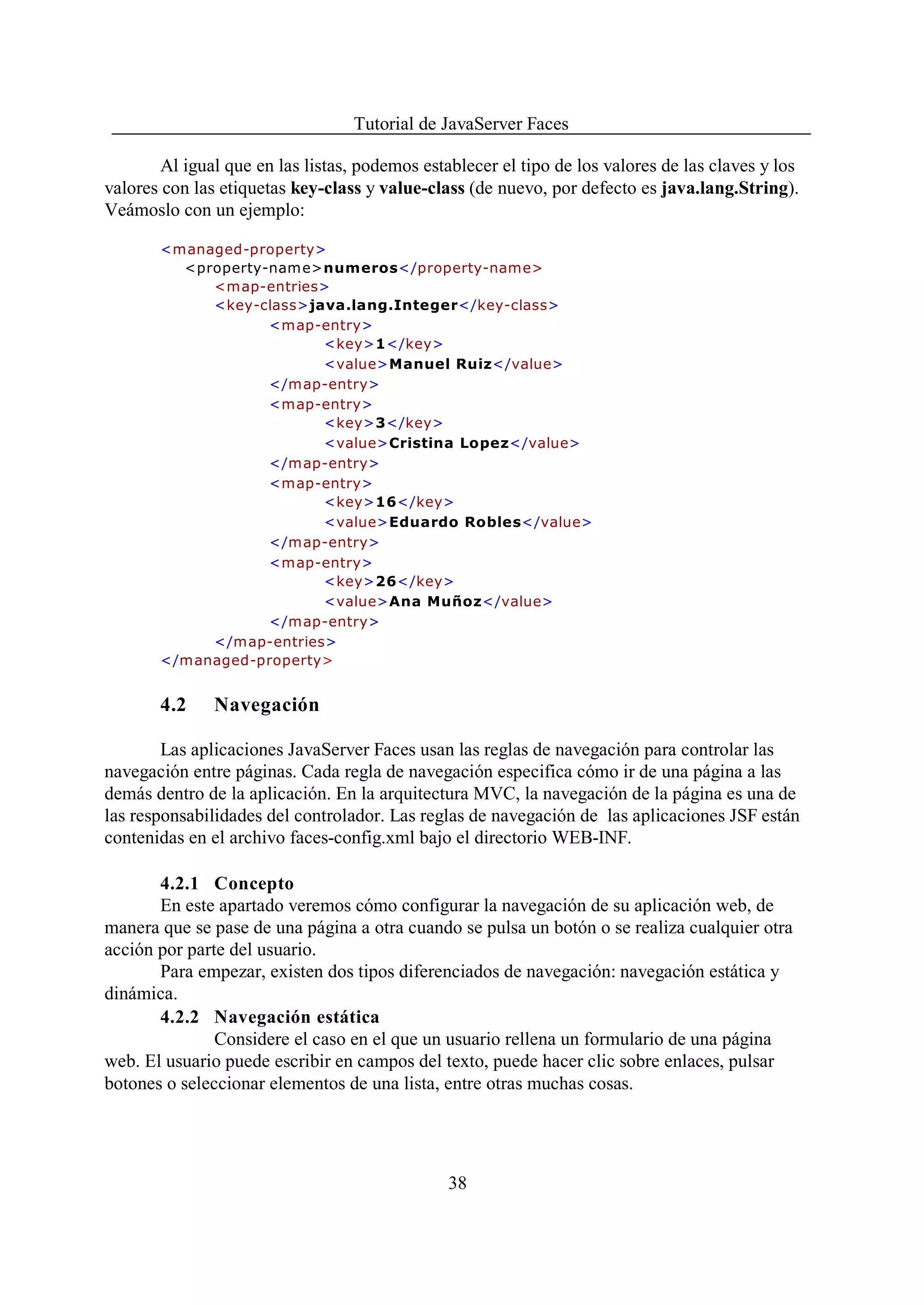 Tutorial de JavaServer Faces

        Al igual que en las listas, podemos establecer el tipo de los valores de las claves y los
valores con las etiquetas key-class y value-class (de nuevo, por defecto es java.lang.String).
Veámoslo con un ejemplo:

       <managed-property>
         <property-nam e>numeros</property-name>
            <map-entries>
            <key-class>java.lang.Integer</key-class>
                   <map-entry>
                         <key>1</key>
                         <value>Manuel Ruiz</value>
                   </map-entry>
                   <map-entry>
                         <key>3</key>
                         <value>Cristina Lopez</value>
                   </map-entry>
                   <map-entry>
                         <key>16</key>
                         <value>Eduardo Robles</value>
                   </map-entry>
                   <map-entry>
                         <key>26</key>
                         <value>Ana Muñoz</value>
                   </map-entry>
            </map-entries>
       </managed-property>


       4.2     Navegación

        Las aplicaciones JavaServer Faces usan las reglas de navegación para controlar las
navegación entre páginas. Cada regla de navegación especifica cómo ir de una página a las
demás dentro de la aplicación. En la arquitectura MVC, la navegación de la página es una de
las responsabilidades del controlador. Las reglas de navegación de las aplicaciones JSF están
contenidas en el archivo faces-config.xml bajo el directorio WEB-INF.

       4.2.1 Concepto
       En este apartado veremos cómo configurar la navegación de su aplicación web, de
manera que se pase de una página a otra cuando se pulsa un botón o se realiza cualquier otra
acción por parte del usuario.
       Para empezar, existen dos tipos diferenciados de navegación: navegación estática y
dinámica.
       4.2.2 Navegación estática
               Considere el caso en el que un usuario rellena un formulario de una página
web. El usuario puede escribir en campos del texto, puede hacer clic sobre enlaces, pulsar
botones o seleccionar elementos de una lista, entre otras muchas cosas.




                                                38
 