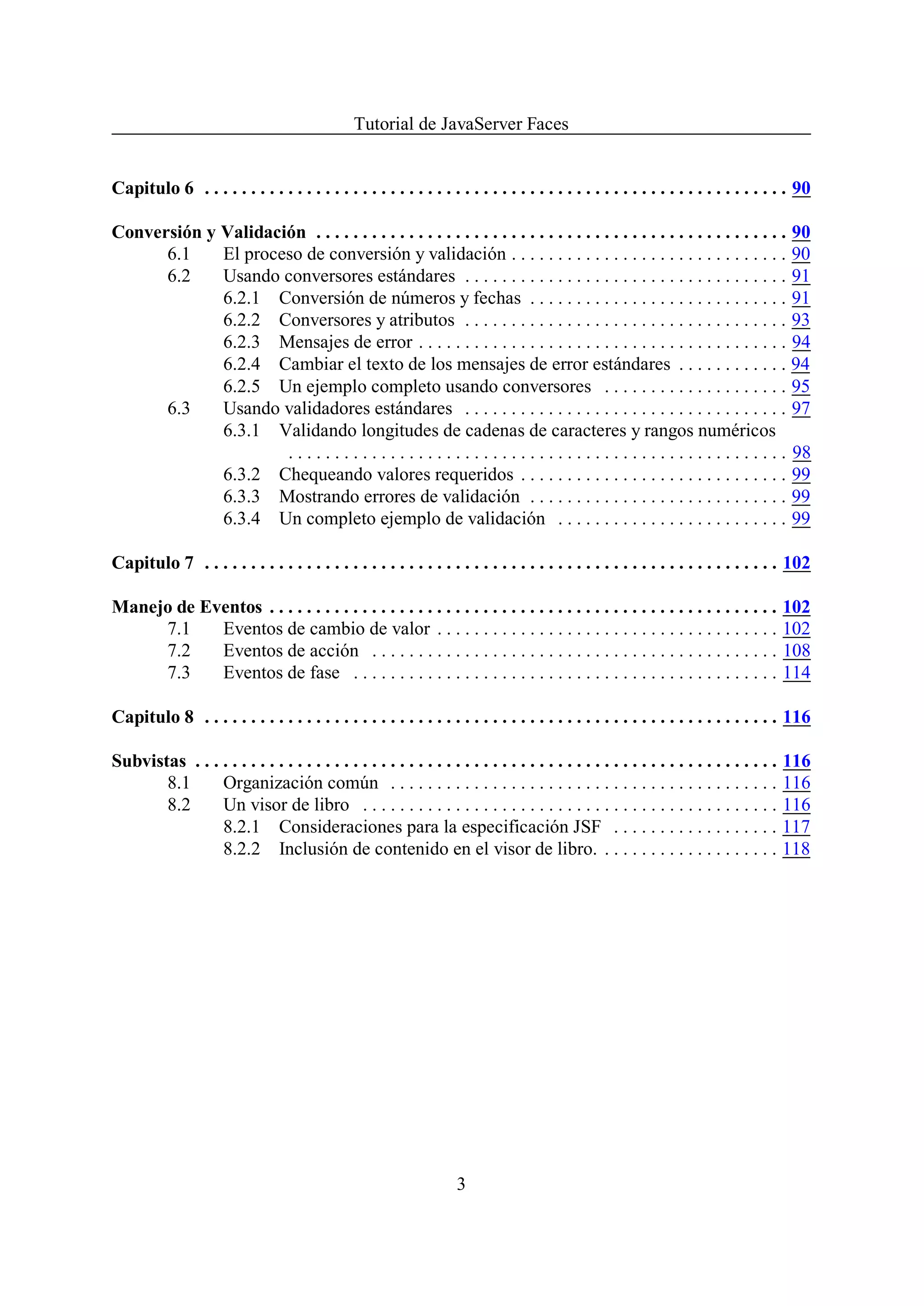 Tutorial de JavaServer Faces


Capitulo 6 . . . . . . . . . . . . . . . . . . . . . . . . . . . . . . . . . . . . . . . . . . . . . . . . . . . . . . . . . . . . . . . 90

Conversión y Validación . . . . . . . . . . . . . . . . . . . . . . . . . . . . . . . . . . . . . . . . . . . . . . . . . . . 90
      6.1    El proceso de conversión y validación . . . . . . . . . . . . . . . . . . . . . . . . . . . . . . 90
      6.2    Usando conversores estándares . . . . . . . . . . . . . . . . . . . . . . . . . . . . . . . . . . . 91
             6.2.1 Conversión de números y fechas . . . . . . . . . . . . . . . . . . . . . . . . . . . . 91
             6.2.2 Conversores y atributos . . . . . . . . . . . . . . . . . . . . . . . . . . . . . . . . . . . 93
             6.2.3 Mensajes de error . . . . . . . . . . . . . . . . . . . . . . . . . . . . . . . . . . . . . . . . 94
             6.2.4 Cambiar el texto de los mensajes de error estándares . . . . . . . . . . . . 94
             6.2.5 Un ejemplo completo usando conversores . . . . . . . . . . . . . . . . . . . . 95
      6.3    Usando validadores estándares . . . . . . . . . . . . . . . . . . . . . . . . . . . . . . . . . . . 97
             6.3.1 Validando longitudes de cadenas de caracteres y rangos numéricos
                     . . . . . . . . . . . . . . . . . . . . . . . . . . . . . . . . . . . . . . . . . . . . . . . . . . . . . . 98
             6.3.2 Chequeando valores requeridos . . . . . . . . . . . . . . . . . . . . . . . . . . . . . 99
             6.3.3 Mostrando errores de validación . . . . . . . . . . . . . . . . . . . . . . . . . . . . 99
             6.3.4 Un completo ejemplo de validación . . . . . . . . . . . . . . . . . . . . . . . . . 99

Capitulo 7 . . . . . . . . . . . . . . . . . . . . . . . . . . . . . . . . . . . . . . . . . . . . . . . . . . . . . . . . . . . . . . 102

Manejo de Eventos . . . . . . . . . . . . . . . . . . . . . . . . . . . . . . . . . . . . . . . . . . . . . . . . . . . . . . .           102
     7.1    Eventos de cambio de valor . . . . . . . . . . . . . . . . . . . . . . . . . . . . . . . . . . . . .                          102
     7.2    Eventos de acción . . . . . . . . . . . . . . . . . . . . . . . . . . . . . . . . . . . . . . . . . . . .                     108
     7.3    Eventos de fase . . . . . . . . . . . . . . . . . . . . . . . . . . . . . . . . . . . . . . . . . . . . . .                   114

Capitulo 8 . . . . . . . . . . . . . . . . . . . . . . . . . . . . . . . . . . . . . . . . . . . . . . . . . . . . . . . . . . . . . . 116

Subvistas . . . . . . . . . . . . . . . . . . . . . . . . . . . . . . . . . . . . . . . . . . . . . . . . . . . . . . . . . . . . . . .   116
       8.1      Organización común . . . . . . . . . . . . . . . . . . . . . . . . . . . . . . . . . . . . . . . . . .                    116
       8.2      Un visor de libro . . . . . . . . . . . . . . . . . . . . . . . . . . . . . . . . . . . . . . . . . . . . .               116
                8.2.1 Consideraciones para la especificación JSF . . . . . . . . . . . . . . . . . .                                      117
                8.2.2 Inclusión de contenido en el visor de libro. . . . . . . . . . . . . . . . . . . .                                  118




                                                                      3
 