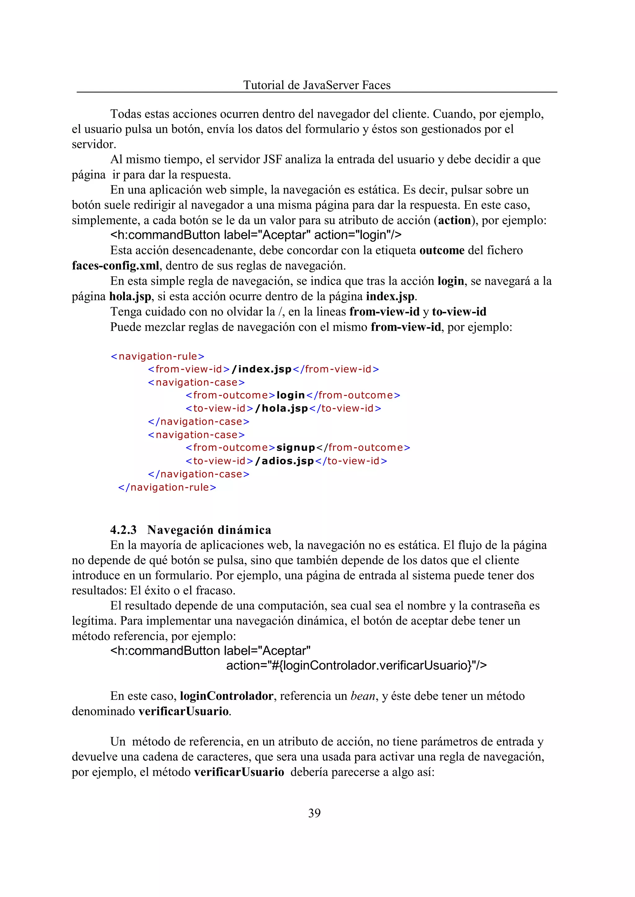 Tutorial de JavaServer Faces

        Todas estas acciones ocurren dentro del navegador del cliente. Cuando, por ejemplo,
el usuario pulsa un botón, envía los datos del formulario y éstos son gestionados por el
servidor.
        Al mismo tiempo, el servidor JSF analiza la entrada del usuario y debe decidir a que
página ir para dar la respuesta.
        En una aplicación web simple, la navegación es estática. Es decir, pulsar sobre un
botón suele redirigir al navegador a una misma página para dar la respuesta. En este caso,
simplemente, a cada botón se le da un valor para su atributo de acción (action), por ejemplo:
        <h:commandButton label="Aceptar" action="login"/>
        Esta acción desencadenante, debe concordar con la etiqueta outcome del fichero
faces-config.xml, dentro de sus reglas de navegación.
        En esta simple regla de navegación, se indica que tras la acción login, se navegará a la
página hola.jsp, si esta acción ocurre dentro de la página index.jsp.
        Tenga cuidado con no olvidar la /, en la lineas from-view-id y to-view-id
        Puede mezclar reglas de navegación con el mismo from-view-id, por ejemplo:

       <navigation-rule>
             <from-view-id>/index.jsp</from-view-id>
             <navigation-case>
                    <from -outcom e>login</from-outcome>
                    <to-view-id>/hola.jsp</to-view-id>
             </navigation-case>
             <navigation-case>
                    <from -outcom e>signup</from-outcome>
                    <to-view-id>/adios.jsp</to-view-id>
             </navigation-case>
        </navigation-rule>



        4.2.3 Navegación dinámica
        En la mayoría de aplicaciones web, la navegación no es estática. El flujo de la página
no depende de qué botón se pulsa, sino que también depende de los datos que el cliente
introduce en un formulario. Por ejemplo, una página de entrada al sistema puede tener dos
resultados: El éxito o el fracaso.
        El resultado depende de una computación, sea cual sea el nombre y la contraseña es
legítima. Para implementar una navegación dinámica, el botón de aceptar debe tener un
método referencia, por ejemplo:
        <h:commandButton label="Aceptar"
                                action="#{loginControlador.verificarUsuario}"/>

      En este caso, loginControlador, referencia un bean, y éste debe tener un método
denominado verificarUsuario.

       Un método de referencia, en un atributo de acción, no tiene parámetros de entrada y
devuelve una cadena de caracteres, que sera una usada para activar una regla de navegación,
por ejemplo, el método verificarUsuario debería parecerse a algo así:


                                               39
 