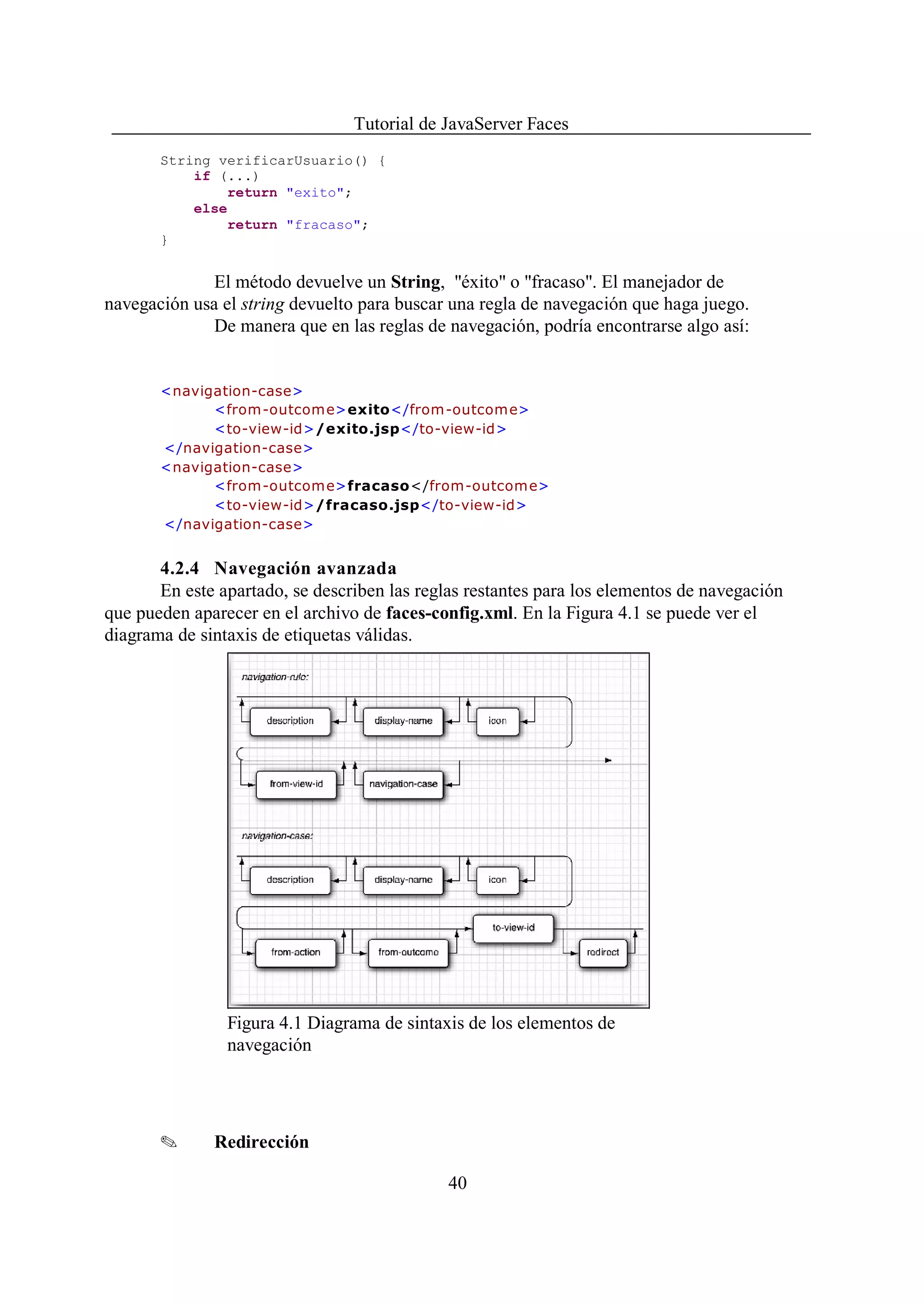 Tutorial de JavaServer Faces
       String verificarUsuario() {
           if (...)
                return "exito";
           else
                return "fracaso";
       }


              El método devuelve un String, "éxito" o "fracaso". El manejador de
navegación usa el string devuelto para buscar una regla de navegación que haga juego.
              De manera que en las reglas de navegación, podría encontrarse algo así:


       <navigation-case>
             <from -outcom e>exito</from-outcome>
             <to-view-id>/exito.jsp</to-view-id>
       </navigation-case>
       <navigation-case>
             <from -outcom e>fracaso</from-outcome>
             <to-view-id>/fracaso.jsp</to-view-id>
       </navigation-case>


       4.2.4 Navegación avanzada
       En este apartado, se describen las reglas restantes para los elementos de navegación
que pueden aparecer en el archivo de faces-config.xml. En la Figura 4.1 se puede ver el
diagrama de sintaxis de etiquetas válidas.




                Figura 4.1 Diagrama de sintaxis de los elementos de
                navegación




       O      Redirección

                                              40
 