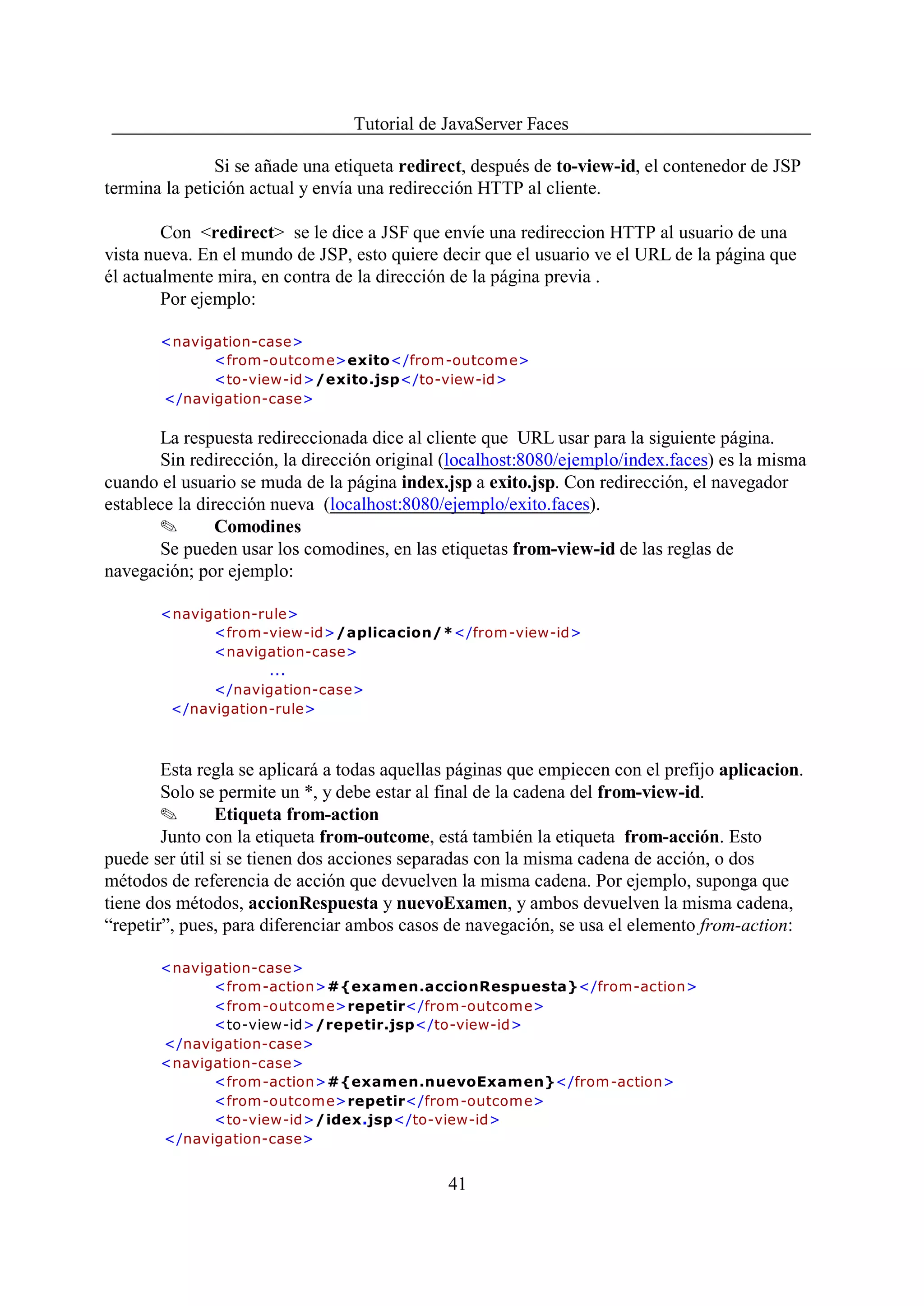 Tutorial de JavaServer Faces

               Si se añade una etiqueta redirect, después de to-view-id, el contenedor de JSP
termina la petición actual y envía una redirección HTTP al cliente.

        Con <redirect> se le dice a JSF que envíe una redireccion HTTP al usuario de una
vista nueva. En el mundo de JSP, esto quiere decir que el usuario ve el URL de la página que
él actualmente mira, en contra de la dirección de la página previa .
        Por ejemplo:

       <navigation-case>
             <from -outcom e>exito</from-outcome>
             <to-view-id>/exito.jsp</to-view-id>
       </navigation-case>

       La respuesta redireccionada dice al cliente que URL usar para la siguiente página.
       Sin redirección, la dirección original (localhost:8080/ejemplo/index.faces) es la misma
cuando el usuario se muda de la página index.jsp a exito.jsp. Con redirección, el navegador
establece la dirección nueva (localhost:8080/ejemplo/exito.faces).
       O        Comodines
       Se pueden usar los comodines, en las etiquetas from-view-id de las reglas de
navegación; por ejemplo:

       <navigation-rule>
             <from-view-id>/aplicacion/*</from-view-id>
             <navigation-case>
                    ...
             </navigation-case>
        </navigation-rule>



        Esta regla se aplicará a todas aquellas páginas que empiecen con el prefijo aplicacion.
        Solo se permite un *, y debe estar al final de la cadena del from-view-id.
        O       Etiqueta from-action
        Junto con la etiqueta from-outcome, está también la etiqueta from-acción. Esto
puede ser útil si se tienen dos acciones separadas con la misma cadena de acción, o dos
métodos de referencia de acción que devuelven la misma cadena. Por ejemplo, suponga que
tiene dos métodos, accionRespuesta y nuevoExamen, y ambos devuelven la misma cadena,
“repetir”, pues, para diferenciar ambos casos de navegación, se usa el elemento from-action:

       <navigation-case>
             <from-action>#{examen.accionRespuesta}</from-action>
             <from -outcom e>repetir</from-outcome>
             <to-view-id>/repetir.jsp</to-view-id>
       </navigation-case>
       <navigation-case>
             <from-action>#{examen.nuevoExamen}</from-action>
             <from -outcom e>repetir</from-outcome>
             <to-view-id>/idex.jsp</to-view-id>
       </navigation-case>


                                              41
 
