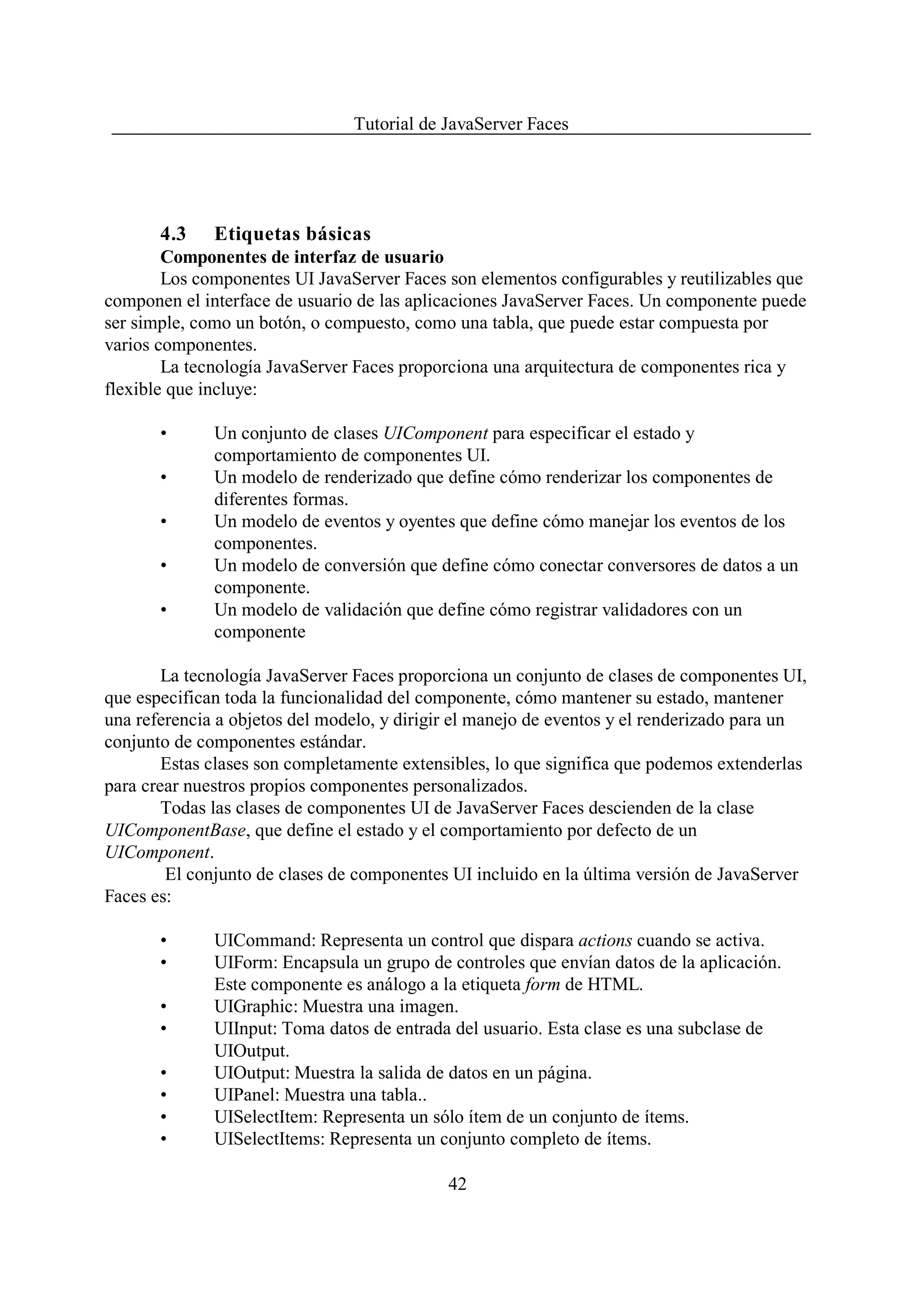 Tutorial de JavaServer Faces




       4.3    Etiquetas básicas
        Componentes de interfaz de usuario
        Los componentes UI JavaServer Faces son elementos configurables y reutilizables que
componen el interface de usuario de las aplicaciones JavaServer Faces. Un componente puede
ser simple, como un botón, o compuesto, como una tabla, que puede estar compuesta por
varios componentes.
        La tecnología JavaServer Faces proporciona una arquitectura de componentes rica y
flexible que incluye:

       •      Un conjunto de clases UIComponent para especificar el estado y
              comportamiento de componentes UI.
       •      Un modelo de renderizado que define cómo renderizar los componentes de
              diferentes formas.
       •      Un modelo de eventos y oyentes que define cómo manejar los eventos de los
              componentes.
       •      Un modelo de conversión que define cómo conectar conversores de datos a un
              componente.
       •      Un modelo de validación que define cómo registrar validadores con un
              componente

        La tecnología JavaServer Faces proporciona un conjunto de clases de componentes UI,
que especifican toda la funcionalidad del componente, cómo mantener su estado, mantener
una referencia a objetos del modelo, y dirigir el manejo de eventos y el renderizado para un
conjunto de componentes estándar.
        Estas clases son completamente extensibles, lo que significa que podemos extenderlas
para crear nuestros propios componentes personalizados.
        Todas las clases de componentes UI de JavaServer Faces descienden de la clase
UIComponentBase, que define el estado y el comportamiento por defecto de un
UIComponent.
        El conjunto de clases de componentes UI incluido en la última versión de JavaServer
Faces es:

       •      UICommand: Representa un control que dispara actions cuando se activa.
       •      UIForm: Encapsula un grupo de controles que envían datos de la aplicación.
              Este componente es análogo a la etiqueta form de HTML.
       •      UIGraphic: Muestra una imagen.
       •      UIInput: Toma datos de entrada del usuario. Esta clase es una subclase de
              UIOutput.
       •      UIOutput: Muestra la salida de datos en un página.
       •      UIPanel: Muestra una tabla..
       •      UISelectItem: Representa un sólo ítem de un conjunto de ítems.
       •      UISelectItems: Representa un conjunto completo de ítems.

                                             42
 