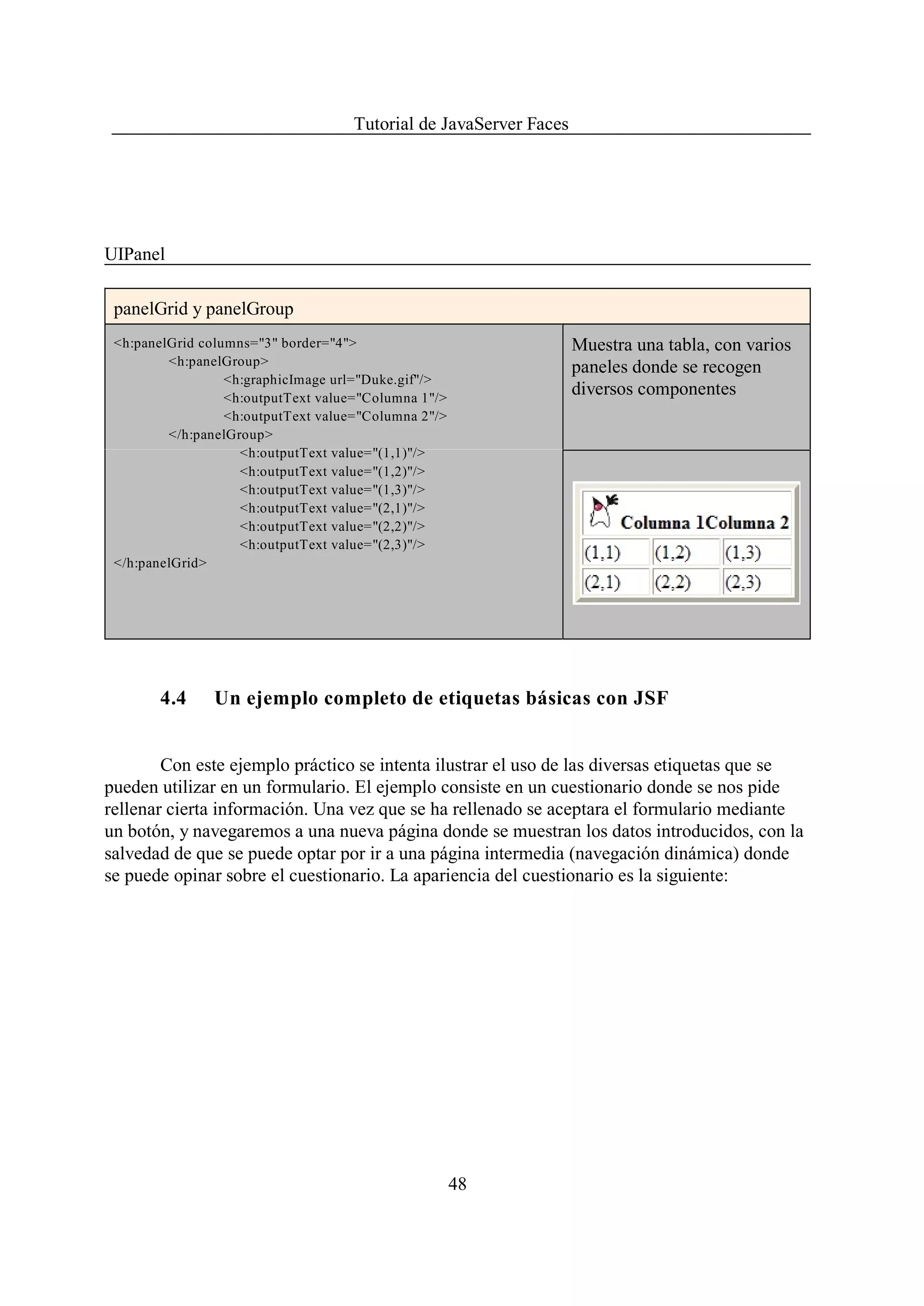 Tutorial de JavaServer Faces




UIPanel

 panelGrid y panelGroup
 <h:panelGrid columns="3" border="4">                               Muestra una tabla, con varios
         <h:panelGroup>                                             paneles donde se recogen
                  <h:graphicImage url="Duke.gif"/>
                  <h:outputText value="Columna 1"/>
                                                                    diversos componentes
                  <h:outputText value="Columna 2"/>
         </h:panelGroup>
                    <h:outputText value="(1,1)"/>
                    <h:outputText value="(1,2)"/>
                    <h:outputText value="(1,3)"/>
                    <h:outputText value="(2,1)"/>
                    <h:outputText value="(2,2)"/>
                    <h:outputText value="(2,3)"/>
 </h:panelGrid>




       4.4      Un ejemplo completo de etiquetas básicas con JSF


        Con este ejemplo práctico se intenta ilustrar el uso de las diversas etiquetas que se
pueden utilizar en un formulario. El ejemplo consiste en un cuestionario donde se nos pide
rellenar cierta información. Una vez que se ha rellenado se aceptara el formulario mediante
un botón, y navegaremos a una nueva página donde se muestran los datos introducidos, con la
salvedad de que se puede optar por ir a una página intermedia (navegación dinámica) donde
se puede opinar sobre el cuestionario. La apariencia del cuestionario es la siguiente:




                                                      48
 