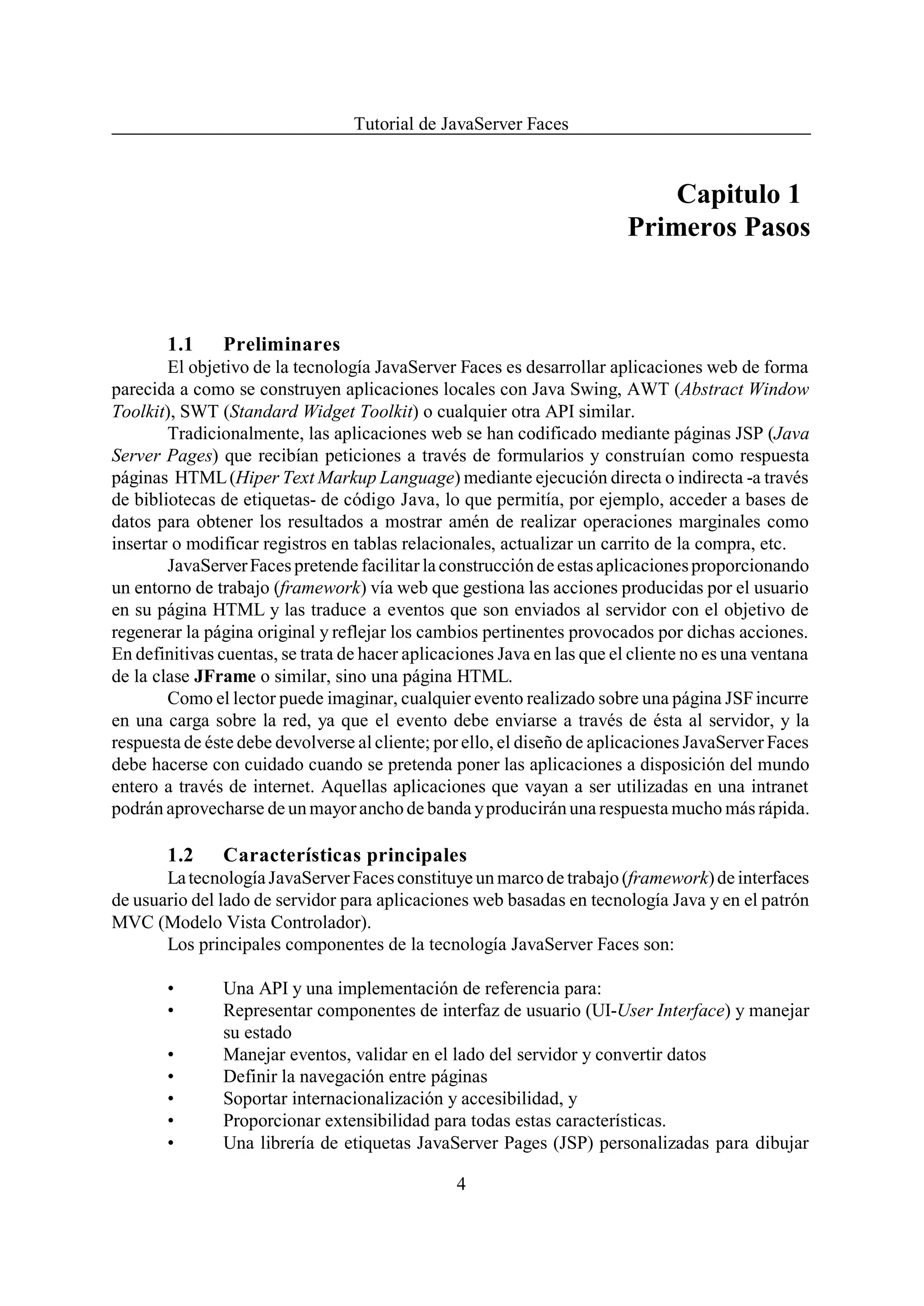 Tutorial de JavaServer Faces


                                                                             Capitulo 1
                                                                         Primeros Pasos



       1.1     Preliminares
        El objetivo de la tecnología JavaServer Faces es desarrollar aplicaciones web de forma
parecida a como se construyen aplicaciones locales con Java Swing, AWT (Abstract Window
Toolkit), SWT (Standard Widget Toolkit) o cualquier otra API similar.
        Tradicionalmente, las aplicaciones web se han codificado mediante páginas JSP (Java
Server Pages) que recibían peticiones a través de formularios y construían como respuesta
páginas HTML (Hiper Text Markup Language) mediante ejecución directa o indirecta -a través
de bibliotecas de etiquetas- de código Java, lo que permitía, por ejemplo, acceder a bases de
datos para obtener los resultados a mostrar amén de realizar operaciones marginales como
insertar o modificar registros en tablas relacionales, actualizar un carrito de la compra, etc.
        JavaServer Faces pretende facilitar la construcción de estas aplicaciones proporcionando
un entorno de trabajo (framework) vía web que gestiona las acciones producidas por el usuario
en su página HTML y las traduce a eventos que son enviados al servidor con el objetivo de
regenerar la página original y reflejar los cambios pertinentes provocados por dichas acciones.
En definitivas cuentas, se trata de hacer aplicaciones Java en las que el cliente no es una ventana
de la clase JFrame o similar, sino una página HTML.
        Como el lector puede imaginar, cualquier evento realizado sobre una página JSF incurre
en una carga sobre la red, ya que el evento debe enviarse a través de ésta al servidor, y la
respuesta de éste debe devolverse al cliente; por ello, el diseño de aplicaciones JavaServer Faces
debe hacerse con cuidado cuando se pretenda poner las aplicaciones a disposición del mundo
entero a través de internet. Aquellas aplicaciones que vayan a ser utilizadas en una intranet
podrán aprovecharse de un mayor ancho de banda y producirán una respuesta mucho más rápida.

       1.2     Características principales
       La tecnología JavaServer Faces constituye un marco de trabajo (framework) de interfaces
de usuario del lado de servidor para aplicaciones web basadas en tecnología Java y en el patrón
MVC (Modelo Vista Controlador).
       Los principales componentes de la tecnología JavaServer Faces son:

       •       Una API y una implementación de referencia para:
       •       Representar componentes de interfaz de usuario (UI-User Interface) y manejar
               su estado
       •       Manejar eventos, validar en el lado del servidor y convertir datos
       •       Definir la navegación entre páginas
       •       Soportar internacionalización y accesibilidad, y
       •       Proporcionar extensibilidad para todas estas características.
       •       Una librería de etiquetas JavaServer Pages (JSP) personalizadas para dibujar

                                                4
 