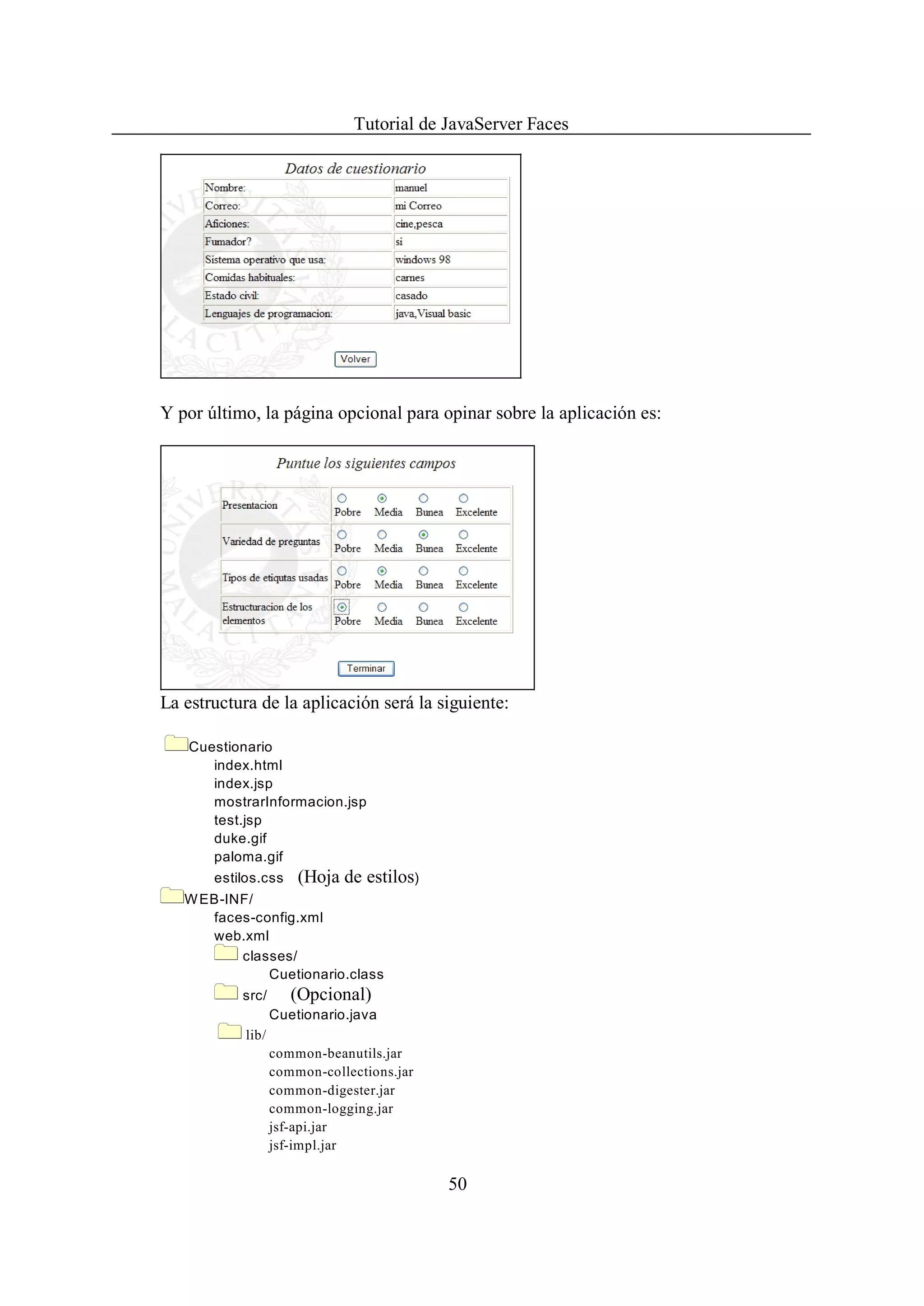 Tutorial de JavaServer Faces




Y por último, la página opcional para opinar sobre la aplicación es:




La estructura de la aplicación será la siguiente:

    Cuestionario
       index.html
       index.jsp
       mostrarInformacion.jsp
       test.jsp
       duke.gif
       paloma.gif
       estilos.css     (Hoja de estilos)
   W EB-INF/
      faces-config.xml
      web.xml
          classes/
              Cuetionario.class
           src/       (Opcional)
                   Cuetionario.java
            lib/
                   common-beanutils.jar
                   common-collections.jar
                   common-digester.jar
                   common-logging.jar
                   jsf-api.jar
                   jsf-impl.jar

                                            50
 