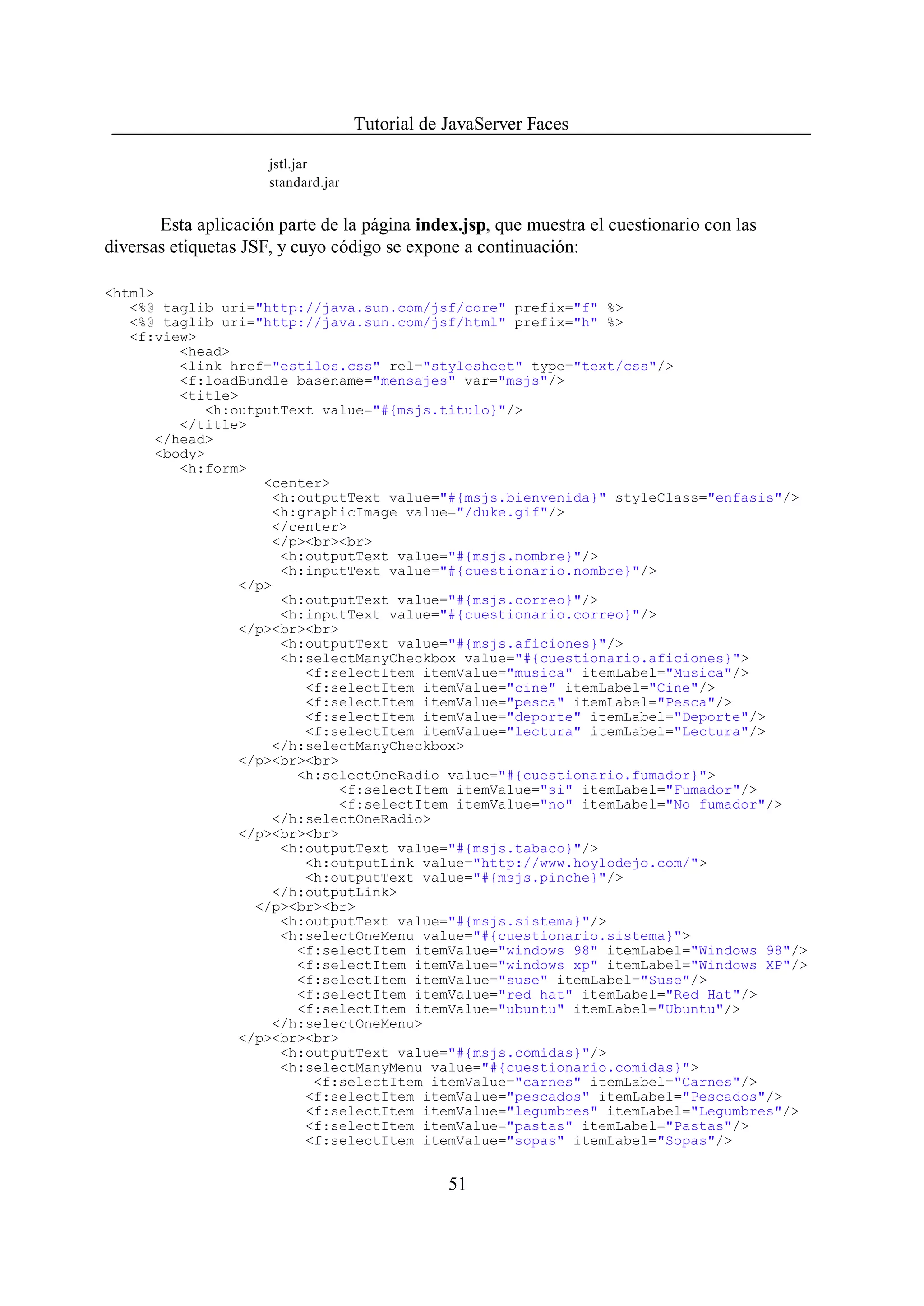 Tutorial de JavaServer Faces

                      jstl.jar
                      standard.jar


       Esta aplicación parte de la página index.jsp, que muestra el cuestionario con las
diversas etiquetas JSF, y cuyo código se expone a continuación:

<html>
   <%@ taglib uri="http://java.sun.com/jsf/core" prefix="f" %>
   <%@ taglib uri="http://java.sun.com/jsf/html" prefix="h" %>
   <f:view>
         <head>
         <link href="estilos.css" rel="stylesheet" type="text/css"/>
         <f:loadBundle basename="mensajes" var="msjs"/>
         <title>
            <h:outputText value="#{msjs.titulo}"/>
         </title>
      </head>
      <body>
         <h:form>
                   <center>
                     <h:outputText value="#{msjs.bienvenida}" styleClass="enfasis"/>
                     <h:graphicImage value="/duke.gif"/>
                     </center>
                     </p><br><br>
                      <h:outputText value="#{msjs.nombre}"/>
                      <h:inputText value="#{cuestionario.nombre}"/>
                </p>
                      <h:outputText value="#{msjs.correo}"/>
                      <h:inputText value="#{cuestionario.correo}"/>
                </p><br><br>
                      <h:outputText value="#{msjs.aficiones}"/>
                      <h:selectManyCheckbox value="#{cuestionario.aficiones}">
                         <f:selectItem itemValue="musica" itemLabel="Musica"/>
                         <f:selectItem itemValue="cine" itemLabel="Cine"/>
                         <f:selectItem itemValue="pesca" itemLabel="Pesca"/>
                         <f:selectItem itemValue="deporte" itemLabel="Deporte"/>
                         <f:selectItem itemValue="lectura" itemLabel="Lectura"/>
                     </h:selectManyCheckbox>
                </p><br><br>
                        <h:selectOneRadio value="#{cuestionario.fumador}">
                             <f:selectItem itemValue="si" itemLabel="Fumador"/>
                             <f:selectItem itemValue="no" itemLabel="No fumador"/>
                     </h:selectOneRadio>
                </p><br><br>
                      <h:outputText value="#{msjs.tabaco}"/>
                         <h:outputLink value="http://www.hoylodejo.com/">
                         <h:outputText value="#{msjs.pinche}"/>
                     </h:outputLink>
                  </p><br><br>
                      <h:outputText value="#{msjs.sistema}"/>
                      <h:selectOneMenu value="#{cuestionario.sistema}">
                        <f:selectItem itemValue="windows 98" itemLabel="Windows 98"/>
                        <f:selectItem itemValue="windows xp" itemLabel="Windows XP"/>
                        <f:selectItem itemValue="suse" itemLabel="Suse"/>
                        <f:selectItem itemValue="red hat" itemLabel="Red Hat"/>
                        <f:selectItem itemValue="ubuntu" itemLabel="Ubuntu"/>
                     </h:selectOneMenu>
                </p><br><br>
                      <h:outputText value="#{msjs.comidas}"/>
                      <h:selectManyMenu value="#{cuestionario.comidas}">
                          <f:selectItem itemValue="carnes" itemLabel="Carnes"/>
                         <f:selectItem itemValue="pescados" itemLabel="Pescados"/>
                         <f:selectItem itemValue="legumbres" itemLabel="Legumbres"/>
                         <f:selectItem itemValue="pastas" itemLabel="Pastas"/>
                         <f:selectItem itemValue="sopas" itemLabel="Sopas"/>


                                                 51
 