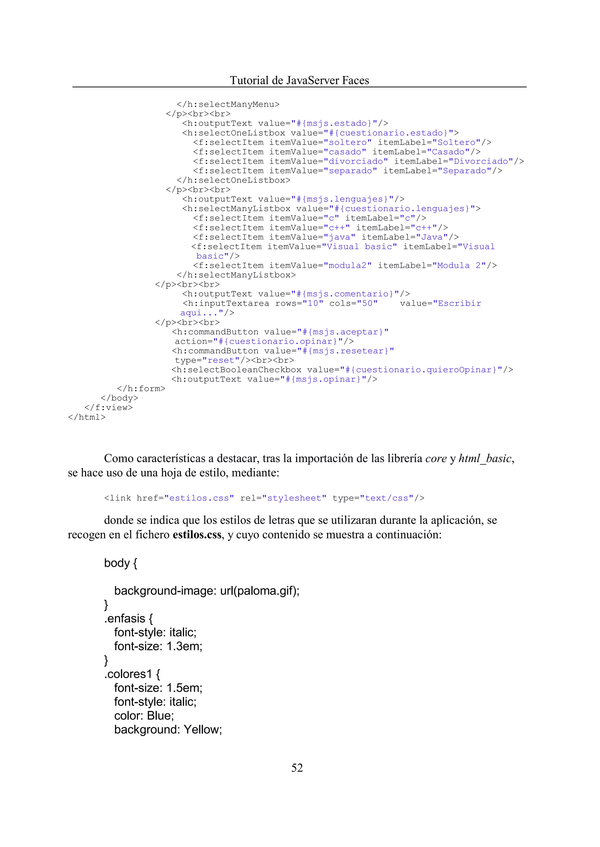 Tutorial de JavaServer Faces
                    </h:selectManyMenu>
                  </p><br><br>
                     <h:outputText value="#{msjs.estado}"/>
                     <h:selectOneListbox value="#{cuestionario.estado}">
                       <f:selectItem itemValue="soltero" itemLabel="Soltero"/>
                       <f:selectItem itemValue="casado" itemLabel="Casado"/>
                       <f:selectItem itemValue="divorciado" itemLabel="Divorciado"/>
                       <f:selectItem itemValue="separado" itemLabel="Separado"/>
                    </h:selectOneListbox>
                  </p><br><br>
                     <h:outputText value="#{msjs.lenguajes}"/>
                     <h:selectManyListbox value="#{cuestionario.lenguajes}">
                       <f:selectItem itemValue="c" itemLabel="c"/>
                       <f:selectItem itemValue="c++" itemLabel="c++"/>
                       <f:selectItem itemValue="java" itemLabel="Java"/>
                       <f:selectItem itemValue="Visual basic" itemLabel="Visual
                        basic"/>
                       <f:selectItem itemValue="modula2" itemLabel="Modula 2"/>
                    </h:selectManyListbox>
                </p><br><br>
                     <h:outputText value="#{msjs.comentario}"/>
                     <h:inputTextarea rows="10" cols="50"    value="Escribir
                     aqui..."/>
                </p><br><br>
                   <h:commandButton value="#{msjs.aceptar}"
                    action="#{cuestionario.opinar}"/>
                   <h:commandButton value="#{msjs.resetear}"
                    type="reset"/><br><br>
                   <h:selectBooleanCheckbox value="#{cuestionario.quieroOpinar}"/>
                   <h:outputText value="#{msjs.opinar}"/>
         </h:form>
      </body>
   </f:view>
</html>



       Como características a destacar, tras la importación de las librería core y html_basic,
se hace uso de una hoja de estilo, mediante:

       <link href="estilos.css" rel="stylesheet" type="text/css"/>

       donde se indica que los estilos de letras que se utilizaran durante la aplicación, se
recogen en el fichero estilos.css, y cuyo contenido se muestra a continuación:

       body {

         background-image: url(paloma.gif);
       }
       .enfasis {
         font-style: italic;
         font-size: 1.3em;
       }
       .colores1 {
         font-size: 1.5em;
         font-style: italic;
         color: Blue;
         background: Yellow;


                                               52
 