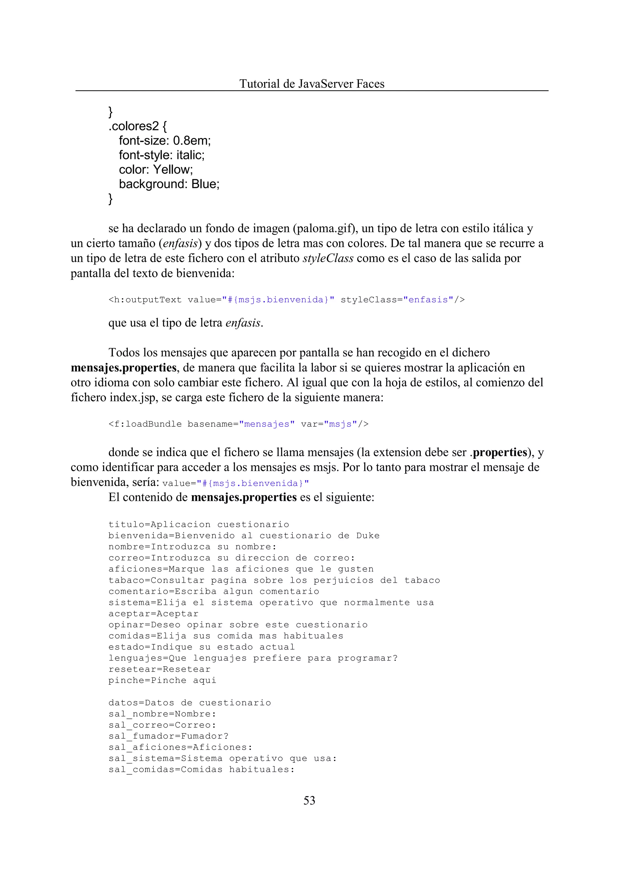 Tutorial de JavaServer Faces

       }
       .colores2 {
         font-size: 0.8em;
         font-style: italic;
         color: Yellow;
         background: Blue;
       }

        se ha declarado un fondo de imagen (paloma.gif), un tipo de letra con estilo itálica y
un cierto tamaño (enfasis) y dos tipos de letra mas con colores. De tal manera que se recurre a
un tipo de letra de este fichero con el atributo styleClass como es el caso de las salida por
pantalla del texto de bienvenida:

       <h:outputText value="#{msjs.bienvenida}" styleClass="enfasis"/>

       que usa el tipo de letra enfasis.

        Todos los mensajes que aparecen por pantalla se han recogido en el dichero
mensajes.properties, de manera que facilita la labor si se quieres mostrar la aplicación en
otro idioma con solo cambiar este fichero. Al igual que con la hoja de estilos, al comienzo del
fichero index.jsp, se carga este fichero de la siguiente manera:

       <f:loadBundle basename="mensajes" var="msjs"/>


       donde se indica que el fichero se llama mensajes (la extension debe ser .properties), y
como identificar para acceder a los mensajes es msjs. Por lo tanto para mostrar el mensaje de
bienvenida, sería: value="#{msjs.bienvenida}"
       El contenido de mensajes.properties es el siguiente:

       titulo=Aplicacion cuestionario
       bienvenida=Bienvenido al cuestionario de Duke
       nombre=Introduzca su nombre:
       correo=Introduzca su direccion de correo:
       aficiones=Marque las aficiones que le gusten
       tabaco=Consultar pagina sobre los perjuicios del tabaco
       comentario=Escriba algun comentario
       sistema=Elija el sistema operativo que normalmente usa
       aceptar=Aceptar
       opinar=Deseo opinar sobre este cuestionario
       comidas=Elija sus comida mas habituales
       estado=Indique su estado actual
       lenguajes=Que lenguajes prefiere para programar?
       resetear=Resetear
       pinche=Pinche aqui

       datos=Datos de cuestionario
       sal_nombre=Nombre:
       sal_correo=Correo:
       sal_fumador=Fumador?
       sal_aficiones=Aficiones:
       sal_sistema=Sistema operativo que usa:
       sal_comidas=Comidas habituales:


                                              53
 
