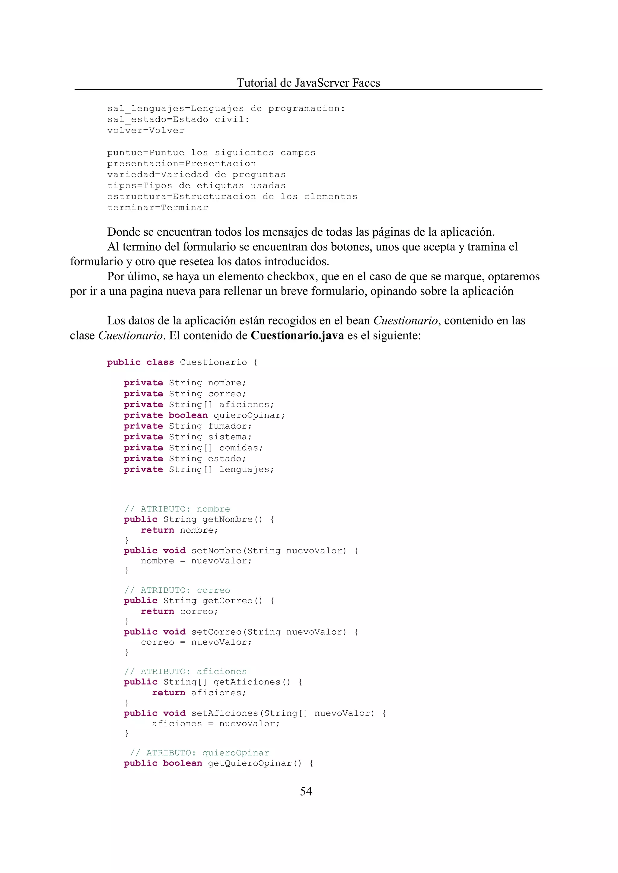 Tutorial de JavaServer Faces
       sal_lenguajes=Lenguajes de programacion:
       sal_estado=Estado civil:
       volver=Volver

       puntue=Puntue los siguientes campos
       presentacion=Presentacion
       variedad=Variedad de preguntas
       tipos=Tipos de etiqutas usadas
       estructura=Estructuracion de los elementos
       terminar=Terminar

        Donde se encuentran todos los mensajes de todas las páginas de la aplicación.
        Al termino del formulario se encuentran dos botones, unos que acepta y tramina el
formulario y otro que resetea los datos introducidos.
        Por úlimo, se haya un elemento checkbox, que en el caso de que se marque, optaremos
por ir a una pagina nueva para rellenar un breve formulario, opinando sobre la aplicación

       Los datos de la aplicación están recogidos en el bean Cuestionario, contenido en las
clase Cuestionario. El contenido de Cuestionario.java es el siguiente:

       public class Cuestionario {

          private   String nombre;
          private   String correo;
          private   String[] aficiones;
          private   boolean quieroOpinar;
          private   String fumador;
          private   String sistema;
          private   String[] comidas;
          private   String estado;
          private   String[] lenguajes;



          // ATRIBUTO: nombre
          public String getNombre() {
             return nombre;
          }
          public void setNombre(String nuevoValor) {
             nombre = nuevoValor;
          }

          // ATRIBUTO: correo
          public String getCorreo() {
             return correo;
          }
          public void setCorreo(String nuevoValor) {
             correo = nuevoValor;
          }

          // ATRIBUTO: aficiones
          public String[] getAficiones() {
               return aficiones;
          }
          public void setAficiones(String[] nuevoValor) {
               aficiones = nuevoValor;
          }

           // ATRIBUTO: quieroOpinar
          public boolean getQuieroOpinar() {


                                             54
 