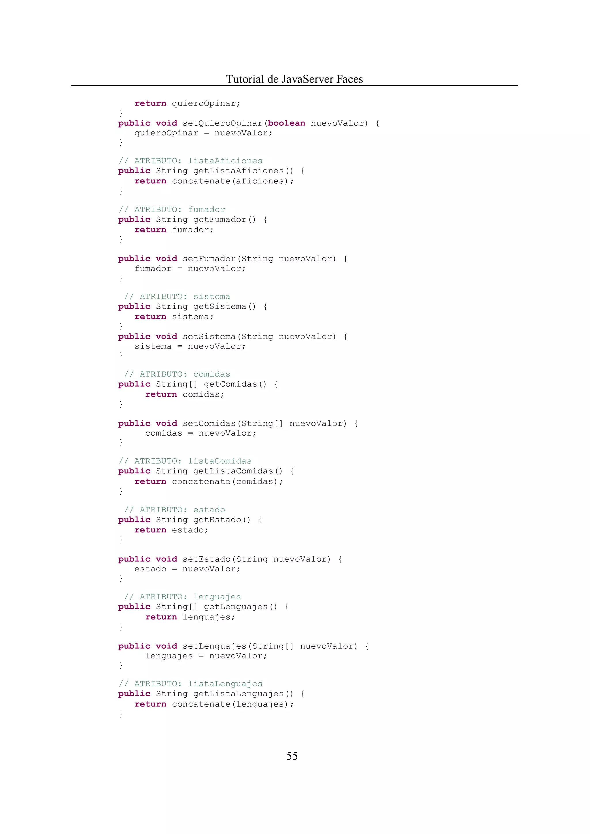 Tutorial de JavaServer Faces
   return quieroOpinar;
}
public void setQuieroOpinar(boolean nuevoValor) {
   quieroOpinar = nuevoValor;
}

// ATRIBUTO: listaAficiones
public String getListaAficiones() {
   return concatenate(aficiones);
}

// ATRIBUTO: fumador
public String getFumador() {
   return fumador;
}

public void setFumador(String nuevoValor) {
   fumador = nuevoValor;
}

  // ATRIBUTO: sistema
public String getSistema() {
    return sistema;
}
public void setSistema(String nuevoValor) {
    sistema = nuevoValor;
}

  // ATRIBUTO: comidas
public String[] getComidas() {
      return comidas;
}

public void setComidas(String[] nuevoValor) {
     comidas = nuevoValor;
}

// ATRIBUTO: listaComidas
public String getListaComidas() {
   return concatenate(comidas);
}

  // ATRIBUTO: estado
public String getEstado() {
    return estado;
}

public void setEstado(String nuevoValor) {
   estado = nuevoValor;
}

  // ATRIBUTO: lenguajes
public String[] getLenguajes() {
      return lenguajes;
}

public void setLenguajes(String[] nuevoValor) {
     lenguajes = nuevoValor;
}

// ATRIBUTO: listaLenguajes
public String getListaLenguajes() {
   return concatenate(lenguajes);
}



                                 55
 