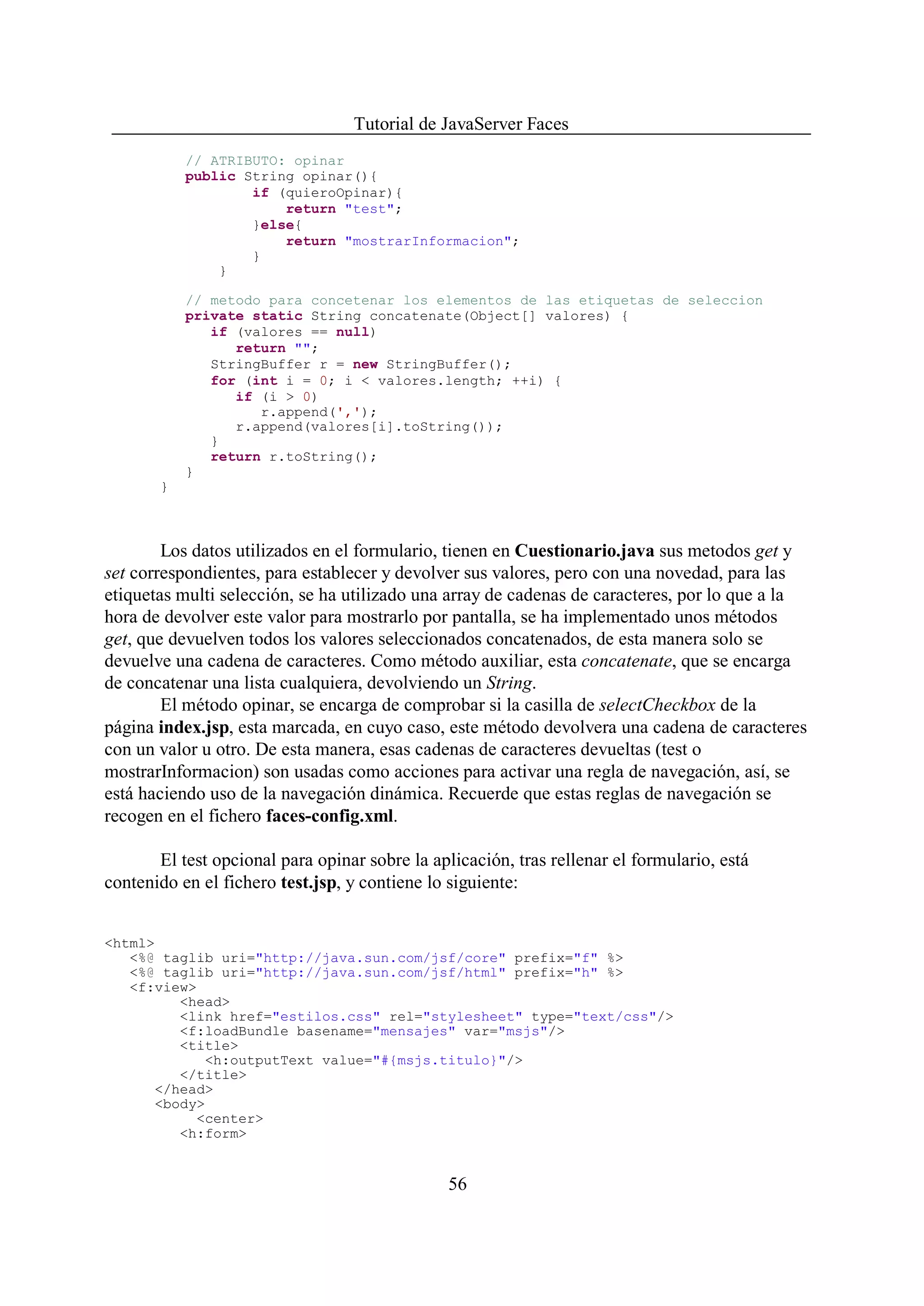 Tutorial de JavaServer Faces
           // ATRIBUTO: opinar
           public String opinar(){
                   if (quieroOpinar){
                       return "test";
                   }else{
                       return "mostrarInformacion";
                   }
               }

           // metodo para concetenar los elementos de las etiquetas de seleccion
           private static String concatenate(Object[] valores) {
              if (valores == null)
                 return "";
              StringBuffer r = new StringBuffer();
              for (int i = 0; i < valores.length; ++i) {
                 if (i > 0)
                    r.append(',');
                 r.append(valores[i].toString());
              }
              return r.toString();
           }
       }



        Los datos utilizados en el formulario, tienen en Cuestionario.java sus metodos get y
set correspondientes, para establecer y devolver sus valores, pero con una novedad, para las
etiquetas multi selección, se ha utilizado una array de cadenas de caracteres, por lo que a la
hora de devolver este valor para mostrarlo por pantalla, se ha implementado unos métodos
get, que devuelven todos los valores seleccionados concatenados, de esta manera solo se
devuelve una cadena de caracteres. Como método auxiliar, esta concatenate, que se encarga
de concatenar una lista cualquiera, devolviendo un String.
        El método opinar, se encarga de comprobar si la casilla de selectCheckbox de la
página index.jsp, esta marcada, en cuyo caso, este método devolvera una cadena de caracteres
con un valor u otro. De esta manera, esas cadenas de caracteres devueltas (test o
mostrarInformacion) son usadas como acciones para activar una regla de navegación, así, se
está haciendo uso de la navegación dinámica. Recuerde que estas reglas de navegación se
recogen en el fichero faces-config.xml.

       El test opcional para opinar sobre la aplicación, tras rellenar el formulario, está
contenido en el fichero test.jsp, y contiene lo siguiente:


<html>
   <%@ taglib uri="http://java.sun.com/jsf/core" prefix="f" %>
   <%@ taglib uri="http://java.sun.com/jsf/html" prefix="h" %>
   <f:view>
         <head>
         <link href="estilos.css" rel="stylesheet" type="text/css"/>
         <f:loadBundle basename="mensajes" var="msjs"/>
         <title>
            <h:outputText value="#{msjs.titulo}"/>
         </title>
      </head>
      <body>
           <center>
         <h:form>


                                                56
 