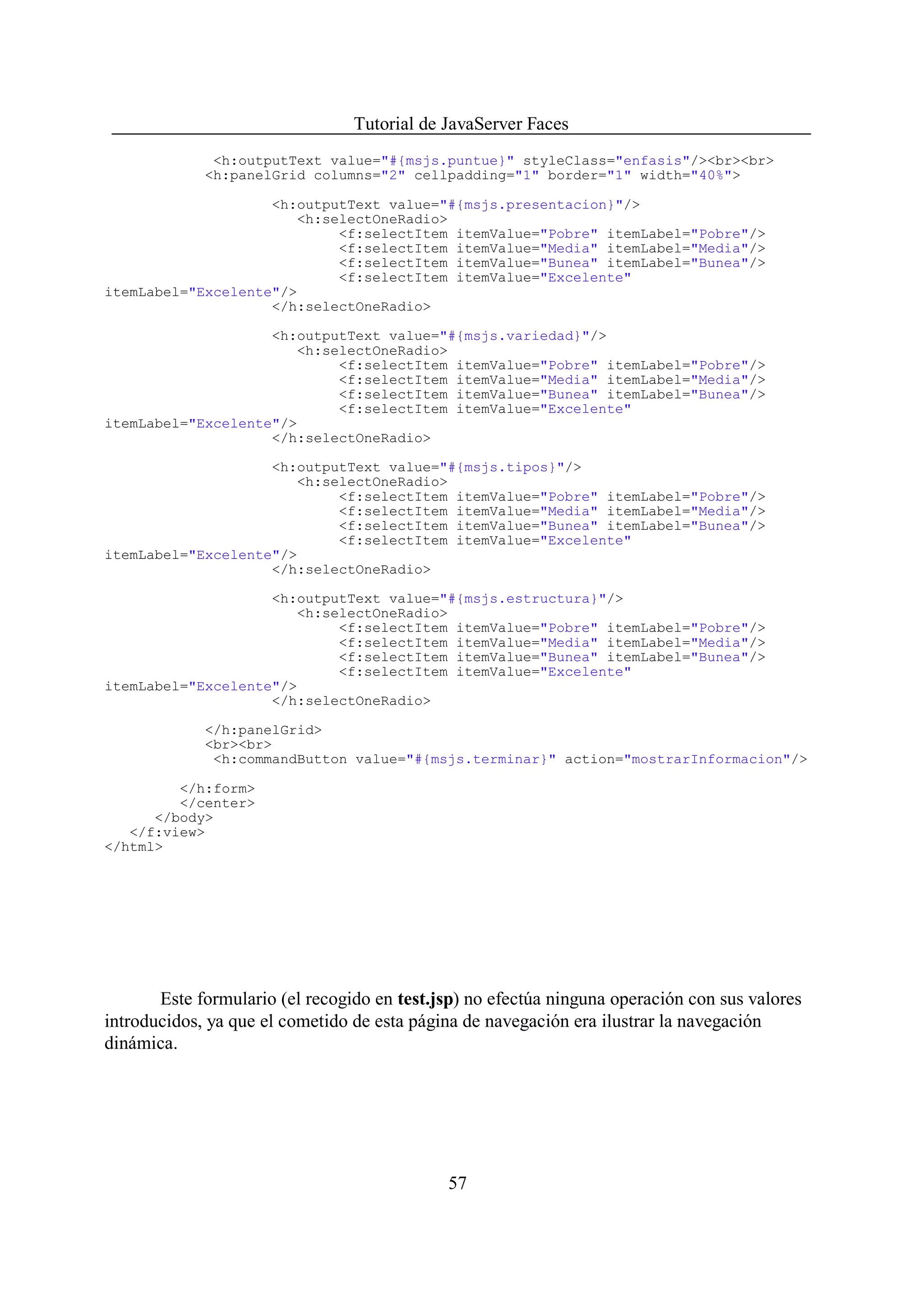 Tutorial de JavaServer Faces
              <h:outputText value="#{msjs.puntue}" styleClass="enfasis"/><br><br>
             <h:panelGrid columns="2" cellpadding="1" border="1" width="40%">

                    <h:outputText value="#{msjs.presentacion}"/>
                        <h:selectOneRadio>
                             <f:selectItem itemValue="Pobre" itemLabel="Pobre"/>
                             <f:selectItem itemValue="Media" itemLabel="Media"/>
                             <f:selectItem itemValue="Bunea" itemLabel="Bunea"/>
                             <f:selectItem itemValue="Excelente"
itemLabel="Excelente"/>
                    </h:selectOneRadio>

                    <h:outputText value="#{msjs.variedad}"/>
                        <h:selectOneRadio>
                             <f:selectItem itemValue="Pobre" itemLabel="Pobre"/>
                             <f:selectItem itemValue="Media" itemLabel="Media"/>
                             <f:selectItem itemValue="Bunea" itemLabel="Bunea"/>
                             <f:selectItem itemValue="Excelente"
itemLabel="Excelente"/>
                    </h:selectOneRadio>

                    <h:outputText value="#{msjs.tipos}"/>
                        <h:selectOneRadio>
                             <f:selectItem itemValue="Pobre" itemLabel="Pobre"/>
                             <f:selectItem itemValue="Media" itemLabel="Media"/>
                             <f:selectItem itemValue="Bunea" itemLabel="Bunea"/>
                             <f:selectItem itemValue="Excelente"
itemLabel="Excelente"/>
                    </h:selectOneRadio>

                    <h:outputText value="#{msjs.estructura}"/>
                        <h:selectOneRadio>
                             <f:selectItem itemValue="Pobre" itemLabel="Pobre"/>
                             <f:selectItem itemValue="Media" itemLabel="Media"/>
                             <f:selectItem itemValue="Bunea" itemLabel="Bunea"/>
                             <f:selectItem itemValue="Excelente"
itemLabel="Excelente"/>
                    </h:selectOneRadio>

             </h:panelGrid>
             <br><br>
              <h:commandButton value="#{msjs.terminar}" action="mostrarInformacion"/>

         </h:form>
         </center>
      </body>
   </f:view>
</html>




       Este formulario (el recogido en test.jsp) no efectúa ninguna operación con sus valores
introducidos, ya que el cometido de esta página de navegación era ilustrar la navegación
dinámica.




                                             57
 