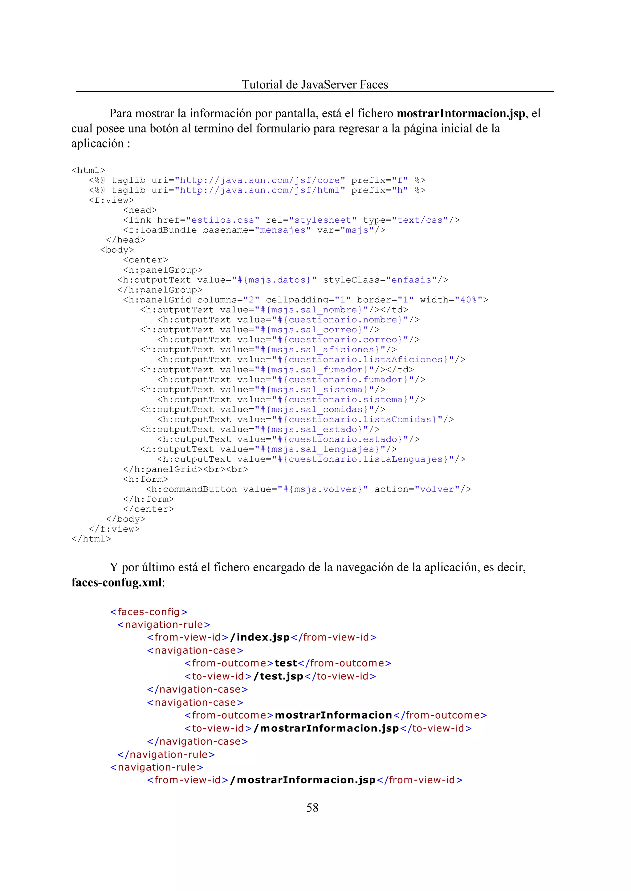 Tutorial de JavaServer Faces

        Para mostrar la información por pantalla, está el fichero mostrarIntormacion.jsp, el
cual posee una botón al termino del formulario para regresar a la página inicial de la
aplicación :

<html>
   <%@ taglib uri="http://java.sun.com/jsf/core" prefix="f" %>
   <%@ taglib uri="http://java.sun.com/jsf/html" prefix="h" %>
   <f:view>
         <head>
         <link href="estilos.css" rel="stylesheet" type="text/css"/>
         <f:loadBundle basename="mensajes" var="msjs"/>
      </head>
     <body>
         <center>
         <h:panelGroup>
        <h:outputText value="#{msjs.datos}" styleClass="enfasis"/>
        </h:panelGroup>
         <h:panelGrid columns="2" cellpadding="1" border="1" width="40%">
            <h:outputText value="#{msjs.sal_nombre}"/></td>
                <h:outputText value="#{cuestionario.nombre}"/>
            <h:outputText value="#{msjs.sal_correo}"/>
                <h:outputText value="#{cuestionario.correo}"/>
            <h:outputText value="#{msjs.sal_aficiones}"/>
                <h:outputText value="#{cuestionario.listaAficiones}"/>
            <h:outputText value="#{msjs.sal_fumador}"/></td>
                <h:outputText value="#{cuestionario.fumador}"/>
            <h:outputText value="#{msjs.sal_sistema}"/>
                <h:outputText value="#{cuestionario.sistema}"/>
            <h:outputText value="#{msjs.sal_comidas}"/>
                <h:outputText value="#{cuestionario.listaComidas}"/>
            <h:outputText value="#{msjs.sal_estado}"/>
                <h:outputText value="#{cuestionario.estado}"/>
            <h:outputText value="#{msjs.sal_lenguajes}"/>
                <h:outputText value="#{cuestionario.listaLenguajes}"/>
         </h:panelGrid><br><br>
         <h:form>
             <h:commandButton value="#{msjs.volver}" action="volver"/>
         </h:form>
         </center>
      </body>
   </f:view>
</html>


       Y por último está el fichero encargado de la navegación de la aplicación, es decir,
faces-confug.xml:

       <faces-config>
        <navigation-rule>
             <from-view-id>/index.jsp</from-view-id>
             <navigation-case>
                    <from -outcom e>test</from-outcome>
                    <to-view-id>/test.jsp</to-view-id>
             </navigation-case>
             <navigation-case>
                    <from -outcom e>mostrarInformacion</from-outcome>
                    <to-view-id>/m ostrarInformacion.jsp</to-view-id>
             </navigation-case>
        </navigation-rule>
       <navigation-rule>
             <from-view-id>/m ostrarInformacion.jsp</from-view-id>


                                              58
 