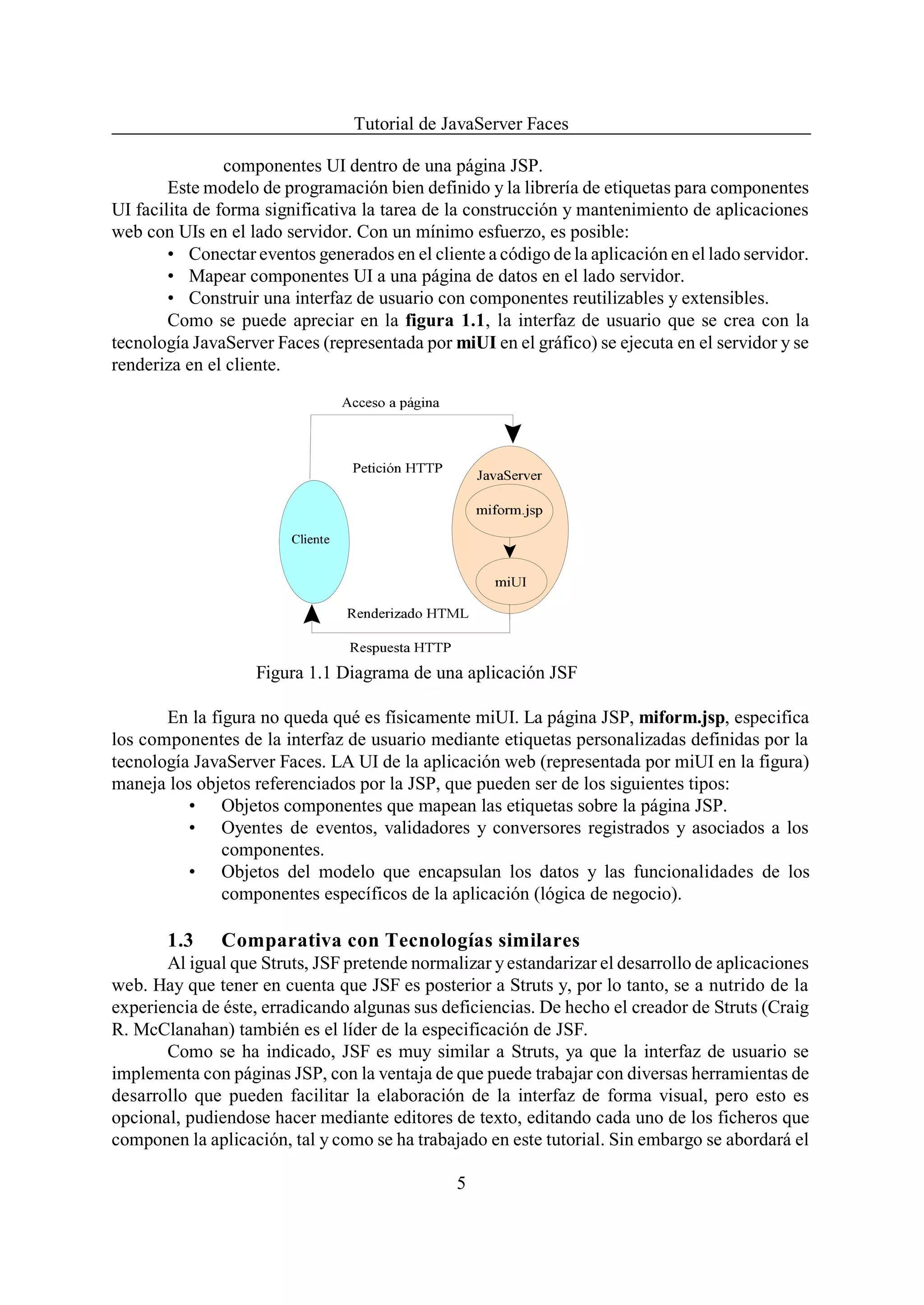Tutorial de JavaServer Faces

                componentes UI dentro de una página JSP.
        Este modelo de programación bien definido y la librería de etiquetas para componentes
UI facilita de forma significativa la tarea de la construcción y mantenimiento de aplicaciones
web con UIs en el lado servidor. Con un mínimo esfuerzo, es posible:
        • Conectar eventos generados en el cliente a código de la aplicación en el lado servidor.
        • Mapear componentes UI a una página de datos en el lado servidor.
        • Construir una interfaz de usuario con componentes reutilizables y extensibles.
        Como se puede apreciar en la figura 1.1, la interfaz de usuario que se crea con la
tecnología JavaServer Faces (representada por miUI en el gráfico) se ejecuta en el servidor y se
renderiza en el cliente.




                    Figura 1.1 Diagrama de una aplicación JSF

       En la figura no queda qué es físicamente miUI. La página JSP, miform.jsp, especifica
los componentes de la interfaz de usuario mediante etiquetas personalizadas definidas por la
tecnología JavaServer Faces. LA UI de la aplicación web (representada por miUI en la figura)
maneja los objetos referenciados por la JSP, que pueden ser de los siguientes tipos:
          • Objetos componentes que mapean las etiquetas sobre la página JSP.
          • Oyentes de eventos, validadores y conversores registrados y asociados a los
               componentes.
          • Objetos del modelo que encapsulan los datos y las funcionalidades de los
               componentes específicos de la aplicación (lógica de negocio).

       1.3     Comparativa con Tecnologías similares
       Al igual que Struts, JSF pretende normalizar y estandarizar el desarrollo de aplicaciones
web. Hay que tener en cuenta que JSF es posterior a Struts y, por lo tanto, se a nutrido de la
experiencia de éste, erradicando algunas sus deficiencias. De hecho el creador de Struts (Craig
R. McClanahan) también es el líder de la especificación de JSF.
       Como se ha indicado, JSF es muy similar a Struts, ya que la interfaz de usuario se
implementa con páginas JSP, con la ventaja de que puede trabajar con diversas herramientas de
desarrollo que pueden facilitar la elaboración de la interfaz de forma visual, pero esto es
opcional, pudiendose hacer mediante editores de texto, editando cada uno de los ficheros que
componen la aplicación, tal y como se ha trabajado en este tutorial. Sin embargo se abordará el

                                               5
 