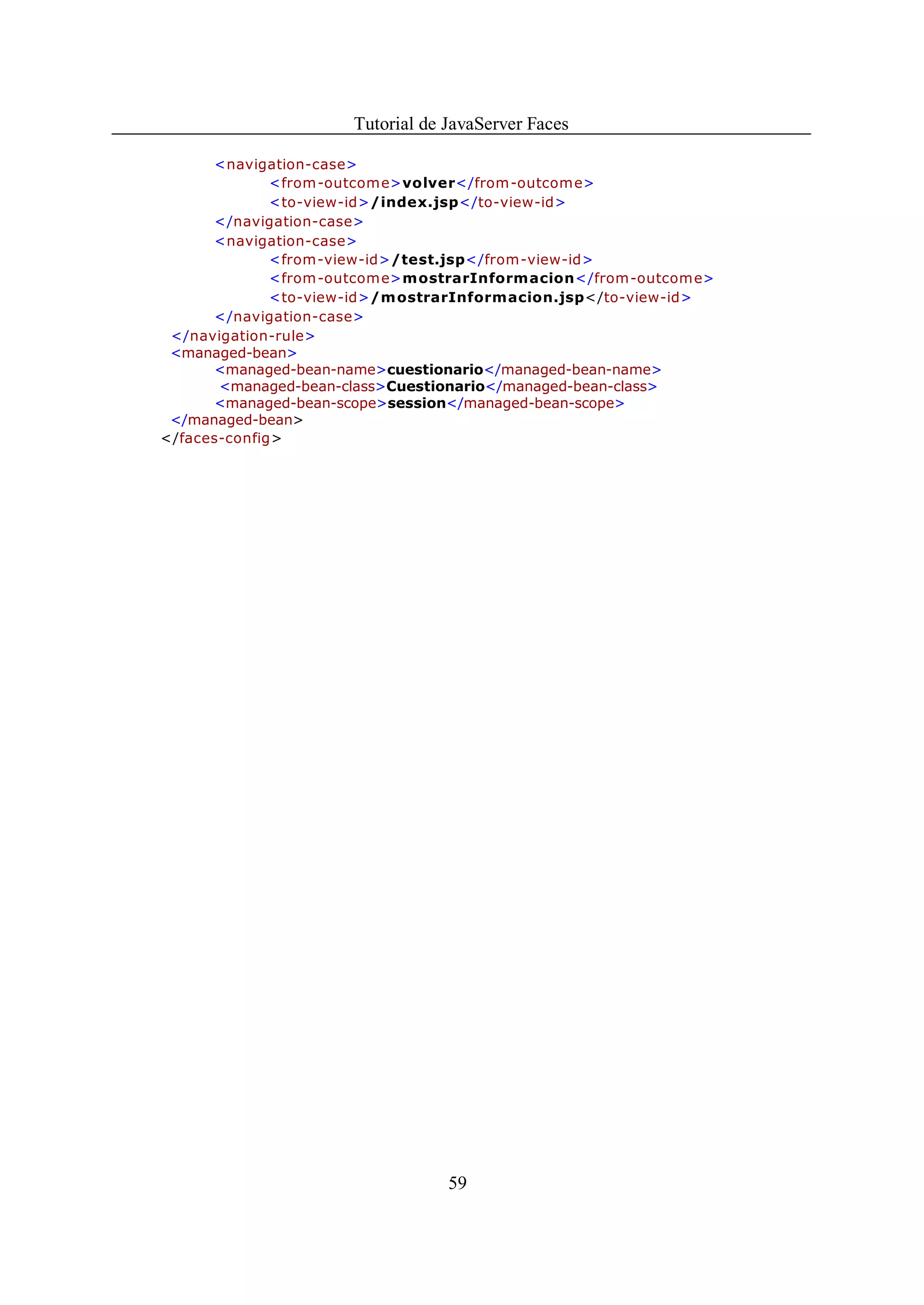Tutorial de JavaServer Faces

      <navigation-case>
              <from -outcom e>volver</from-outcome>
              <to-view-id>/index.jsp</to-view-id>
      </navigation-case>
      <navigation-case>
              <from-view-id>/test.jsp</from-view-id>
              <from -outcom e>mostrarInformacion</from-outcome>
              <to-view-id>/m ostrarInformacion.jsp</to-view-id>
      </navigation-case>
 </navigation-rule>
 <managed-bean>
      <managed-bean-name>cuestionario</managed-bean-name>
       <managed-bean-class>Cuestionario</managed-bean-class>
      <managed-bean-scope>session</managed-bean-scope>
 </managed-bean>
</faces-config>




                                  59
 