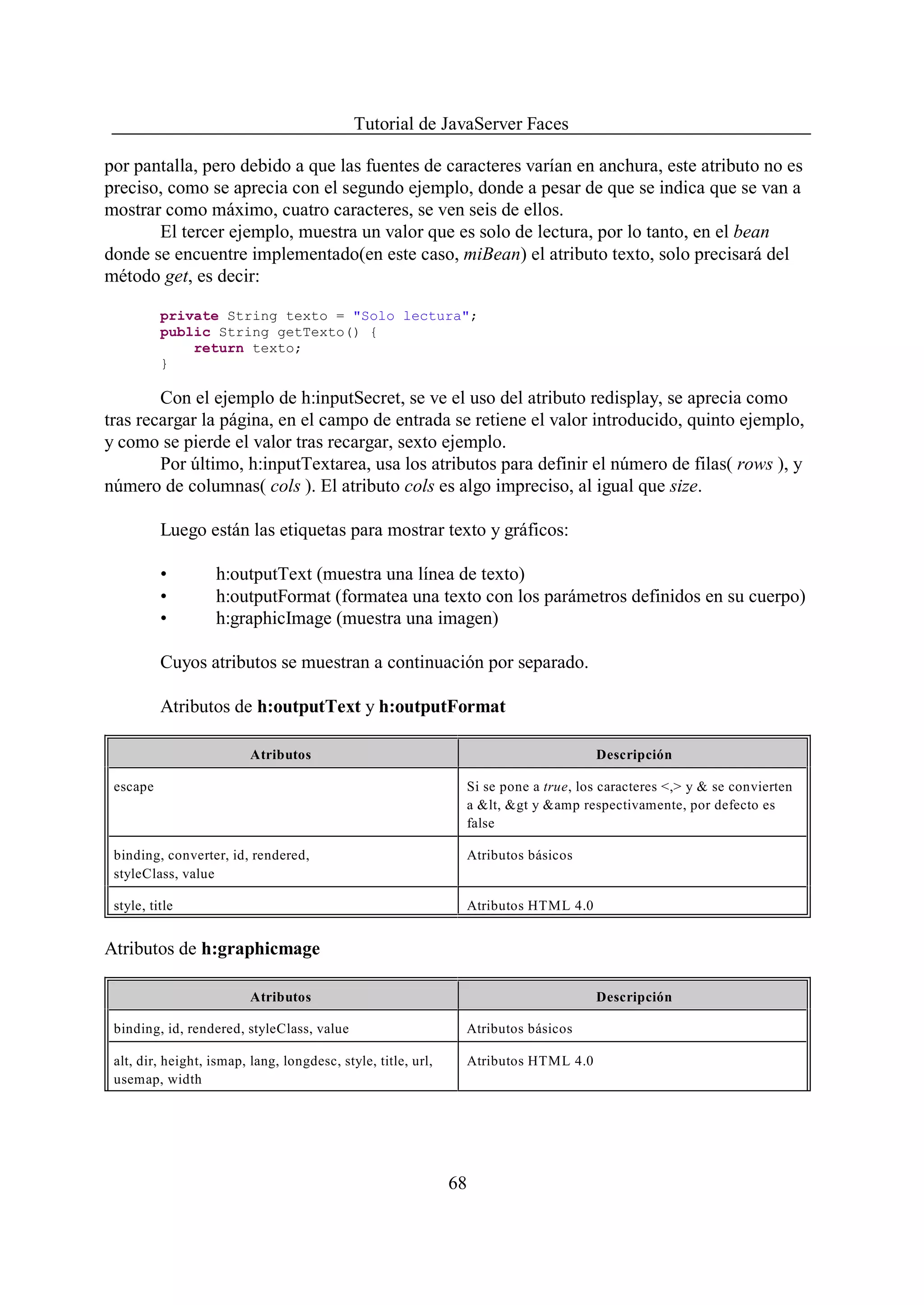 Tutorial de JavaServer Faces

por pantalla, pero debido a que las fuentes de caracteres varían en anchura, este atributo no es
preciso, como se aprecia con el segundo ejemplo, donde a pesar de que se indica que se van a
mostrar como máximo, cuatro caracteres, se ven seis de ellos.
       El tercer ejemplo, muestra un valor que es solo de lectura, por lo tanto, en el bean
donde se encuentre implementado(en este caso, miBean) el atributo texto, solo precisará del
método get, es decir:

          private String texto = "Solo lectura";
          public String getTexto() {
              return texto;
          }

        Con el ejemplo de h:inputSecret, se ve el uso del atributo redisplay, se aprecia como
tras recargar la página, en el campo de entrada se retiene el valor introducido, quinto ejemplo,
y como se pierde el valor tras recargar, sexto ejemplo.
        Por último, h:inputTextarea, usa los atributos para definir el número de filas( rows ), y
número de columnas( cols ). El atributo cols es algo impreciso, al igual que size.

          Luego están las etiquetas para mostrar texto y gráficos:

          •        h:outputText (muestra una línea de texto)
          •        h:outputFormat (formatea una texto con los parámetros definidos en su cuerpo)
          •        h:graphicImage (muestra una imagen)

          Cuyos atributos se muestran a continuación por separado.

          Atributos de h:outputText y h:outputFormat

                          Atributos                                                  Descripción

 escape                                                         Si se pone a true, los caracteres <,> y & se convierten
                                                                a &lt, &gt y &amp respectivamente, por defecto es
                                                                false

 binding, converter, id, rendered,                              Atributos básicos
 styleClass, value

 style, title                                                   Atributos HTML 4.0


Atributos de h:graphicmage

                          Atributos                                                  Descripción

 binding, id, rendered, styleClass, value                       Atributos básicos

 alt, dir, height, ismap, lang, longdesc, style, title, url,    Atributos HTML 4.0
 usemap, width




                                                               68
 