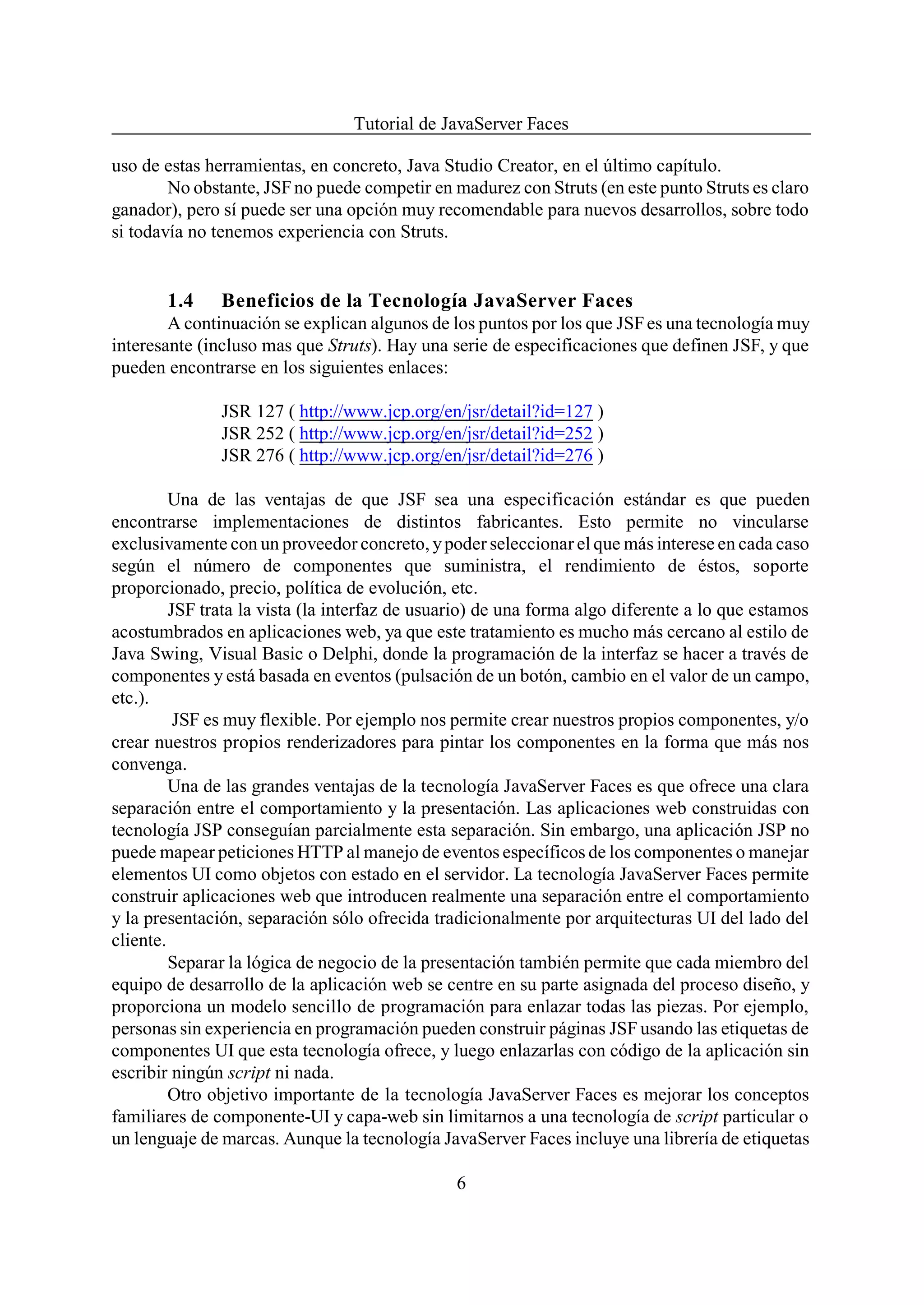 Tutorial de JavaServer Faces

uso de estas herramientas, en concreto, Java Studio Creator, en el último capítulo.
        No obstante, JSF no puede competir en madurez con Struts (en este punto Struts es claro
ganador), pero sí puede ser una opción muy recomendable para nuevos desarrollos, sobre todo
si todavía no tenemos experiencia con Struts.


       1.4     Beneficios de la Tecnología JavaServer Faces
        A continuación se explican algunos de los puntos por los que JSF es una tecnología muy
interesante (incluso mas que Struts). Hay una serie de especificaciones que definen JSF, y que
pueden encontrarse en los siguientes enlaces:

               JSR 127 ( http://www.jcp.org/en/jsr/detail?id=127 )
               JSR 252 ( http://www.jcp.org/en/jsr/detail?id=252 )
               JSR 276 ( http://www.jcp.org/en/jsr/detail?id=276 )

         Una de las ventajas de que JSF sea una especificación estándar es que pueden
encontrarse implementaciones de distintos fabricantes. Esto permite no vincularse
exclusivamente con un proveedor concreto, y poder seleccionar el que más interese en cada caso
según el número de componentes que suministra, el rendimiento de éstos, soporte
proporcionado, precio, política de evolución, etc.
         JSF trata la vista (la interfaz de usuario) de una forma algo diferente a lo que estamos
acostumbrados en aplicaciones web, ya que este tratamiento es mucho más cercano al estilo de
Java Swing, Visual Basic o Delphi, donde la programación de la interfaz se hacer a través de
componentes y está basada en eventos (pulsación de un botón, cambio en el valor de un campo,
etc.).
          JSF es muy flexible. Por ejemplo nos permite crear nuestros propios componentes, y/o
crear nuestros propios renderizadores para pintar los componentes en la forma que más nos
convenga.
         Una de las grandes ventajas de la tecnología JavaServer Faces es que ofrece una clara
separación entre el comportamiento y la presentación. Las aplicaciones web construidas con
tecnología JSP conseguían parcialmente esta separación. Sin embargo, una aplicación JSP no
puede mapear peticiones HTTP al manejo de eventos específicos de los componentes o manejar
elementos UI como objetos con estado en el servidor. La tecnología JavaServer Faces permite
construir aplicaciones web que introducen realmente una separación entre el comportamiento
y la presentación, separación sólo ofrecida tradicionalmente por arquitecturas UI del lado del
cliente.
         Separar la lógica de negocio de la presentación también permite que cada miembro del
equipo de desarrollo de la aplicación web se centre en su parte asignada del proceso diseño, y
proporciona un modelo sencillo de programación para enlazar todas las piezas. Por ejemplo,
personas sin experiencia en programación pueden construir páginas JSF usando las etiquetas de
componentes UI que esta tecnología ofrece, y luego enlazarlas con código de la aplicación sin
escribir ningún script ni nada.
         Otro objetivo importante de la tecnología JavaServer Faces es mejorar los conceptos
familiares de componente-UI y capa-web sin limitarnos a una tecnología de script particular o
un lenguaje de marcas. Aunque la tecnología JavaServer Faces incluye una librería de etiquetas

                                               6
 