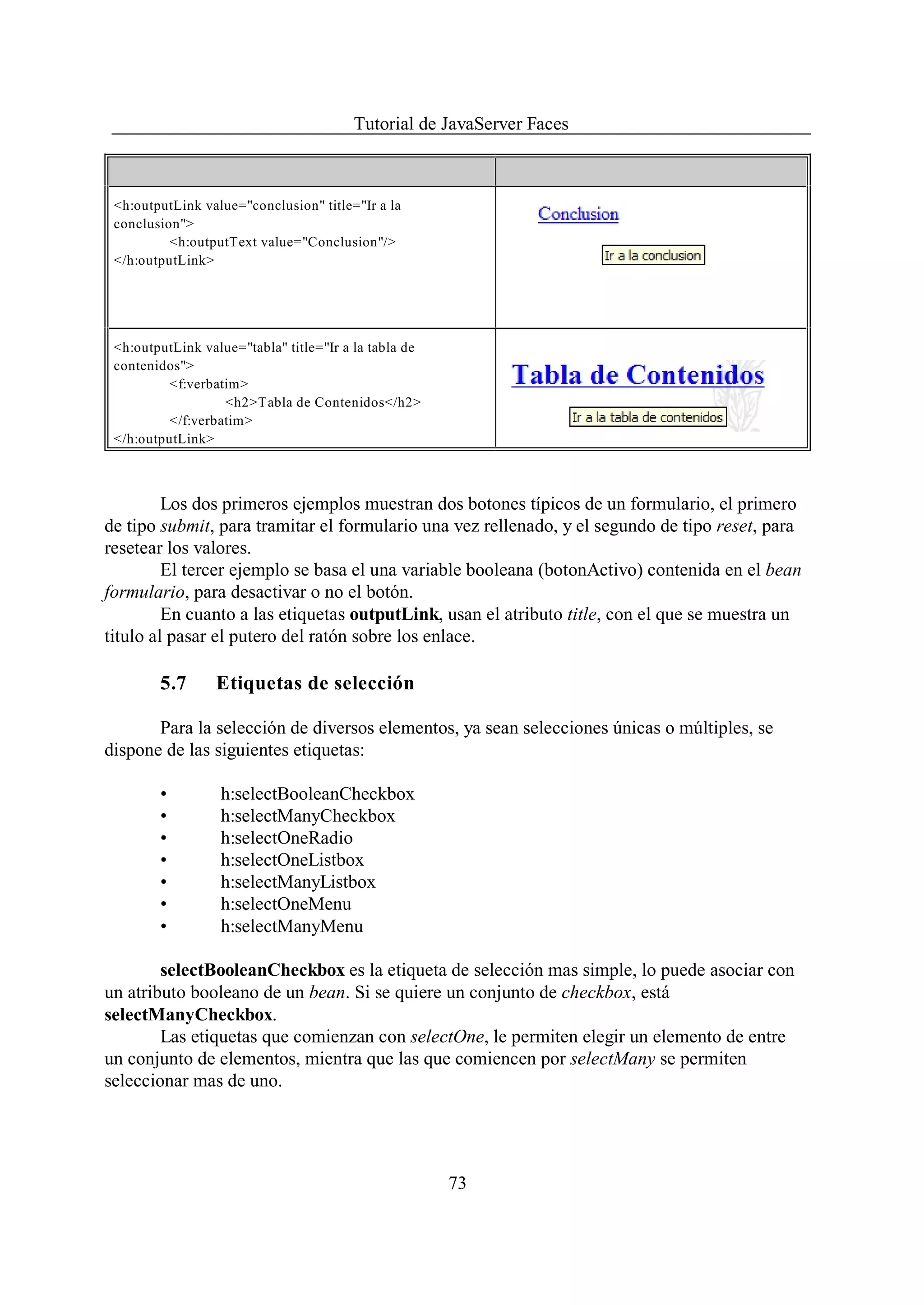 Tutorial de JavaServer Faces



 <h:outputLink value="conclusion" title="Ir a la
 conclusion">
          <h:outputText value="Conclusion"/>
 </h:outputLink>




 <h:outputLink value="tabla" title="Ir a la tabla de
 contenidos">
          <f:verbatim>
                   <h2>Tabla de Contenidos</h2>
          </f:verbatim>
 </h:outputLink>



         Los dos primeros ejemplos muestran dos botones típicos de un formulario, el primero
de tipo submit, para tramitar el formulario una vez rellenado, y el segundo de tipo reset, para
resetear los valores.
         El tercer ejemplo se basa el una variable booleana (botonActivo) contenida en el bean
formulario, para desactivar o no el botón.
         En cuanto a las etiquetas outputLink, usan el atributo title, con el que se muestra un
titulo al pasar el putero del ratón sobre los enlace.

        5.7      Etiquetas de selección

       Para la selección de diversos elementos, ya sean selecciones únicas o múltiples, se
dispone de las siguientes etiquetas:

        •         h:selectBooleanCheckbox
        •         h:selectManyCheckbox
        •         h:selectOneRadio
        •         h:selectOneListbox
        •         h:selectManyListbox
        •         h:selectOneMenu
        •         h:selectManyMenu

        selectBooleanCheckbox es la etiqueta de selección mas simple, lo puede asociar con
un atributo booleano de un bean. Si se quiere un conjunto de checkbox, está
selectManyCheckbox.
        Las etiquetas que comienzan con selectOne, le permiten elegir un elemento de entre
un conjunto de elementos, mientra que las que comiencen por selectMany se permiten
seleccionar mas de uno.




                                                       73
 