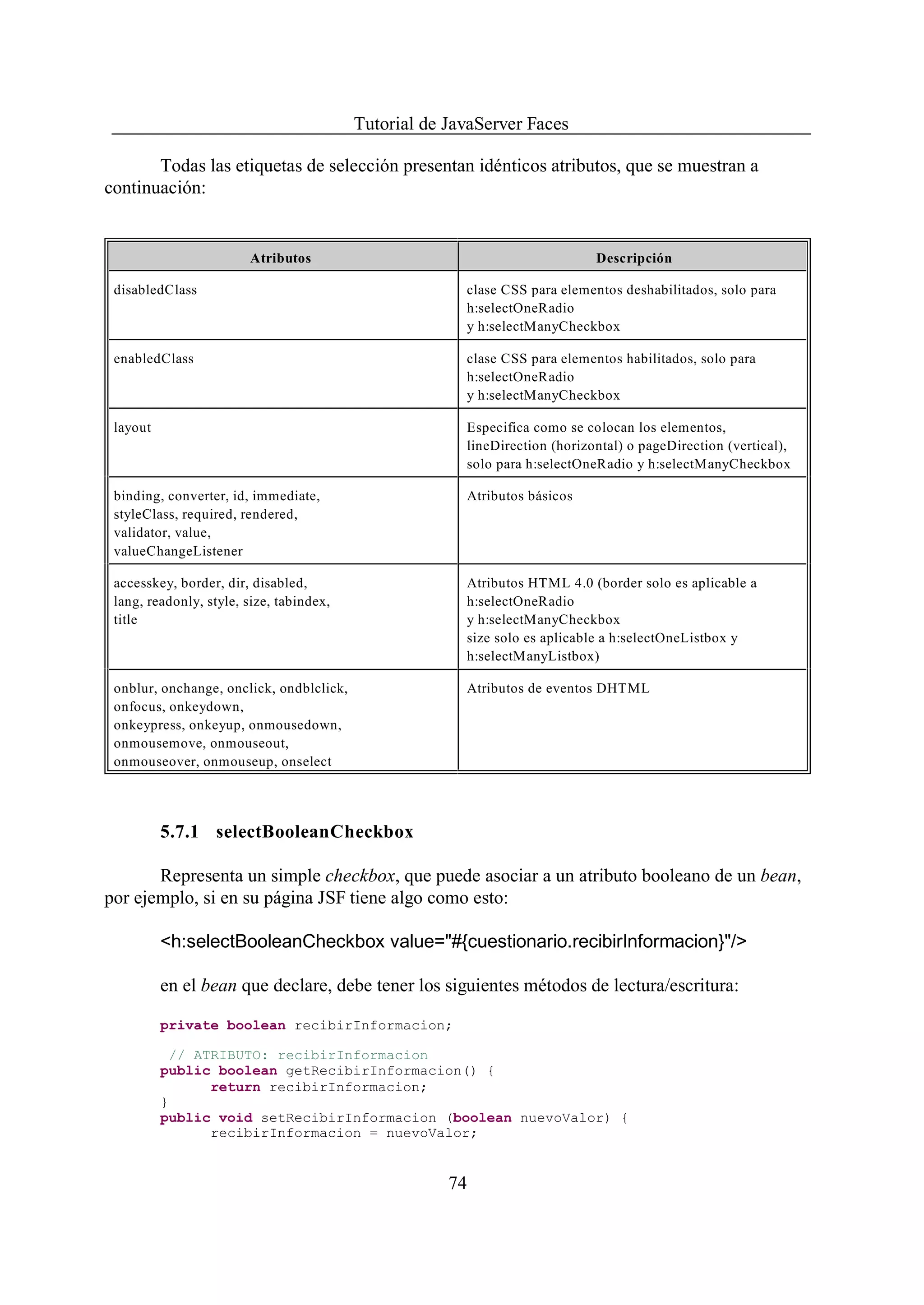 Tutorial de JavaServer Faces

       Todas las etiquetas de selección presentan idénticos atributos, que se muestran a
continuación:


                        Atributos                                            Descripción

 disabledClass                                          clase CSS para elementos deshabilitados, solo para
                                                        h:selectOneRadio
                                                        y h:selectManyCheckbox

 enabledClass                                           clase CSS para elementos habilitados, solo para
                                                        h:selectOneRadio
                                                        y h:selectManyCheckbox

 layout                                                 Especifica como se colocan los elementos,
                                                        lineDirection (horizontal) o pageDirection (vertical),
                                                        solo para h:selectOneRadio y h:selectManyCheckbox

 binding, converter, id, immediate,                     Atributos básicos
 styleClass, required, rendered,
 validator, value,
 valueChangeListener

 accesskey, border, dir, disabled,                      Atributos HTML 4.0 (border solo es aplicable a
 lang, readonly, style, size, tabindex,                 h:selectOneRadio
 title                                                  y h:selectManyCheckbox
                                                        size solo es aplicable a h:selectOneListbox y
                                                        h:selectManyListbox)

 onblur, onchange, onclick, ondblclick,                 Atributos de eventos DHTML
 onfocus, onkeydown,
 onkeypress, onkeyup, onmousedown,
 onmousemove, onmouseout,
 onmouseover, onmouseup, onselect




          5.7.1 selectBooleanCheckbox

       Representa un simple checkbox, que puede asociar a un atributo booleano de un bean,
por ejemplo, si en su página JSF tiene algo como esto:

          <h:selectBooleanCheckbox value="#{cuestionario.recibirInformacion}"/>

          en el bean que declare, debe tener los siguientes métodos de lectura/escritura:

          private boolean recibirInformacion;

            // ATRIBUTO: recibirInformacion
          public boolean getRecibirInformacion() {
                 return recibirInformacion;
          }
          public void setRecibirInformacion (boolean nuevoValor) {
                 recibirInformacion = nuevoValor;


                                                      74
 