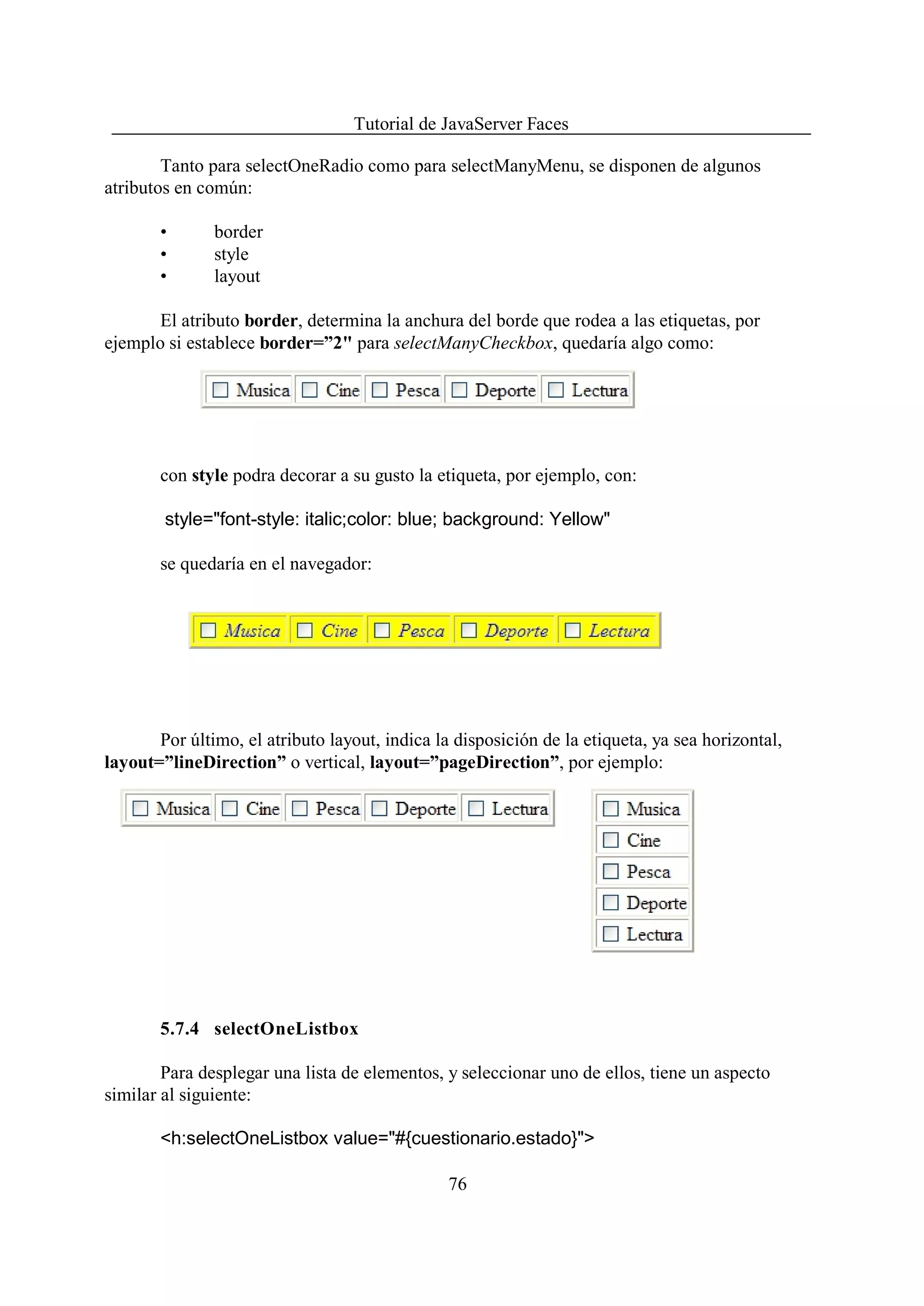Tutorial de JavaServer Faces

        Tanto para selectOneRadio como para selectManyMenu, se disponen de algunos
atributos en común:

       •       border
       •       style
       •       layout

       El atributo border, determina la anchura del borde que rodea a las etiquetas, por
ejemplo si establece border=”2" para selectManyCheckbox, quedaría algo como:




       con style podra decorar a su gusto la etiqueta, por ejemplo, con:

        style="font-style: italic;color: blue; background: Yellow"

       se quedaría en el navegador:




       Por último, el atributo layout, indica la disposición de la etiqueta, ya sea horizontal,
layout=”lineDirection” o vertical, layout=”pageDirection”, por ejemplo:




       5.7.4 selectOneListbox

        Para desplegar una lista de elementos, y seleccionar uno de ellos, tiene un aspecto
similar al siguiente:

       <h:selectOneListbox value="#{cuestionario.estado}">

                                                76
 