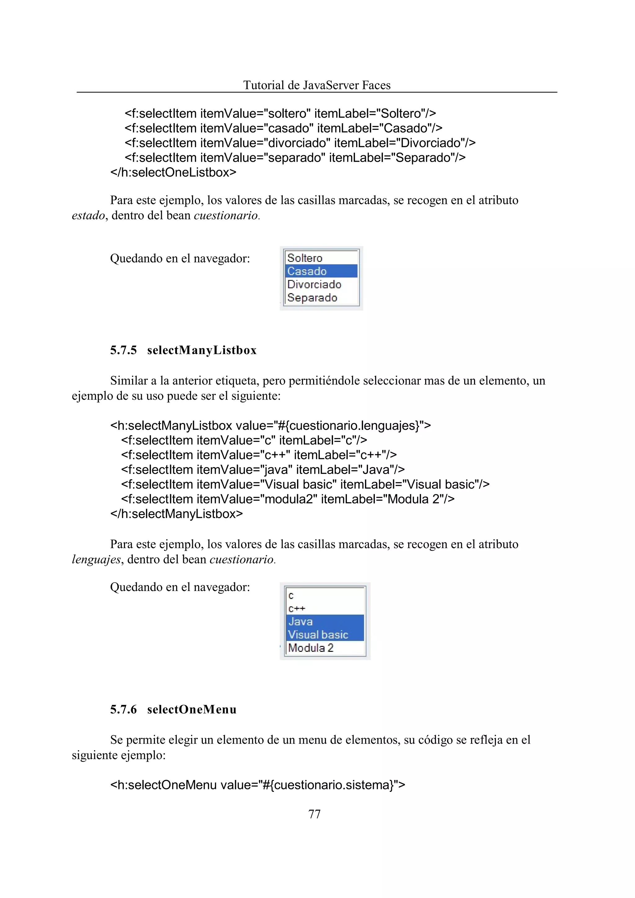 Tutorial de JavaServer Faces

         <f:selectItem itemValue="soltero" itemLabel="Soltero"/>
         <f:selectItem itemValue="casado" itemLabel="Casado"/>
         <f:selectItem itemValue="divorciado" itemLabel="Divorciado"/>
         <f:selectItem itemValue="separado" itemLabel="Separado"/>
       </h:selectOneListbox>

        Para este ejemplo, los valores de las casillas marcadas, se recogen en el atributo
estado, dentro del bean cuestionario.


       Quedando en el navegador:




       5.7.5 selectManyListbox

       Similar a la anterior etiqueta, pero permitiéndole seleccionar mas de un elemento, un
ejemplo de su uso puede ser el siguiente:

       <h:selectManyListbox value="#{cuestionario.lenguajes}">
         <f:selectItem itemValue="c" itemLabel="c"/>
         <f:selectItem itemValue="c++" itemLabel="c++"/>
         <f:selectItem itemValue="java" itemLabel="Java"/>
         <f:selectItem itemValue="Visual basic" itemLabel="Visual basic"/>
         <f:selectItem itemValue="modula2" itemLabel="Modula 2"/>
       </h:selectManyListbox>

       Para este ejemplo, los valores de las casillas marcadas, se recogen en el atributo
lenguajes, dentro del bean cuestionario.

       Quedando en el navegador:




       5.7.6 selectOneMenu

       Se permite elegir un elemento de un menu de elementos, su código se refleja en el
siguiente ejemplo:

       <h:selectOneMenu value="#{cuestionario.sistema}">

                                               77
 