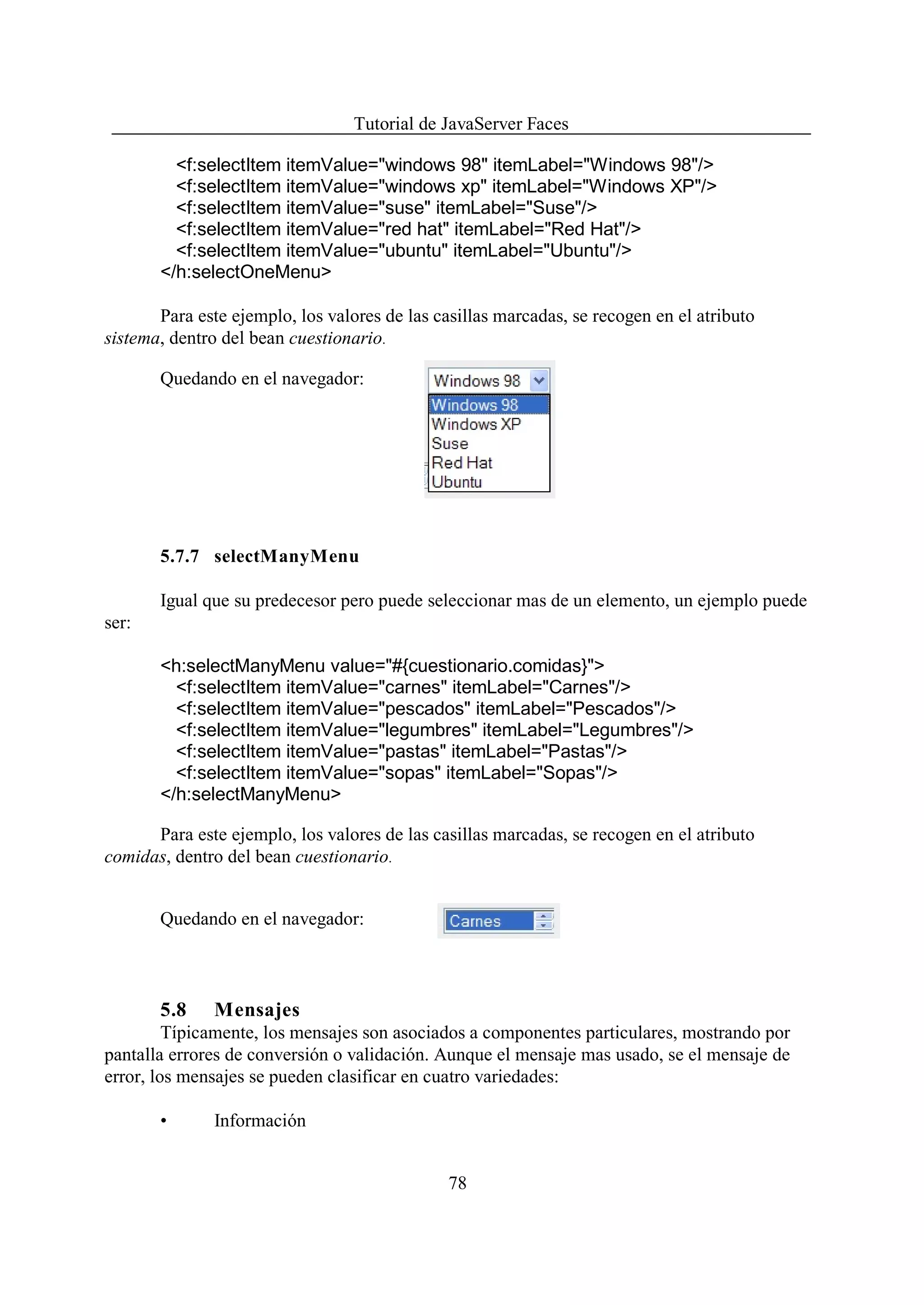 Tutorial de JavaServer Faces

         <f:selectItem itemValue="windows 98" itemLabel="Windows 98"/>
         <f:selectItem itemValue="windows xp" itemLabel="Windows XP"/>
         <f:selectItem itemValue="suse" itemLabel="Suse"/>
         <f:selectItem itemValue="red hat" itemLabel="Red Hat"/>
         <f:selectItem itemValue="ubuntu" itemLabel="Ubuntu"/>
       </h:selectOneMenu>

       Para este ejemplo, los valores de las casillas marcadas, se recogen en el atributo
sistema, dentro del bean cuestionario.

       Quedando en el navegador:




       5.7.7 selectManyMenu

       Igual que su predecesor pero puede seleccionar mas de un elemento, un ejemplo puede
ser:

       <h:selectManyMenu value="#{cuestionario.comidas}">
         <f:selectItem itemValue="carnes" itemLabel="Carnes"/>
         <f:selectItem itemValue="pescados" itemLabel="Pescados"/>
         <f:selectItem itemValue="legumbres" itemLabel="Legumbres"/>
         <f:selectItem itemValue="pastas" itemLabel="Pastas"/>
         <f:selectItem itemValue="sopas" itemLabel="Sopas"/>
       </h:selectManyMenu>

      Para este ejemplo, los valores de las casillas marcadas, se recogen en el atributo
comidas, dentro del bean cuestionario.


       Quedando en el navegador:



       5.8     Mensajes
         Típicamente, los mensajes son asociados a componentes particulares, mostrando por
pantalla errores de conversión o validación. Aunque el mensaje mas usado, se el mensaje de
error, los mensajes se pueden clasificar en cuatro variedades:

       •       Información


                                               78
 